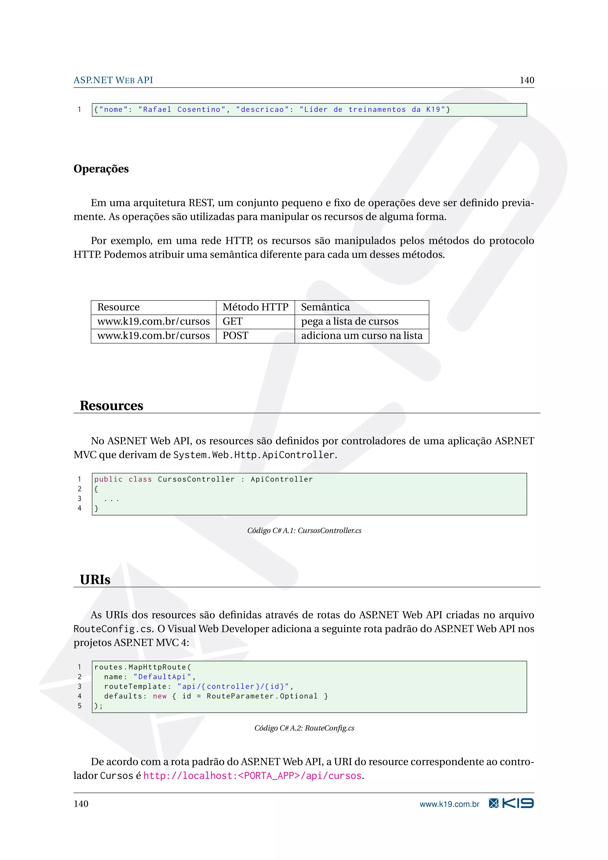ASP.NET W EB API 140 1 { " nome " : " Rafael Cosentino " , " descricao " : " Líder de treinamentos da K19 " } Operações Em uma arquitetura REST, um conjunto pequeno e ﬁxo de operações deve ser deﬁnido previa- mente. As operações são utilizadas para manipular os recursos de alguma forma. Por exemplo, em uma rede HTTP os recursos são manipulados pelos métodos do protocolo , HTTP. Podemos atribuir uma semântica diferente para cada um desses métodos. Resource Método HTTP Semântica www.k19.com.br/cursos GET pega a lista de cursos www.k19.com.br/cursos POST adiciona um curso na lista Resources No ASP.NET Web API, os resources são deﬁnidos por controladores de uma aplicação ASP.NET MVC que derivam de System.Web.Http.ApiController. 1 public class CursosController : ApiController 2 { 3 ... 4 } Código C# A.1: CursosController.cs URIs As URIs dos resources são deﬁnidas através de rotas do ASP.NET Web API criadas no arquivo RouteConfig.cs. O Visual Web Developer adiciona a seguinte rota padrão do ASP.NET Web API nos projetos ASP.NET MVC 4: 1 routes . MapHttpRoute ( 2 name : " DefaultApi " , 3 routeTemplate : " api /{ controller }/{ id } " , 4 defaults : new { id = RouteParameter . Optional } 5 ); Código C# A.2: RouteConﬁg.cs De acordo com a rota padrão do ASP.NET Web API, a URI do resource correspondente ao contro- lador Cursos é http://localhost:<PORTA_APP>/api/cursos. 140 www.k19.com.br 