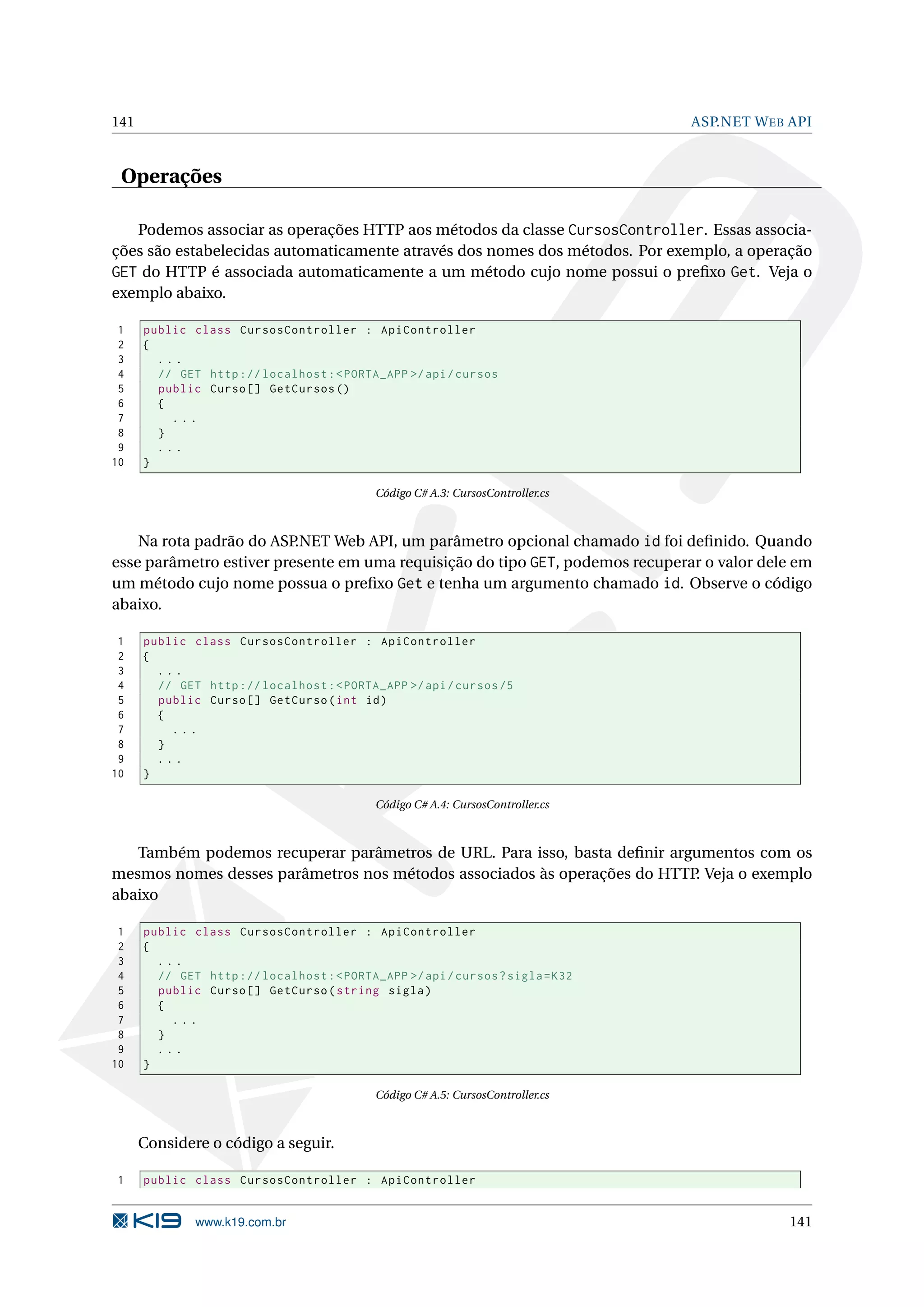 141 ASP.NET W EB API Operações Podemos associar as operações HTTP aos métodos da classe CursosController. Essas associa- ções são estabelecidas automaticamente através dos nomes dos métodos. Por exemplo, a operação GET do HTTP é associada automaticamente a um método cujo nome possui o preﬁxo Get. Veja o exemplo abaixo. 1 public class CursosController : ApiController 2 { 3 ... 4 // GET http :// localhost : < PORTA_APP >/ api / cursos 5 public Curso [] GetCursos () 6 { 7 ... 8 } 9 ... 10 } Código C# A.3: CursosController.cs Na rota padrão do ASP .NET Web API, um parâmetro opcional chamado id foi deﬁnido. Quando esse parâmetro estiver presente em uma requisição do tipo GET, podemos recuperar o valor dele em um método cujo nome possua o preﬁxo Get e tenha um argumento chamado id. Observe o código abaixo. 1 public class CursosController : ApiController 2 { 3 ... 4 // GET http :// localhost : < PORTA_APP >/ api / cursos /5 5 public Curso [] GetCurso ( int id ) 6 { 7 ... 8 } 9 ... 10 } Código C# A.4: CursosController.cs Também podemos recuperar parâmetros de URL. Para isso, basta deﬁnir argumentos com os mesmos nomes desses parâmetros nos métodos associados às operações do HTTP. Veja o exemplo abaixo 1 public class CursosController : ApiController 2 { 3 ... 4 // GET http :// localhost : < PORTA_APP >/ api / cursos ? sigla = K32 5 public Curso [] GetCurso ( string sigla ) 6 { 7 ... 8 } 9 ... 10 } Código C# A.5: CursosController.cs Considere o código a seguir. 1 public class CursosController : ApiController www.k19.com.br 141 
