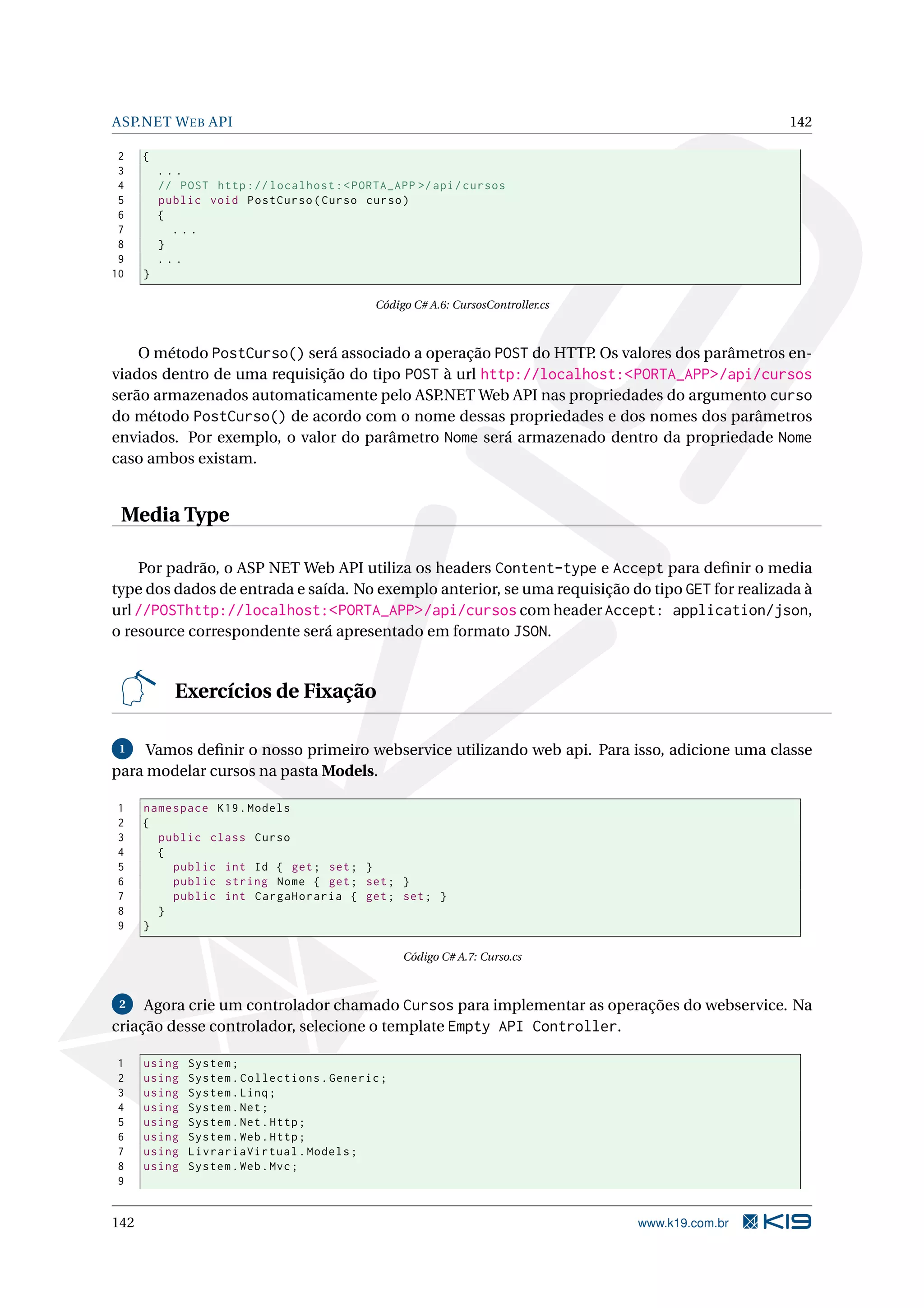 ASP.NET W EB API 142 2 { 3 ... 4 // POST http :// localhost : < PORTA_APP >/ api / cursos 5 public void PostCurso ( Curso curso ) 6 { 7 ... 8 } 9 ... 10 } Código C# A.6: CursosController.cs O método PostCurso() será associado a operação POST do HTTP. Os valores dos parâmetros en- viados dentro de uma requisição do tipo POST à url http://localhost:<PORTA_APP>/api/cursos serão armazenados automaticamente pelo ASP.NET Web API nas propriedades do argumento curso do método PostCurso() de acordo com o nome dessas propriedades e dos nomes dos parâmetros enviados. Por exemplo, o valor do parâmetro Nome será armazenado dentro da propriedade Nome caso ambos existam. Media Type Por padrão, o ASP NET Web API utiliza os headers Content-type e Accept para deﬁnir o media type dos dados de entrada e saída. No exemplo anterior, se uma requisição do tipo GET for realizada à url //POSThttp://localhost:<PORTA_APP>/api/cursos com header Accept: application/json, o resource correspondente será apresentado em formato JSON. Exercícios de Fixação 1 Vamos deﬁnir o nosso primeiro webservice utilizando web api. Para isso, adicione uma classe para modelar cursos na pasta Models. 1 namespace K19 . Models 2 { 3 public class Curso 4 { 5 public int Id { get ; set ; } 6 public string Nome { get ; set ; } 7 public int CargaHoraria { get ; set ; } 8 } 9 } Código C# A.7: Curso.cs 2 Agora crie um controlador chamado Cursos para implementar as operações do webservice. Na criação desse controlador, selecione o template Empty API Controller. 1 using System ; 2 using System . Collections . Generic ; 3 using System . Linq ; 4 using System . Net ; 5 using System . Net . Http ; 6 using System . Web . Http ; 7 using LivrariaVirtual . Models ; 8 using System . Web . Mvc ; 9 142 www.k19.com.br 