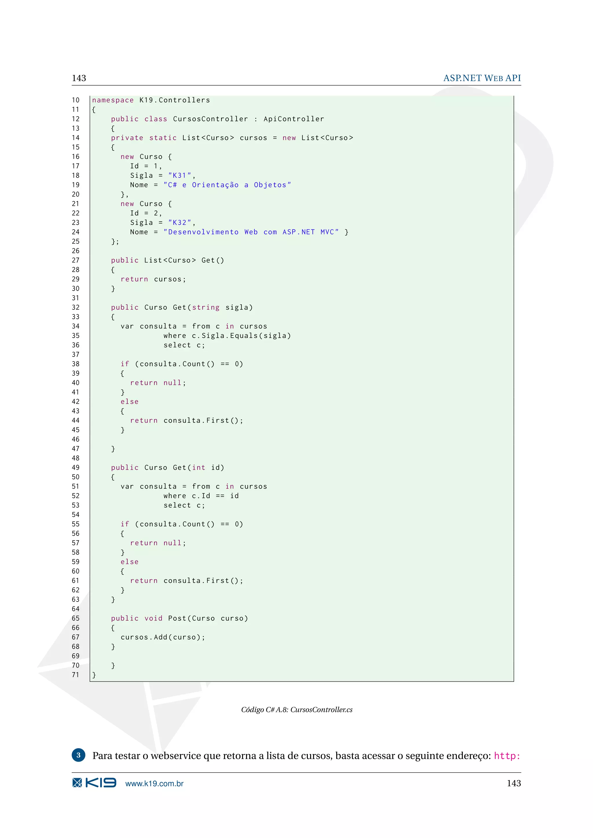 143 ASP.NET W EB API 10 namespace K19 . Controllers 11 { 12 public class CursosController : ApiController 13 { 14 private static List < Curso > cursos = new List < Curso > 15 { 16 new Curso { 17 Id = 1 , 18 Sigla = " K31 " , 19 Nome = " C # e Orientação a Objetos " 20 }, 21 new Curso { 22 Id = 2 , 23 Sigla = " K32 " , 24 Nome = " Desenvolvimento Web com ASP . NET MVC " } 25 }; 26 27 public List < Curso > Get () 28 { 29 return cursos ; 30 } 31 32 public Curso Get ( string sigla ) 33 { 34 var consulta = from c in cursos 35 where c . Sigla . Equals ( sigla ) 36 select c ; 37 38 if ( consulta . Count () == 0) 39 { 40 return null ; 41 } 42 else 43 { 44 return consulta . First () ; 45 } 46 47 } 48 49 public Curso Get ( int id ) 50 { 51 var consulta = from c in cursos 52 where c . Id == id 53 select c ; 54 55 if ( consulta . Count () == 0) 56 { 57 return null ; 58 } 59 else 60 { 61 return consulta . First () ; 62 } 63 } 64 65 public void Post ( Curso curso ) 66 { 67 cursos . Add ( curso ) ; 68 } 69 70 } 71 } Código C# A.8: CursosController.cs 3 Para testar o webservice que retorna a lista de cursos, basta acessar o seguinte endereço: http: www.k19.com.br 143 