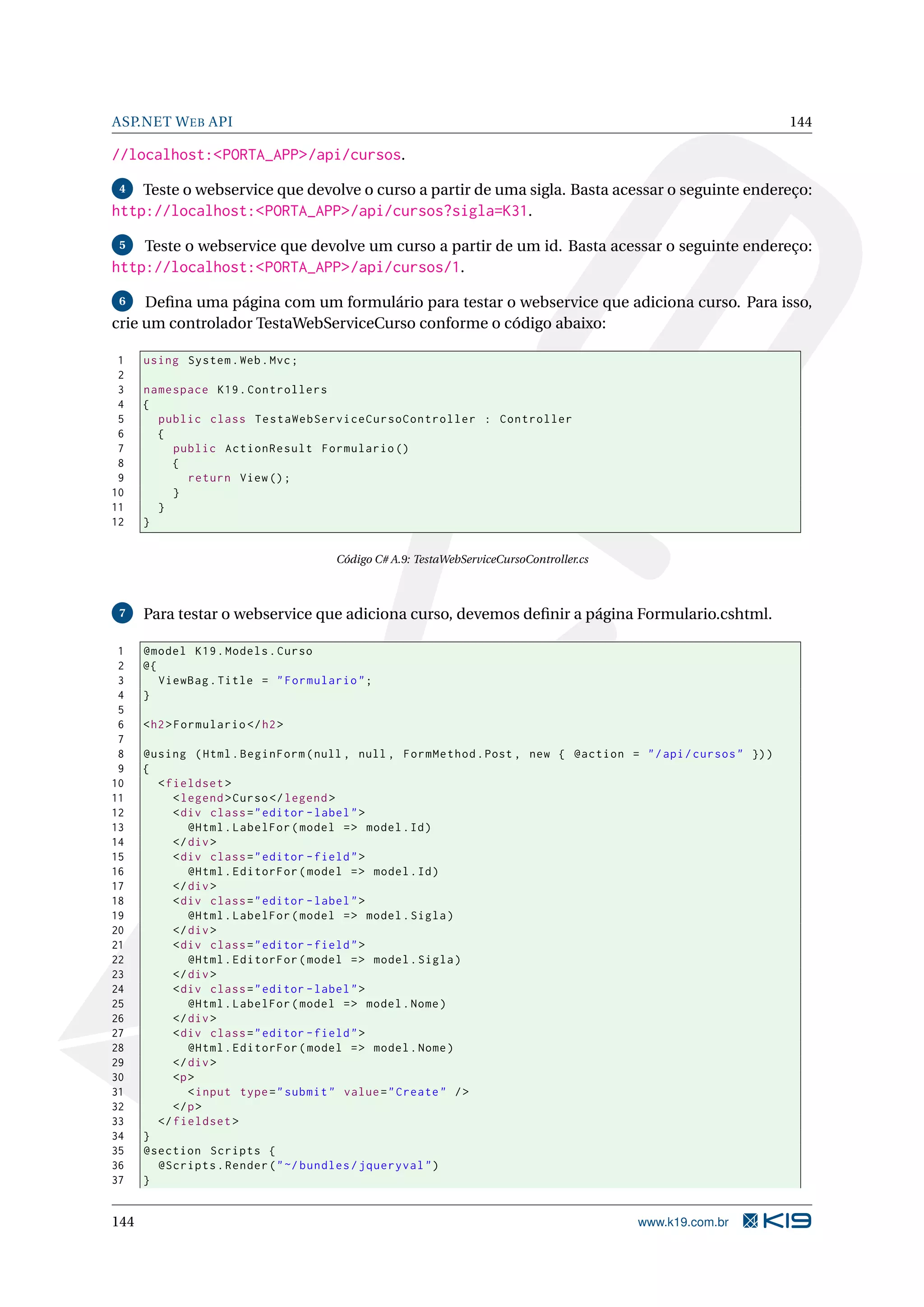 ASP.NET W EB API 144 //localhost:<PORTA_APP>/api/cursos. 4 Teste o webservice que devolve o curso a partir de uma sigla. Basta acessar o seguinte endereço: http://localhost:<PORTA_APP>/api/cursos?sigla=K31. 5 Teste o webservice que devolve um curso a partir de um id. Basta acessar o seguinte endereço: http://localhost:<PORTA_APP>/api/cursos/1. 6 Deﬁna uma página com um formulário para testar o webservice que adiciona curso. Para isso, crie um controlador TestaWebServiceCurso conforme o código abaixo: 1 using System . Web . Mvc ; 2 3 namespace K19 . Controllers 4 { 5 public class TestaWebServiceCursoController : Controller 6 { 7 public ActionResult Formulario () 8 { 9 return View () ; 10 } 11 } 12 } Código C# A.9: TestaWebServiceCursoController.cs 7 Para testar o webservice que adiciona curso, devemos deﬁnir a página Formulario.cshtml. 1 @model K19 . Models . Curso 2 @{ 3 ViewBag . Title = " Formulario " ; 4 } 5 6 < h2 > Formulario </ h2 > 7 8 @using ( Html . BeginForm ( null , null , FormMethod . Post , new { @action = " / api / cursos " }) ) 9 { 10 < fieldset > 11 < legend > Curso </ legend > 12 < div class = " editor - label " > 13 @Html . LabelFor ( model = > model . Id ) 14 </ div > 15 < div class = " editor - field " > 16 @Html . EditorFor ( model = > model . Id ) 17 </ div > 18 < div class = " editor - label " > 19 @Html . LabelFor ( model = > model . Sigla ) 20 </ div > 21 < div class = " editor - field " > 22 @Html . EditorFor ( model = > model . Sigla ) 23 </ div > 24 < div class = " editor - label " > 25 @Html . LabelFor ( model = > model . Nome ) 26 </ div > 27 < div class = " editor - field " > 28 @Html . EditorFor ( model = > model . Nome ) 29 </ div > 30 <p > 31 < input type = " submit " value = " Create " / > 32 </ p > 33 </ fieldset > 34 } 35 @section Scripts { 36 @Scripts . Render ( " ~/ bundles / jqueryval " ) 37 } 144 www.k19.com.br 