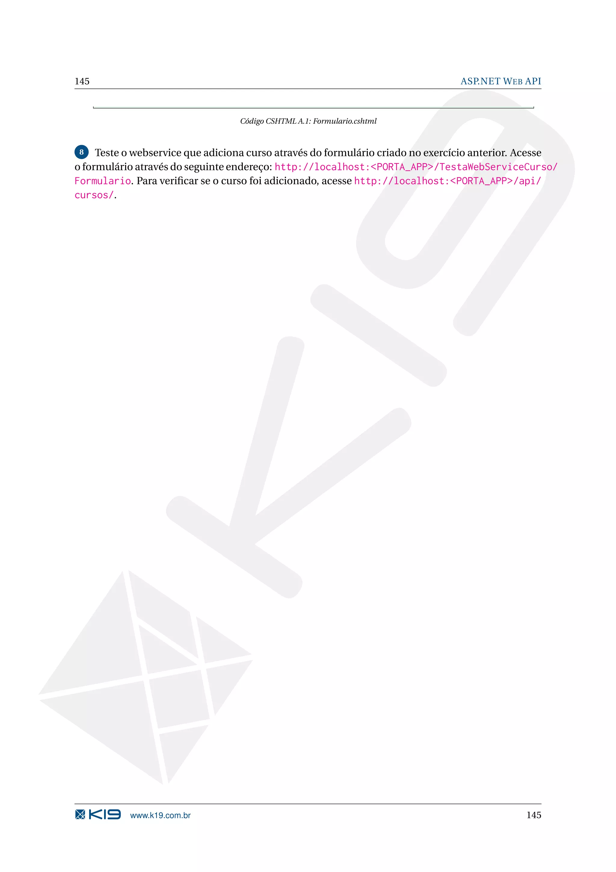 145 ASP.NET W EB API Código CSHTML A.1: Formulario.cshtml 8 Teste o webservice que adiciona curso através do formulário criado no exercício anterior. Acesse o formulário através do seguinte endereço: http://localhost:<PORTA_APP>/TestaWebServiceCurso/ Formulario. Para veriﬁcar se o curso foi adicionado, acesse http://localhost:<PORTA_APP>/api/ cursos/. www.k19.com.br 145 