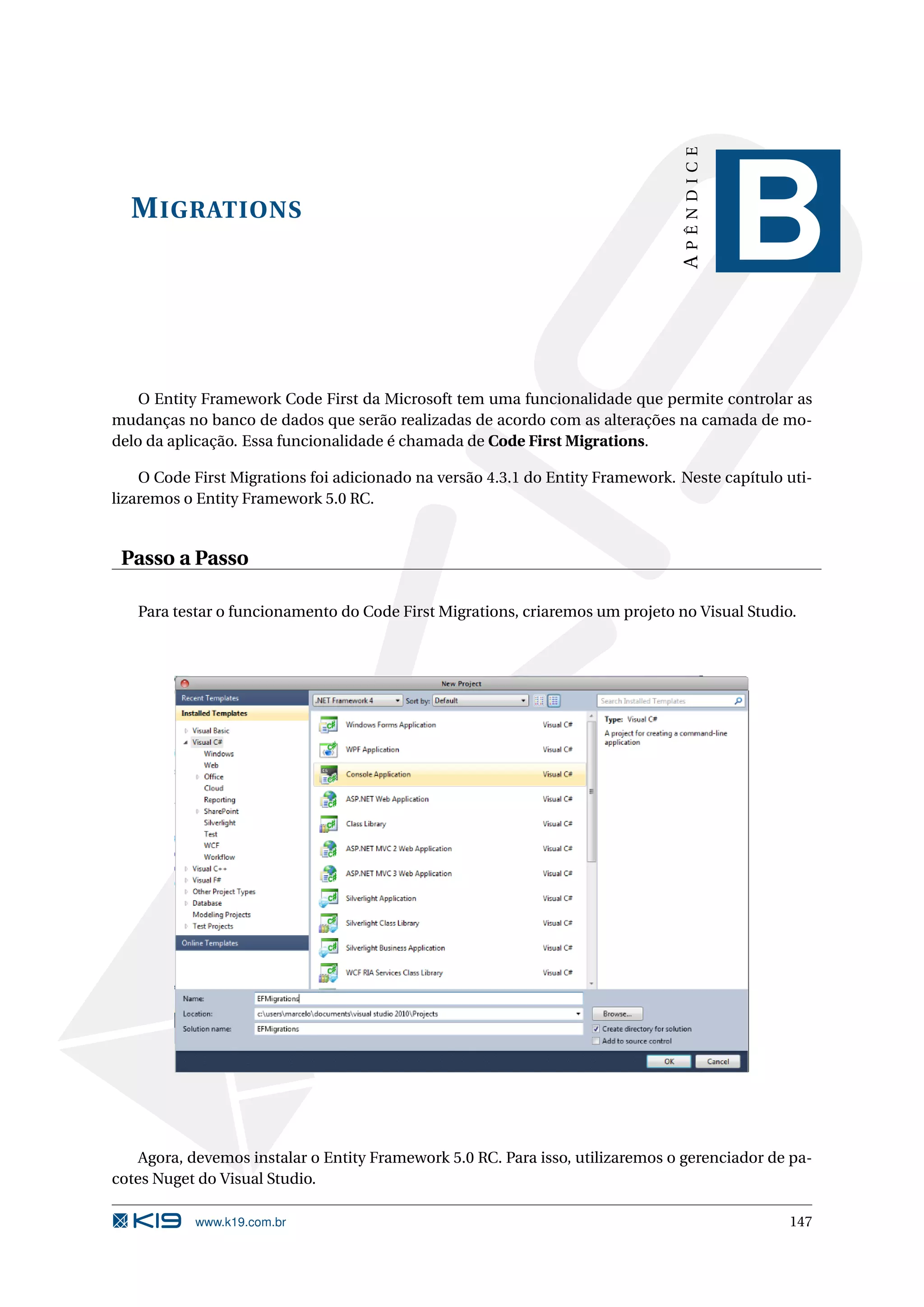 APÊNDICE M IGRATIONS B O Entity Framework Code First da Microsoft tem uma funcionalidade que permite controlar as mudanças no banco de dados que serão realizadas de acordo com as alterações na camada de mo- delo da aplicação. Essa funcionalidade é chamada de Code First Migrations. O Code First Migrations foi adicionado na versão 4.3.1 do Entity Framework. Neste capítulo uti- lizaremos o Entity Framework 5.0 RC. Passo a Passo Para testar o funcionamento do Code First Migrations, criaremos um projeto no Visual Studio. Agora, devemos instalar o Entity Framework 5.0 RC. Para isso, utilizaremos o gerenciador de pa- cotes Nuget do Visual Studio. www.k19.com.br 147 