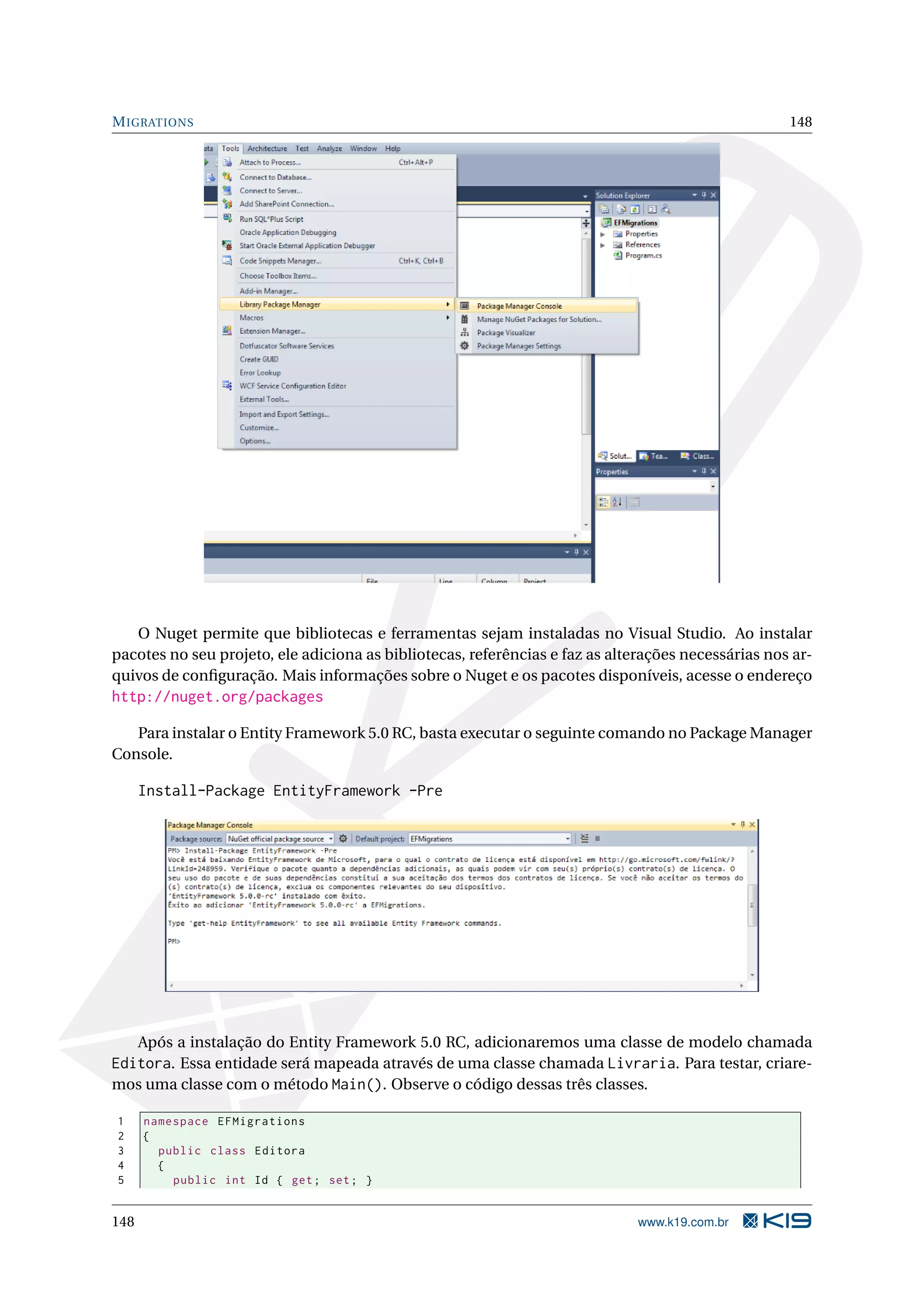 M IGRATIONS 148 O Nuget permite que bibliotecas e ferramentas sejam instaladas no Visual Studio. Ao instalar pacotes no seu projeto, ele adiciona as bibliotecas, referências e faz as alterações necessárias nos ar- quivos de conﬁguração. Mais informações sobre o Nuget e os pacotes disponíveis, acesse o endereço http://nuget.org/packages Para instalar o Entity Framework 5.0 RC, basta executar o seguinte comando no Package Manager Console. Install-Package EntityFramework -Pre Após a instalação do Entity Framework 5.0 RC, adicionaremos uma classe de modelo chamada Editora. Essa entidade será mapeada através de uma classe chamada Livraria. Para testar, criare- mos uma classe com o método Main(). Observe o código dessas três classes. 1 namespace EFMigrations 2 { 3 public class Editora 4 { 5 public int Id { get ; set ; } 148 www.k19.com.br 