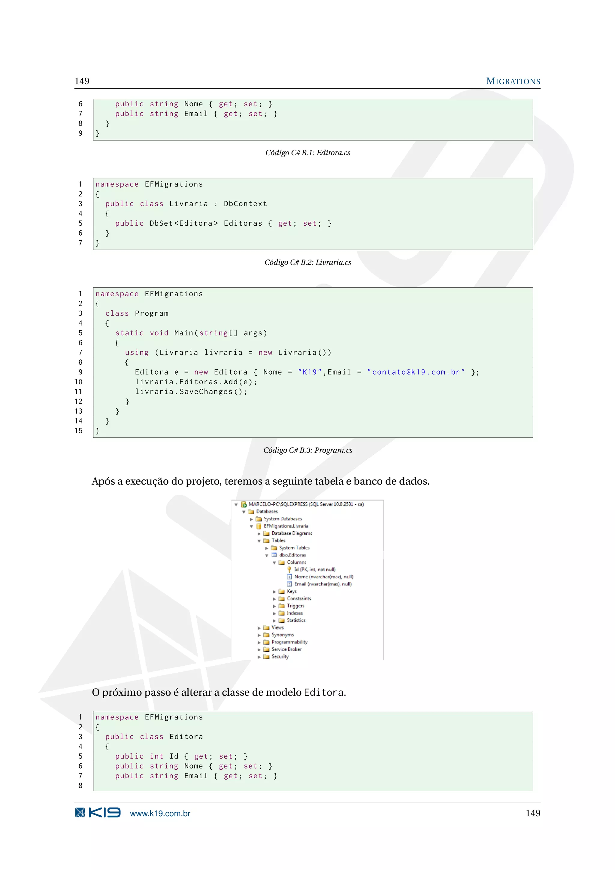 149 M IGRATIONS 6 public string Nome { get ; set ; } 7 public string Email { get ; set ; } 8 } 9 } Código C# B.1: Editora.cs 1 namespace EFMigrations 2 { 3 public class Livraria : DbContext 4 { 5 public DbSet < Editora > Editoras { get ; set ; } 6 } 7 } Código C# B.2: Livraria.cs 1 namespace EFMigrations 2 { 3 class Program 4 { 5 static void Main ( string [] args ) 6 { 7 using ( Livraria livraria = new Livraria () ) 8 { 9 Editora e = new Editora { Nome = " K19 " , Email = " contato@k19 . com . br " }; 10 livraria . Editoras . Add ( e ) ; 11 livraria . SaveChanges () ; 12 } 13 } 14 } 15 } Código C# B.3: Program.cs Após a execução do projeto, teremos a seguinte tabela e banco de dados. O próximo passo é alterar a classe de modelo Editora. 1 namespace EFMigrations 2 { 3 public class Editora 4 { 5 public int Id { get ; set ; } 6 public string Nome { get ; set ; } 7 public string Email { get ; set ; } 8 www.k19.com.br 149 