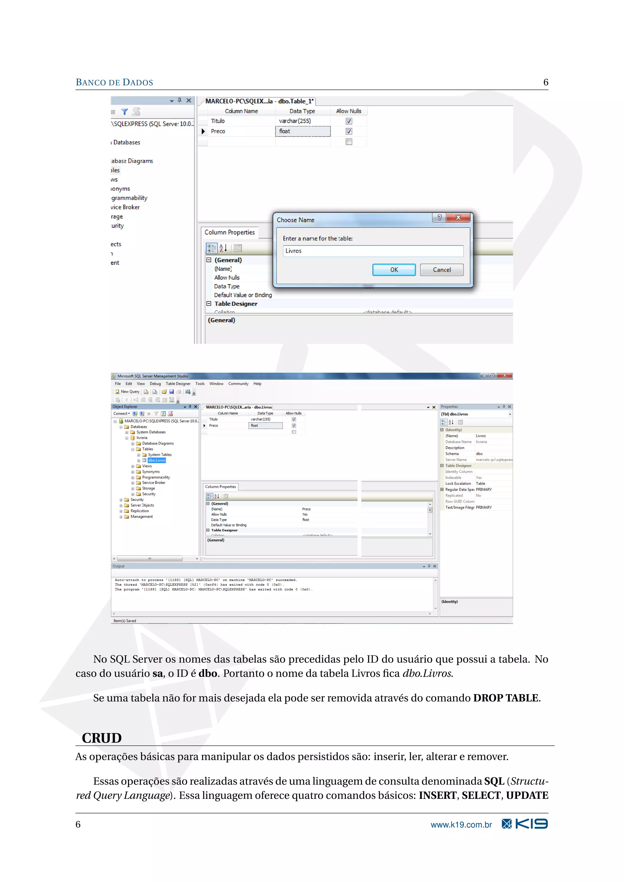B ANCO DE D ADOS 6 No SQL Server os nomes das tabelas são precedidas pelo ID do usuário que possui a tabela. No caso do usuário sa, o ID é dbo. Portanto o nome da tabela Livros ﬁca dbo.Livros. Se uma tabela não for mais desejada ela pode ser removida através do comando DROP TABLE. CRUD As operações básicas para manipular os dados persistidos são: inserir, ler, alterar e remover. Essas operações são realizadas através de uma linguagem de consulta denominada SQL (Structu- red Query Language). Essa linguagem oferece quatro comandos básicos: INSERT, SELECT, UPDATE 6 www.k19.com.br 