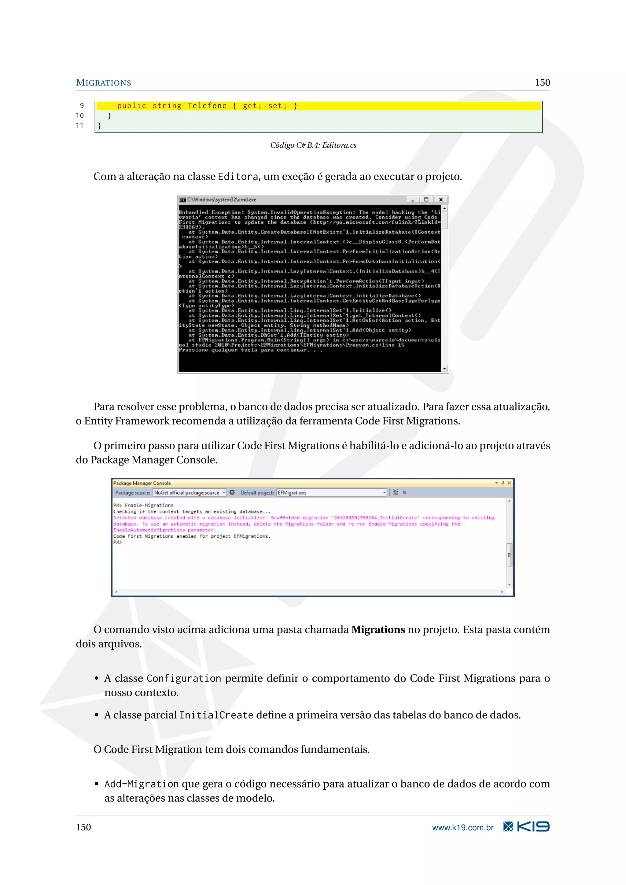 M IGRATIONS 150 9 public string Telefone { get ; set ; } 10 } 11 } Código C# B.4: Editora.cs Com a alteração na classe Editora, um exeção é gerada ao executar o projeto. Para resolver esse problema, o banco de dados precisa ser atualizado. Para fazer essa atualização, o Entity Framework recomenda a utilização da ferramenta Code First Migrations. O primeiro passo para utilizar Code First Migrations é habilitá-lo e adicioná-lo ao projeto através do Package Manager Console. O comando visto acima adiciona uma pasta chamada Migrations no projeto. Esta pasta contém dois arquivos. • A classe Configuration permite deﬁnir o comportamento do Code First Migrations para o nosso contexto. • A classe parcial InitialCreate deﬁne a primeira versão das tabelas do banco de dados. O Code First Migration tem dois comandos fundamentais. • Add-Migration que gera o código necessário para atualizar o banco de dados de acordo com as alterações nas classes de modelo. 150 www.k19.com.br 