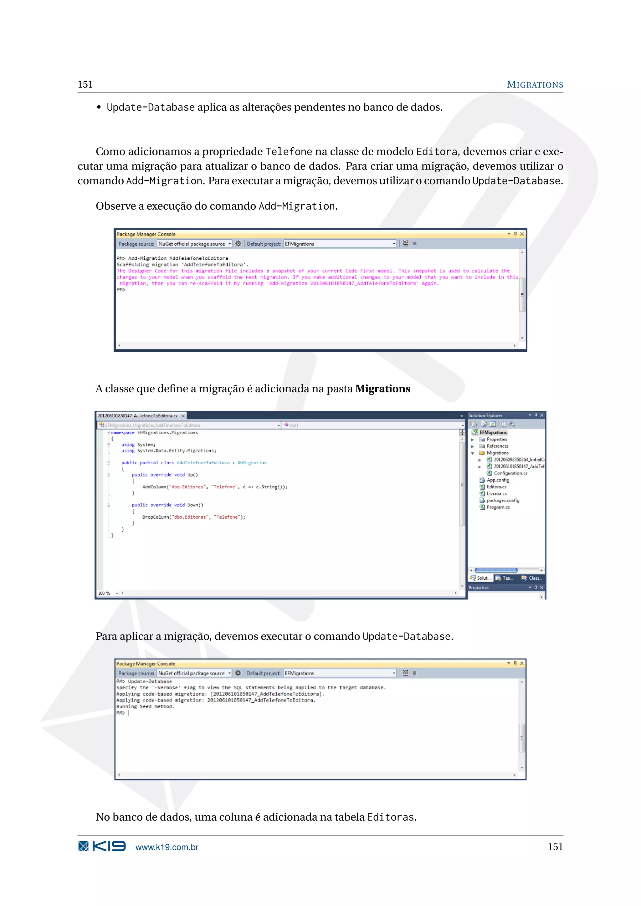 151 M IGRATIONS • Update-Database aplica as alterações pendentes no banco de dados. Como adicionamos a propriedade Telefone na classe de modelo Editora, devemos criar e exe- cutar uma migração para atualizar o banco de dados. Para criar uma migração, devemos utilizar o comando Add-Migration. Para executar a migração, devemos utilizar o comando Update-Database. Observe a execução do comando Add-Migration. A classe que deﬁne a migração é adicionada na pasta Migrations Para aplicar a migração, devemos executar o comando Update-Database. No banco de dados, uma coluna é adicionada na tabela Editoras. www.k19.com.br 151 