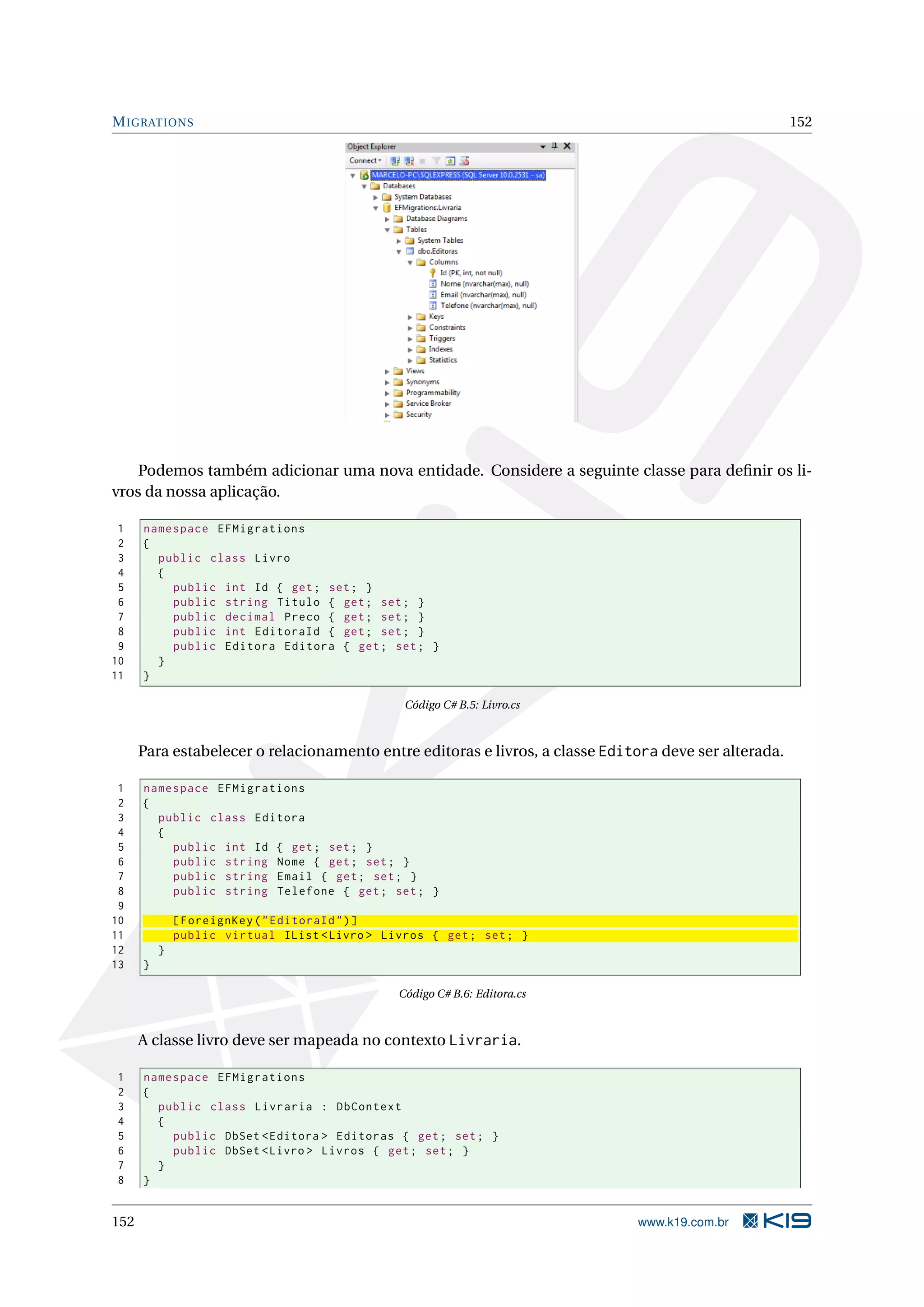 M IGRATIONS 152 Podemos também adicionar uma nova entidade. Considere a seguinte classe para deﬁnir os li- vros da nossa aplicação. 1 namespace EFMigrations 2 { 3 public class Livro 4 { 5 public int Id { get ; set ; } 6 public string Titulo { get ; set ; } 7 public decimal Preco { get ; set ; } 8 public int EditoraId { get ; set ; } 9 public Editora Editora { get ; set ; } 10 } 11 } Código C# B.5: Livro.cs Para estabelecer o relacionamento entre editoras e livros, a classe Editora deve ser alterada. 1 namespace EFMigrations 2 { 3 public class Editora 4 { 5 public int Id { get ; set ; } 6 public string Nome { get ; set ; } 7 public string Email { get ; set ; } 8 public string Telefone { get ; set ; } 9 10 [ ForeignKey ( " EditoraId " ) ] 11 public virtual IList < Livro > Livros { get ; set ; } 12 } 13 } Código C# B.6: Editora.cs A classe livro deve ser mapeada no contexto Livraria. 1 namespace EFMigrations 2 { 3 public class Livraria : DbContext 4 { 5 public DbSet < Editora > Editoras { get ; set ; } 6 public DbSet < Livro > Livros { get ; set ; } 7 } 8 } 152 www.k19.com.br 