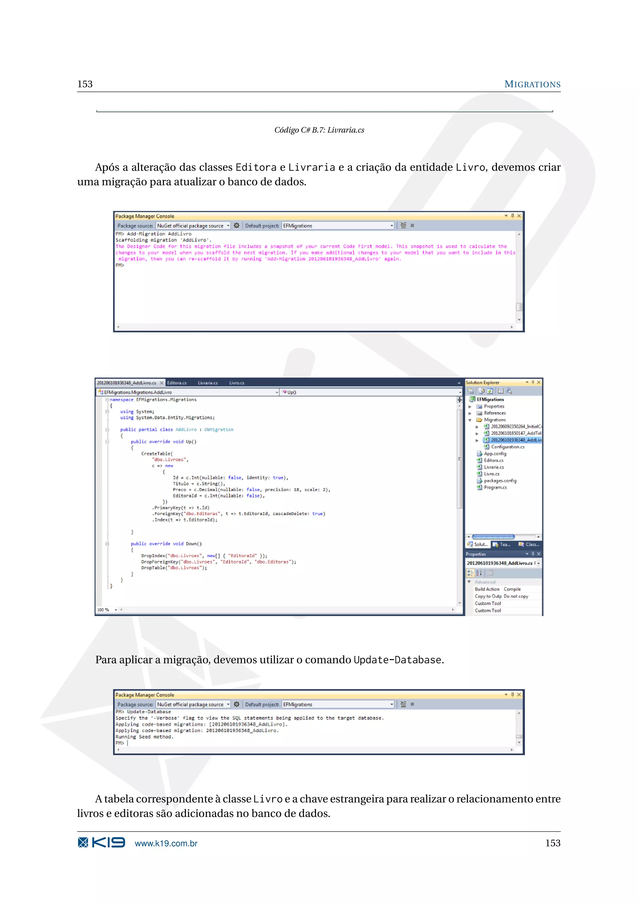 153 M IGRATIONS Código C# B.7: Livraria.cs Após a alteração das classes Editora e Livraria e a criação da entidade Livro, devemos criar uma migração para atualizar o banco de dados. Para aplicar a migração, devemos utilizar o comando Update-Database. A tabela correspondente à classe Livro e a chave estrangeira para realizar o relacionamento entre livros e editoras são adicionadas no banco de dados. www.k19.com.br 153 