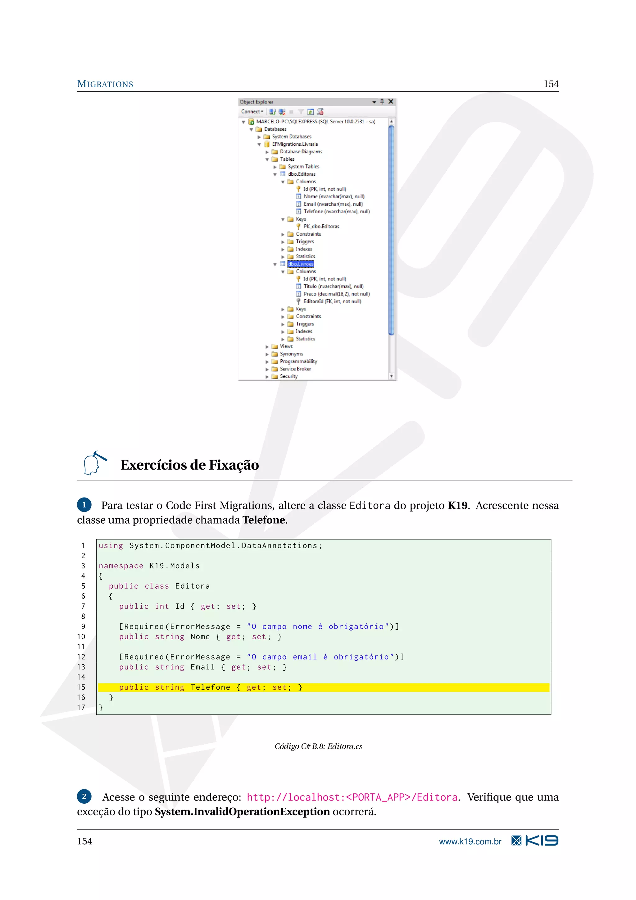 M IGRATIONS 154 Exercícios de Fixação 1 Para testar o Code First Migrations, altere a classe Editora do projeto K19. Acrescente nessa classe uma propriedade chamada Telefone. 1 using System . ComponentModel . DataAnnotations ; 2 3 namespace K19 . Models 4 { 5 public class Editora 6 { 7 public int Id { get ; set ; } 8 9 [ Required ( ErrorMessage = " O campo nome é obrigatório " ) ] 10 public string Nome { get ; set ; } 11 12 [ Required ( ErrorMessage = " O campo email é obrigatório " ) ] 13 public string Email { get ; set ; } 14 15 public string Telefone { get ; set ; } 16 } 17 } Código C# B.8: Editora.cs 2 Acesse o seguinte endereço: http://localhost:<PORTA_APP>/Editora. Veriﬁque que uma exceção do tipo System.InvalidOperationException ocorrerá. 154 www.k19.com.br 