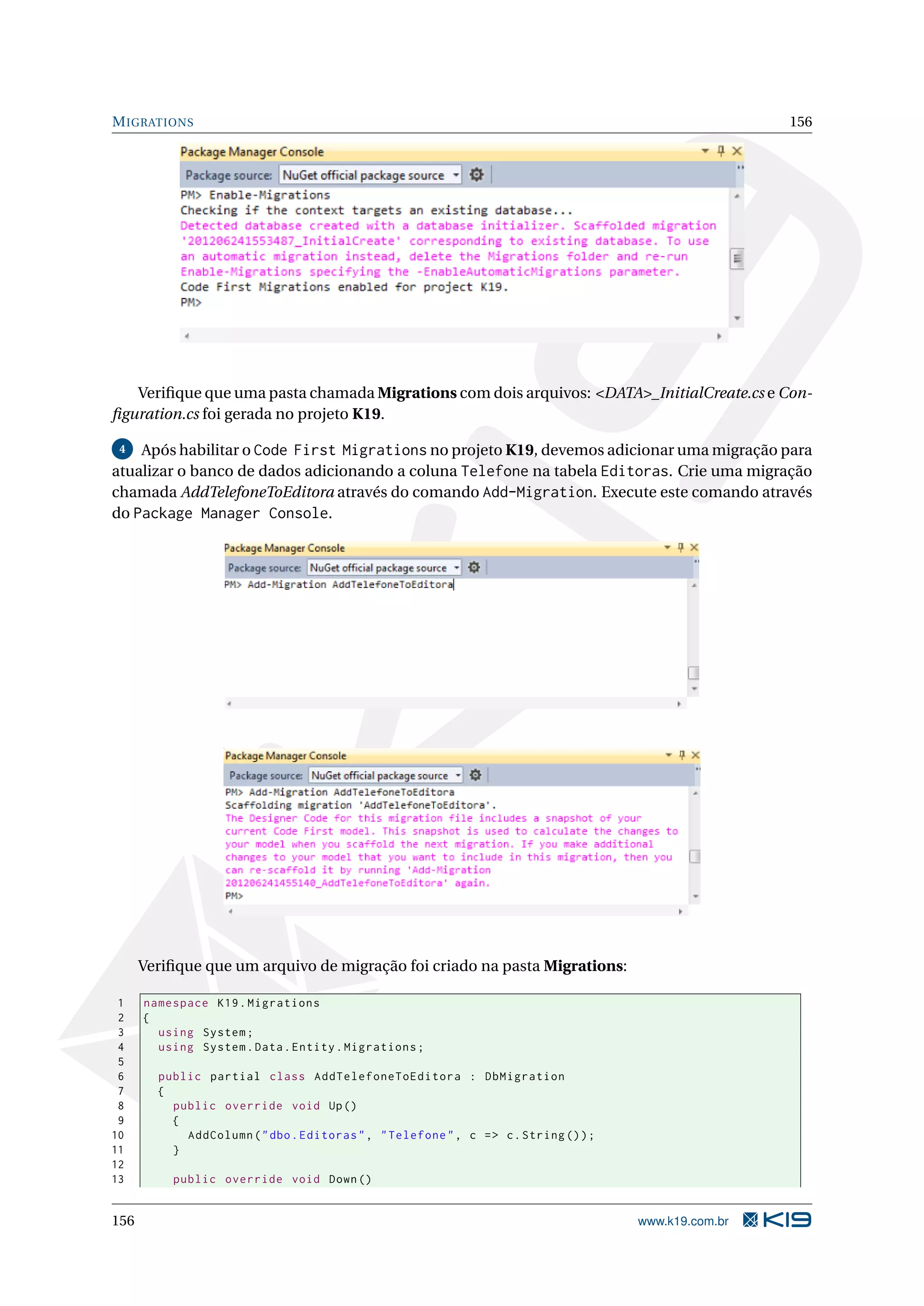 M IGRATIONS 156 Veriﬁque que uma pasta chamada Migrations com dois arquivos: <DATA>_InitialCreate.cs e Con- ﬁguration.cs foi gerada no projeto K19. 4 Após habilitar o Code First Migrations no projeto K19, devemos adicionar uma migração para atualizar o banco de dados adicionando a coluna Telefone na tabela Editoras. Crie uma migração chamada AddTelefoneToEditora através do comando Add-Migration. Execute este comando através do Package Manager Console. Veriﬁque que um arquivo de migração foi criado na pasta Migrations: 1 namespace K19 . Migrations 2 { 3 using System ; 4 using System . Data . Entity . Migrations ; 5 6 public partial class AddTelefoneToEditora : DbMigration 7 { 8 public override void Up () 9 { 10 AddColumn ( " dbo . Editoras " , " Telefone " , c = > c . String () ) ; 11 } 12 13 public override void Down () 156 www.k19.com.br 