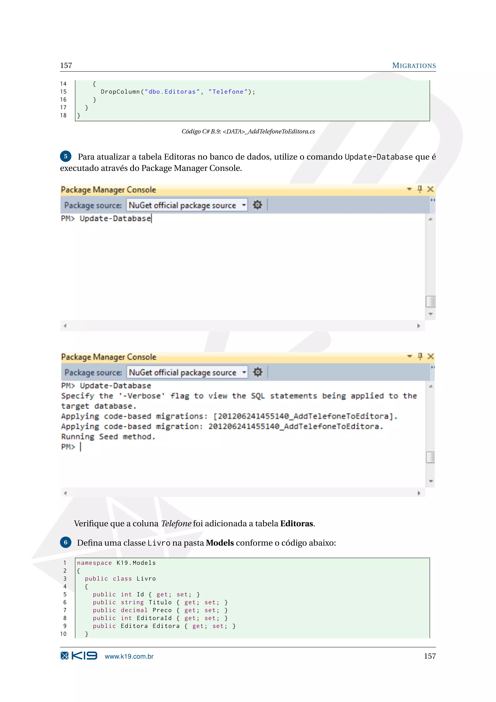 157 M IGRATIONS 14 { 15 DropColumn ( " dbo . Editoras " , " Telefone " ) ; 16 } 17 } 18 } Código C# B.9: <DATA>_AddTelefoneToEditora.cs 5 Para atualizar a tabela Editoras no banco de dados, utilize o comando Update-Database que é executado através do Package Manager Console. Veriﬁque que a coluna Telefone foi adicionada a tabela Editoras. 6 Deﬁna uma classe Livro na pasta Models conforme o código abaixo: 1 namespace K19 . Models 2 { 3 public class Livro 4 { 5 public int Id { get ; set ; } 6 public string Titulo { get ; set ; } 7 public decimal Preco { get ; set ; } 8 public int EditoraId { get ; set ; } 9 public Editora Editora { get ; set ; } 10 } www.k19.com.br 157 