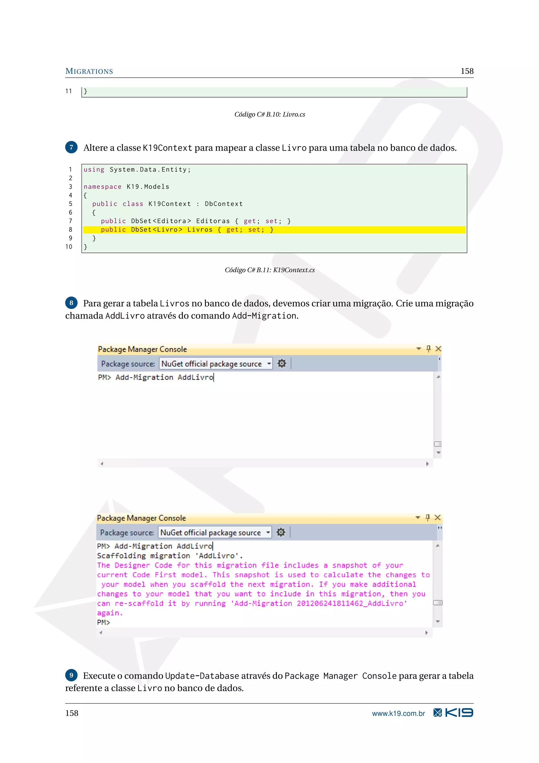 M IGRATIONS 158 11 } Código C# B.10: Livro.cs 7 Altere a classe K19Context para mapear a classe Livro para uma tabela no banco de dados. 1 using System . Data . Entity ; 2 3 namespace K19 . Models 4 { 5 public class K19Context : DbContext 6 { 7 public DbSet < Editora > Editoras { get ; set ; } 8 public DbSet < Livro > Livros { get ; set ; } 9 } 10 } Código C# B.11: K19Context.cs 8 Para gerar a tabela Livros no banco de dados, devemos criar uma migração. Crie uma migração chamada AddLivro através do comando Add-Migration. 9 Execute o comando Update-Database através do Package Manager Console para gerar a tabela referente a classe Livro no banco de dados. 158 www.k19.com.br 