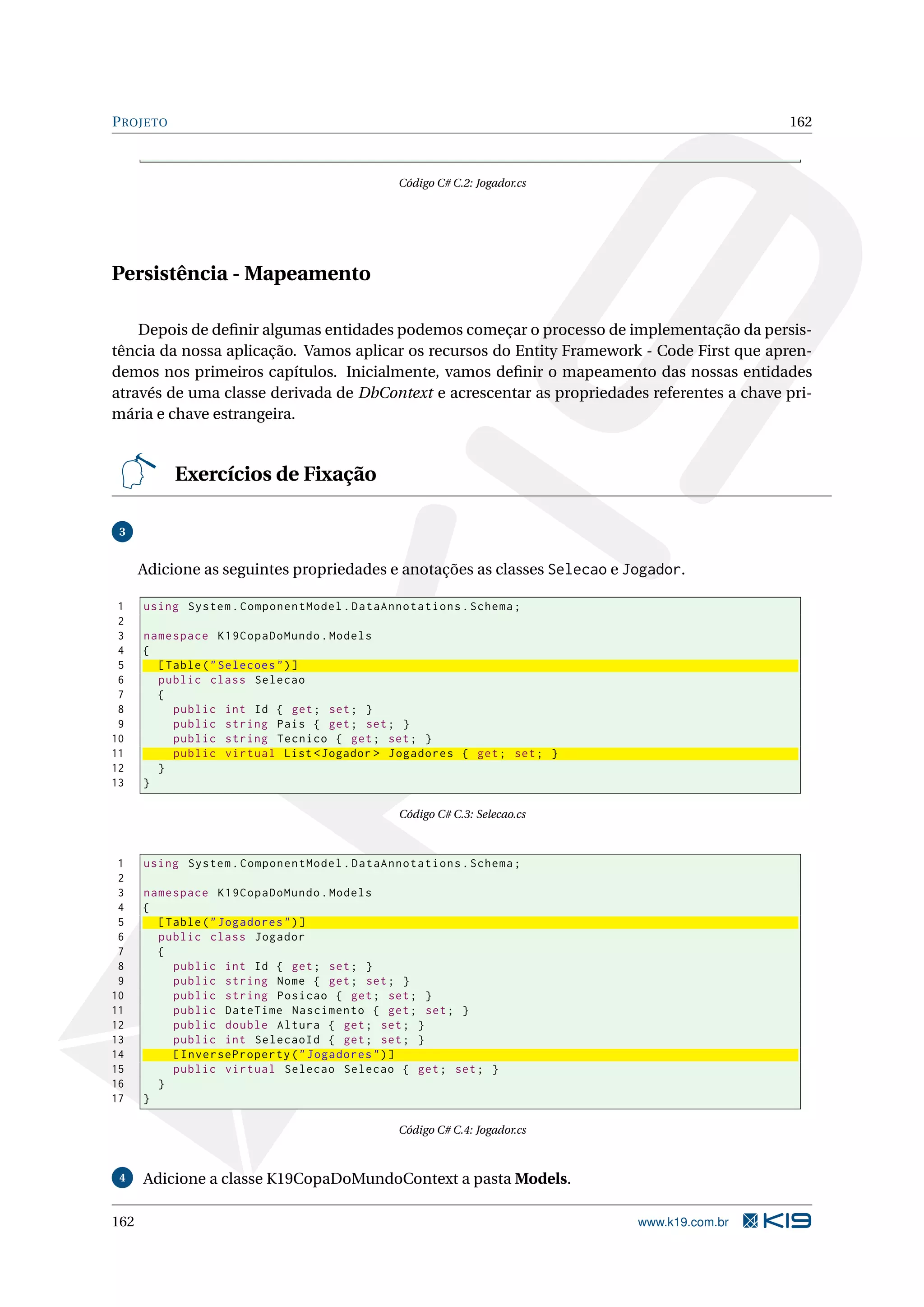 P ROJETO 162 Código C# C.2: Jogador.cs Persistência - Mapeamento Depois de deﬁnir algumas entidades podemos começar o processo de implementação da persis- tência da nossa aplicação. Vamos aplicar os recursos do Entity Framework - Code First que apren- demos nos primeiros capítulos. Inicialmente, vamos deﬁnir o mapeamento das nossas entidades através de uma classe derivada de DbContext e acrescentar as propriedades referentes a chave pri- mária e chave estrangeira. Exercícios de Fixação 3 Adicione as seguintes propriedades e anotações as classes Selecao e Jogador. 1 using System . ComponentModel . DataAnnotations . Schema ; 2 3 namespace K19CopaDoMundo . Models 4 { 5 [ Table ( " Selecoes " ) ] 6 public class Selecao 7 { 8 public int Id { get ; set ; } 9 public string Pais { get ; set ; } 10 public string Tecnico { get ; set ; } 11 public virtual List < Jogador > Jogadores { get ; set ; } 12 } 13 } Código C# C.3: Selecao.cs 1 using System . ComponentModel . DataAnnotations . Schema ; 2 3 namespace K19CopaDoMundo . Models 4 { 5 [ Table ( " Jogadores " ) ] 6 public class Jogador 7 { 8 public int Id { get ; set ; } 9 public string Nome { get ; set ; } 10 public string Posicao { get ; set ; } 11 public DateTime Nascimento { get ; set ; } 12 public double Altura { get ; set ; } 13 public int SelecaoId { get ; set ; } 14 [ InverseProperty ( " Jogadores " ) ] 15 public virtual Selecao Selecao { get ; set ; } 16 } 17 } Código C# C.4: Jogador.cs 4 Adicione a classe K19CopaDoMundoContext a pasta Models. 162 www.k19.com.br 