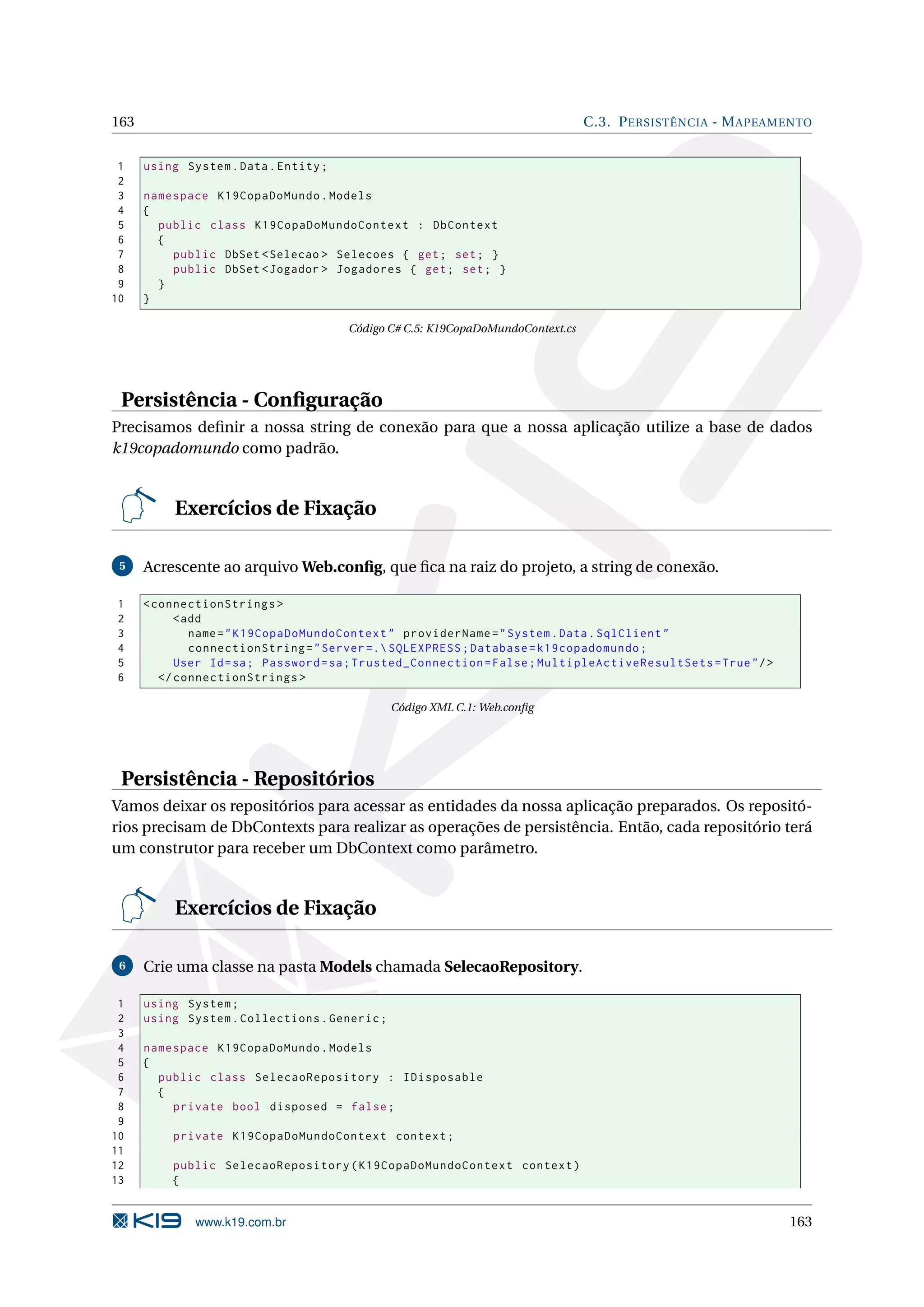 163 C.3. P ERSISTÊNCIA - M APEAMENTO 1 using System . Data . Entity ; 2 3 namespace K19CopaDoMundo . Models 4 { 5 public class K19CopaDoMundoContext : DbContext 6 { 7 public DbSet < Selecao > Selecoes { get ; set ; } 8 public DbSet < Jogador > Jogadores { get ; set ; } 9 } 10 } Código C# C.5: K19CopaDoMundoContext.cs Persistência - Conﬁguração Precisamos deﬁnir a nossa string de conexão para que a nossa aplicação utilize a base de dados k19copadomundo como padrão. Exercícios de Fixação 5 Acrescente ao arquivo Web.conﬁg, que ﬁca na raiz do projeto, a string de conexão. 1 < connectionStrings > 2 < add 3 name = " K19CopaDoMundoContext " providerName = " System . Data . SqlClient " 4 connectionString = " Server =. SQLEXPRESS ; Database = k19copadomundo ; 5 User Id = sa ; Password = sa ; Trusted_Connection = False ; MultipleActiveResultSets = True " / > 6 </ connectionStrings > Código XML C.1: Web.conﬁg Persistência - Repositórios Vamos deixar os repositórios para acessar as entidades da nossa aplicação preparados. Os repositó- rios precisam de DbContexts para realizar as operações de persistência. Então, cada repositório terá um construtor para receber um DbContext como parâmetro. Exercícios de Fixação 6 Crie uma classe na pasta Models chamada SelecaoRepository. 1 using System ; 2 using System . Collections . Generic ; 3 4 namespace K19CopaDoMundo . Models 5 { 6 public class SelecaoRepository : IDisposable 7 { 8 private bool disposed = false ; 9 10 private K19CopaDoMundoContext context ; 11 12 public SelecaoRepository ( K19CopaDoMundoContext context ) 13 { www.k19.com.br 163 