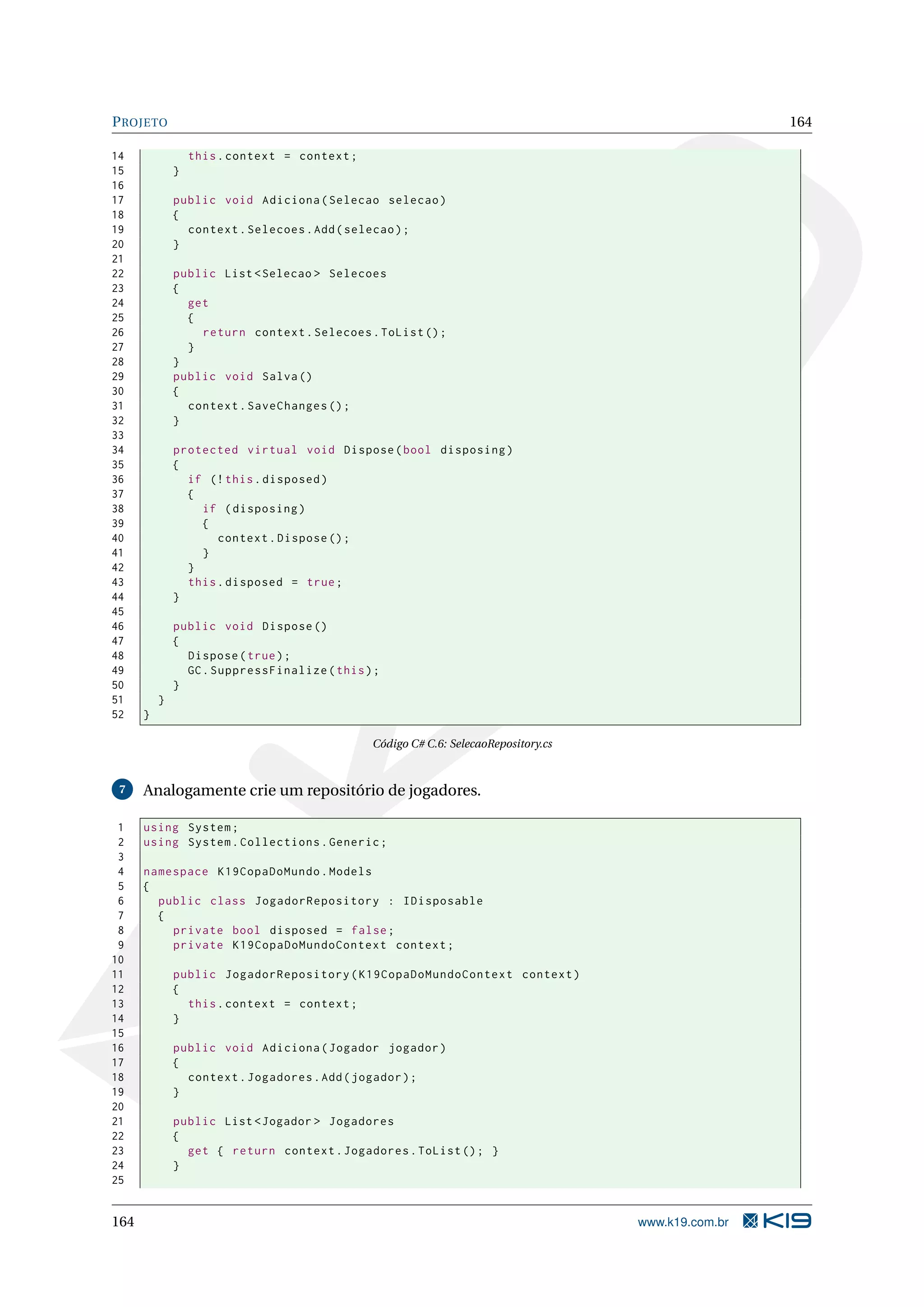 P ROJETO 164 14 this . context = context ; 15 } 16 17 public void Adiciona ( Selecao selecao ) 18 { 19 context . Selecoes . Add ( selecao ) ; 20 } 21 22 public List < Selecao > Selecoes 23 { 24 get 25 { 26 return context . Selecoes . ToList () ; 27 } 28 } 29 public void Salva () 30 { 31 context . SaveChanges () ; 32 } 33 34 protected virtual void Dispose ( bool disposing ) 35 { 36 if (! this . disposed ) 37 { 38 if ( disposing ) 39 { 40 context . Dispose () ; 41 } 42 } 43 this . disposed = true ; 44 } 45 46 public void Dispose () 47 { 48 Dispose ( true ) ; 49 GC . SuppressFinalize ( this ) ; 50 } 51 } 52 } Código C# C.6: SelecaoRepository.cs 7 Analogamente crie um repositório de jogadores. 1 using System ; 2 using System . Collections . Generic ; 3 4 namespace K19CopaDoMundo . Models 5 { 6 public class JogadorRepository : IDisposable 7 { 8 private bool disposed = false ; 9 private K19CopaDoMundoContext context ; 10 11 public JogadorRepository ( K19CopaDoMundoContext context ) 12 { 13 this . context = context ; 14 } 15 16 public void Adiciona ( Jogador jogador ) 17 { 18 context . Jogadores . Add ( jogador ) ; 19 } 20 21 public List < Jogador > Jogadores 22 { 23 get { return context . Jogadores . ToList () ; } 24 } 25 164 www.k19.com.br 