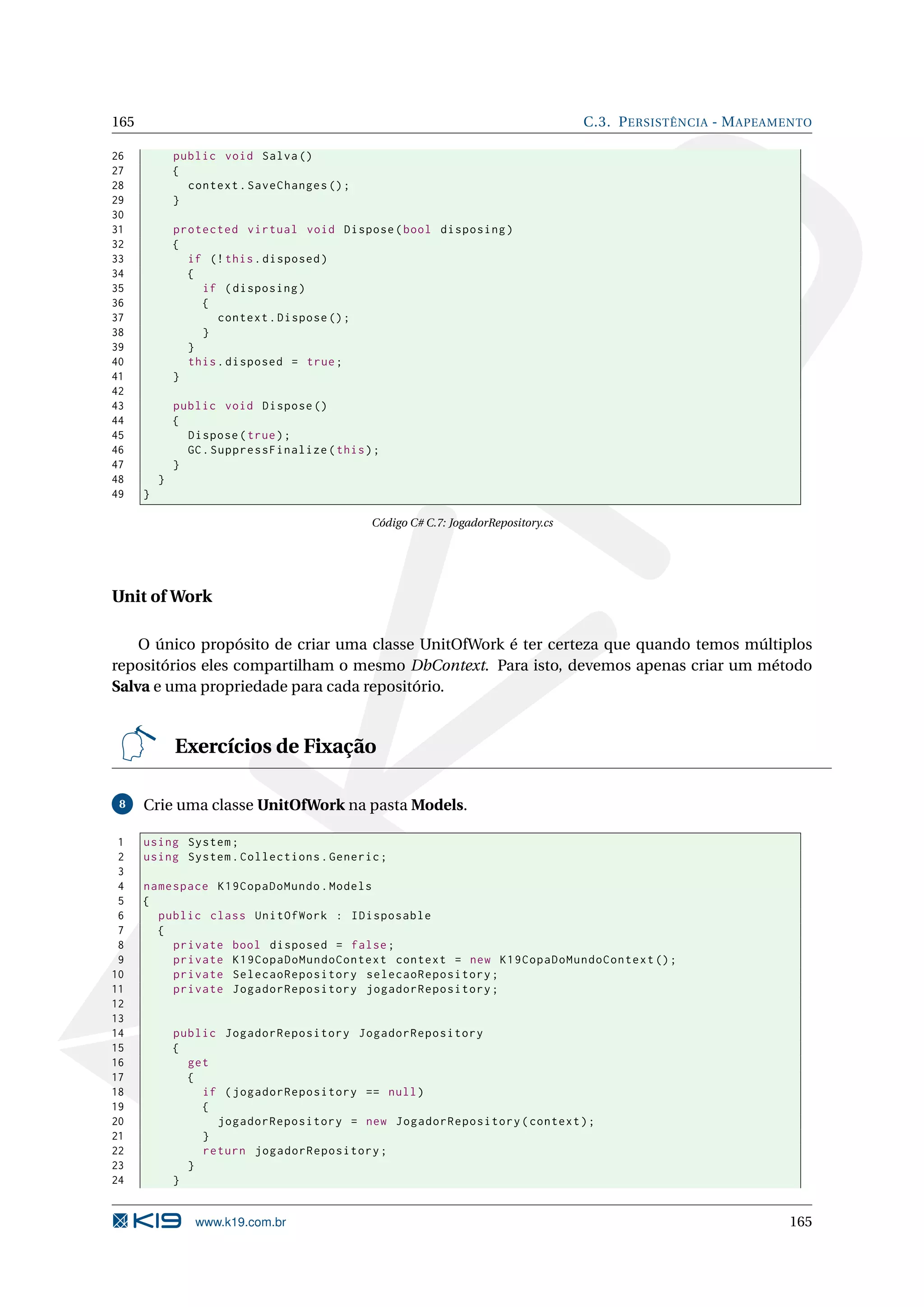 165 C.3. P ERSISTÊNCIA - M APEAMENTO 26 public void Salva () 27 { 28 context . SaveChanges () ; 29 } 30 31 protected virtual void Dispose ( bool disposing ) 32 { 33 if (! this . disposed ) 34 { 35 if ( disposing ) 36 { 37 context . Dispose () ; 38 } 39 } 40 this . disposed = true ; 41 } 42 43 public void Dispose () 44 { 45 Dispose ( true ) ; 46 GC . SuppressFinalize ( this ) ; 47 } 48 } 49 } Código C# C.7: JogadorRepository.cs Unit of Work O único propósito de criar uma classe UnitOfWork é ter certeza que quando temos múltiplos repositórios eles compartilham o mesmo DbContext. Para isto, devemos apenas criar um método Salva e uma propriedade para cada repositório. Exercícios de Fixação 8 Crie uma classe UnitOfWork na pasta Models. 1 using System ; 2 using System . Collections . Generic ; 3 4 namespace K19CopaDoMundo . Models 5 { 6 public class UnitOfWork : IDisposable 7 { 8 private bool disposed = false ; 9 private K19CopaDoMundoContext context = new K19CopaDoMundoContext () ; 10 private SelecaoRepository selecaoRepository ; 11 private JogadorRepository jogadorRepository ; 12 13 14 public JogadorRepository JogadorRepository 15 { 16 get 17 { 18 if ( jogadorRepository == null ) 19 { 20 jogadorRepository = new JogadorRepository ( context ) ; 21 } 22 return jogadorRepository ; 23 } 24 } www.k19.com.br 165 