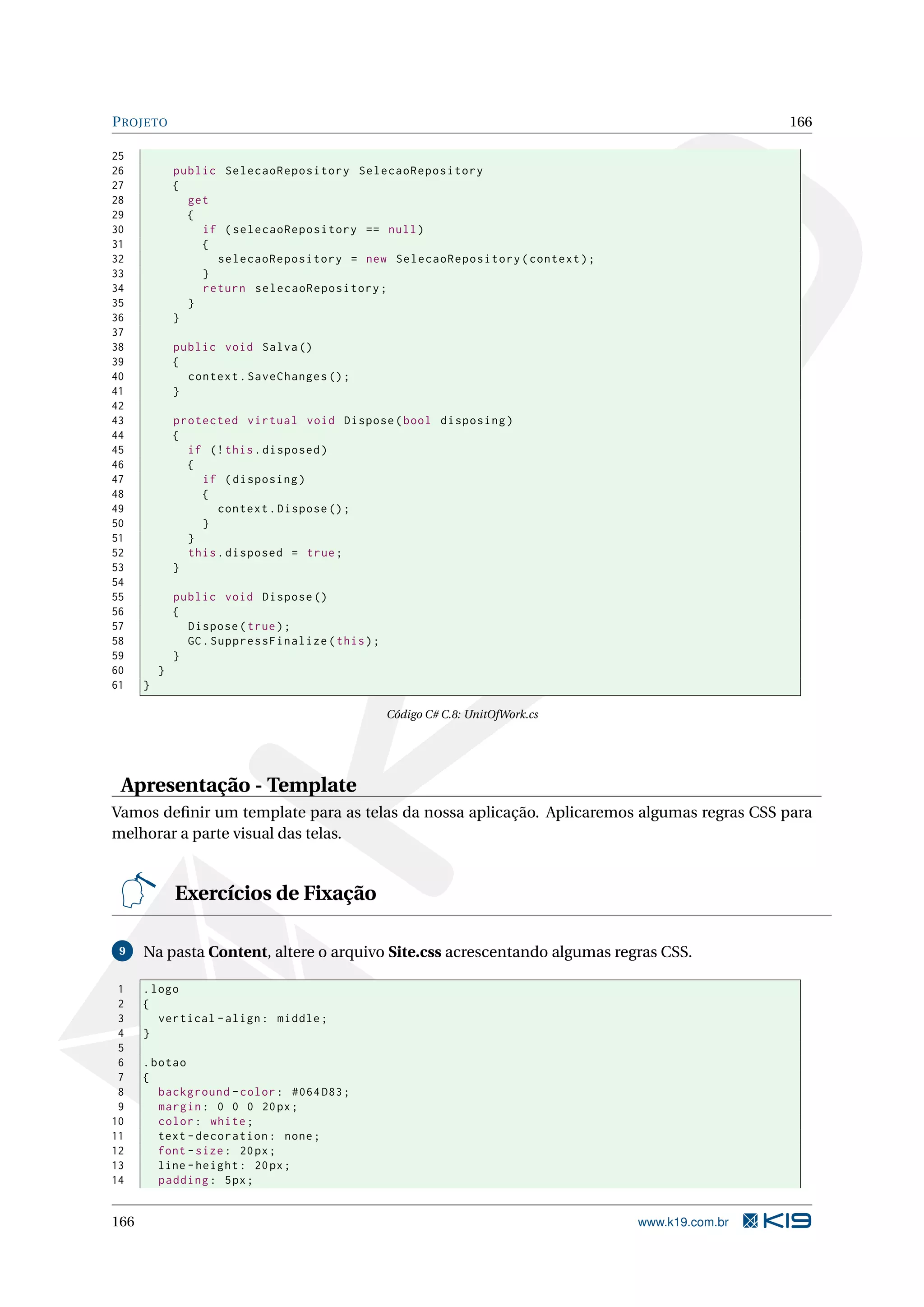 P ROJETO 166 25 26 public SelecaoRepository SelecaoRepository 27 { 28 get 29 { 30 if ( selecaoRepository == null ) 31 { 32 selecaoRepository = new SelecaoRepository ( context ) ; 33 } 34 return selecaoRepository ; 35 } 36 } 37 38 public void Salva () 39 { 40 context . SaveChanges () ; 41 } 42 43 protected virtual void Dispose ( bool disposing ) 44 { 45 if (! this . disposed ) 46 { 47 if ( disposing ) 48 { 49 context . Dispose () ; 50 } 51 } 52 this . disposed = true ; 53 } 54 55 public void Dispose () 56 { 57 Dispose ( true ) ; 58 GC . SuppressFinalize ( this ) ; 59 } 60 } 61 } Código C# C.8: UnitOfWork.cs Apresentação - Template Vamos deﬁnir um template para as telas da nossa aplicação. Aplicaremos algumas regras CSS para melhorar a parte visual das telas. Exercícios de Fixação 9 Na pasta Content, altere o arquivo Site.css acrescentando algumas regras CSS. 1 . logo 2 { 3 vertical - align : middle ; 4 } 5 6 . botao 7 { 8 background - color : #064 D83 ; 9 margin : 0 0 0 20 px ; 10 color : white ; 11 text - decoration : none ; 12 font - size : 20 px ; 13 line - height : 20 px ; 14 padding : 5 px ; 166 www.k19.com.br 