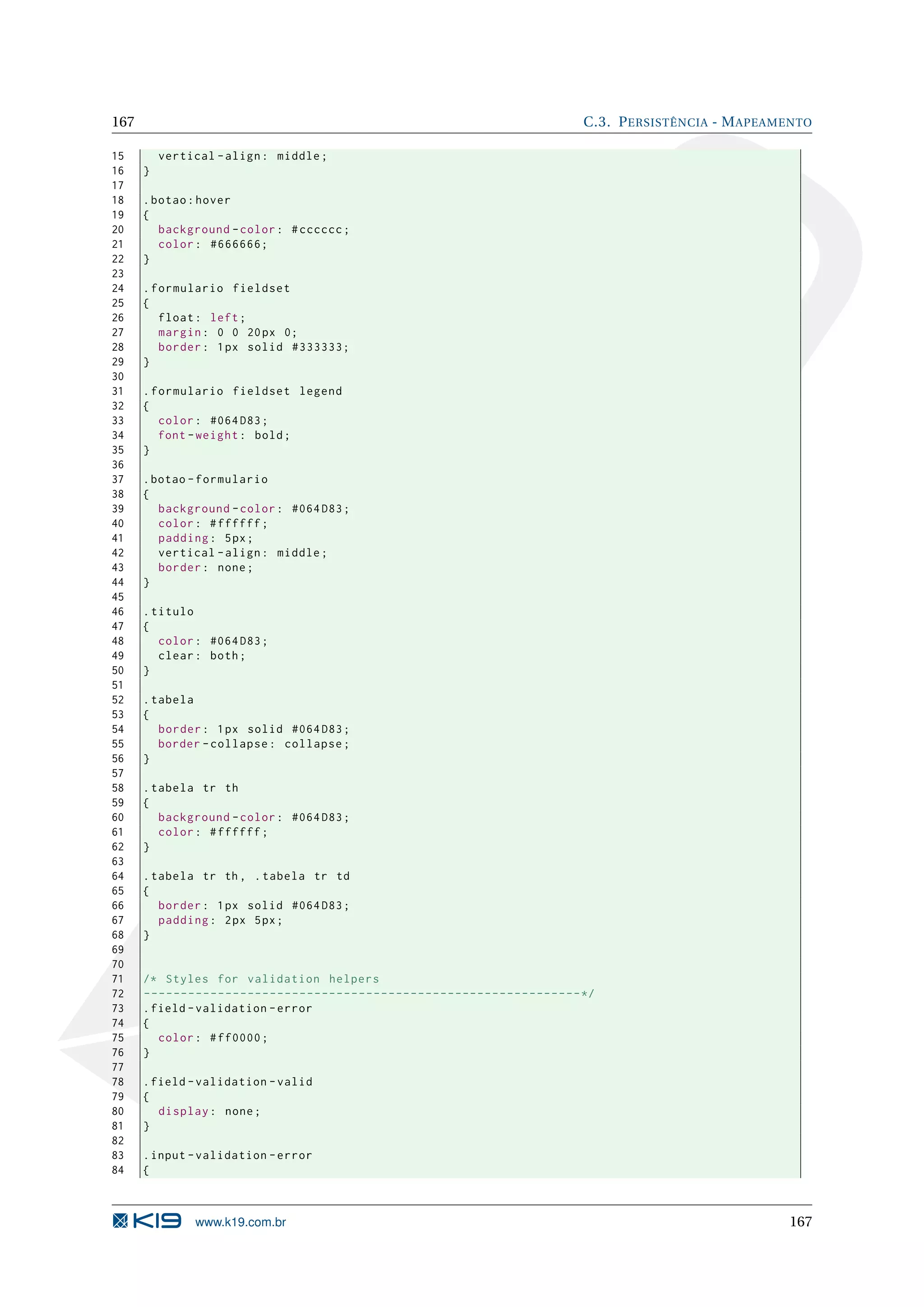 167 C.3. P ERSISTÊNCIA - M APEAMENTO 15 vertical - align : middle ; 16 } 17 18 . botao : hover 19 { 20 background - color : # cccccc ; 21 color : #666666; 22 } 23 24 . formulario fieldset 25 { 26 float : left ; 27 margin : 0 0 20 px 0; 28 border : 1 px solid #333333; 29 } 30 31 . formulario fieldset legend 32 { 33 color : #064 D83 ; 34 font - weight : bold ; 35 } 36 37 . botao - formulario 38 { 39 background - color : #064 D83 ; 40 color : # ffffff ; 41 padding : 5 px ; 42 vertical - align : middle ; 43 border : none ; 44 } 45 46 . titulo 47 { 48 color : #064 D83 ; 49 clear : both ; 50 } 51 52 . tabela 53 { 54 border : 1 px solid #064 D83 ; 55 border - collapse : collapse ; 56 } 57 58 . tabela tr th 59 { 60 background - color : #064 D83 ; 61 color : # ffffff ; 62 } 63 64 . tabela tr th , . tabela tr td 65 { 66 border : 1 px solid #064 D83 ; 67 padding : 2 px 5 px ; 68 } 69 70 71 /* Styles for validation helpers 72 -- ------ ------ ------- ------ ------ ------ ------ ------ ------ -- */ 73 . field - validation - error 74 { 75 color : # ff0000 ; 76 } 77 78 . field - validation - valid 79 { 80 display : none ; 81 } 82 83 . input - validation - error 84 { www.k19.com.br 167 