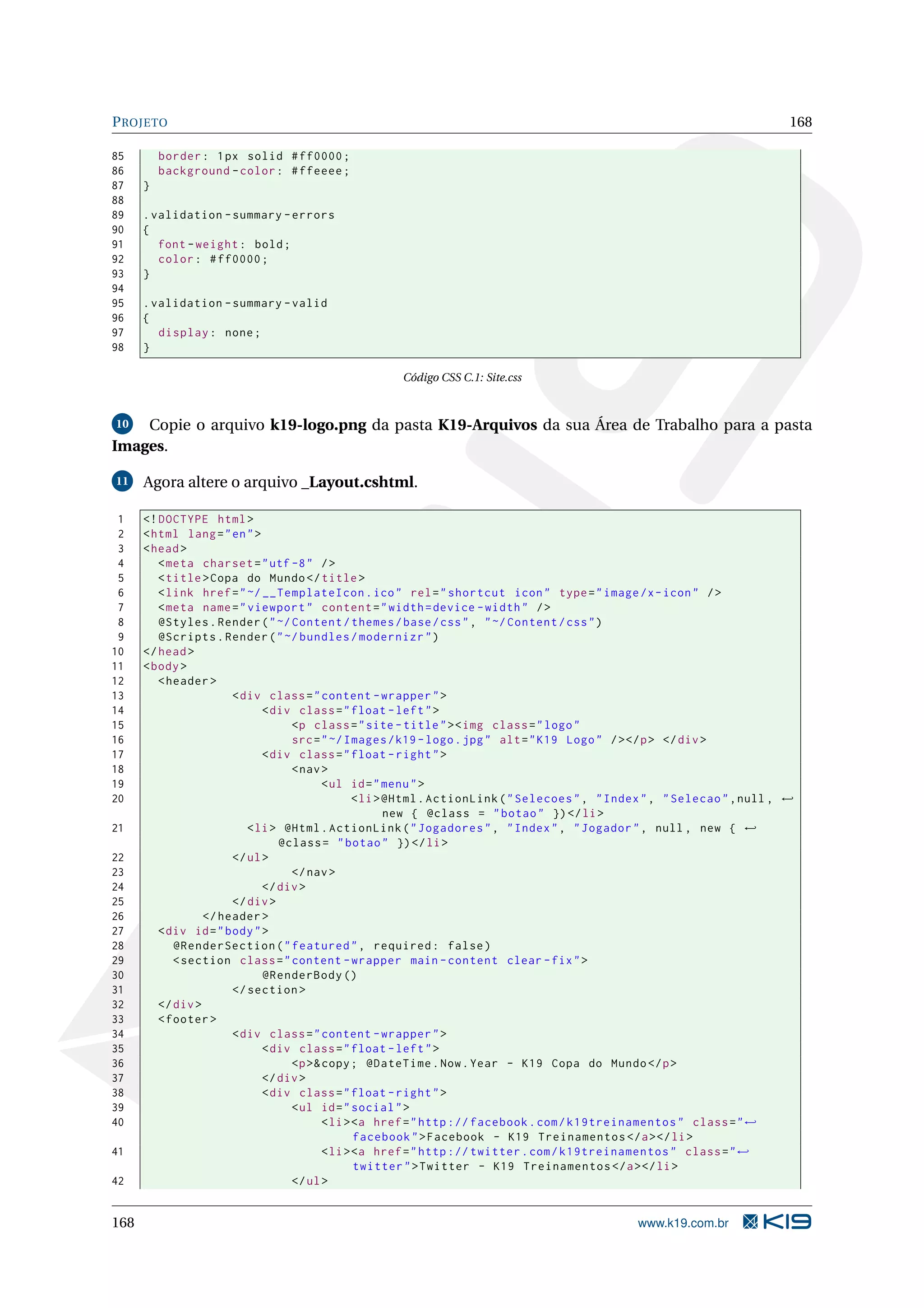 P ROJETO 168 85 border : 1 px solid # ff0000 ; 86 background - color : # ffeeee ; 87 } 88 89 . validation - summary - errors 90 { 91 font - weight : bold ; 92 color : # ff0000 ; 93 } 94 95 . validation - summary - valid 96 { 97 display : none ; 98 } Código CSS C.1: Site.css 10 Copie o arquivo k19-logo.png da pasta K19-Arquivos da sua Área de Trabalho para a pasta Images. 11 Agora altere o arquivo _Layout.cshtml. 1 <! DOCTYPE html > 2 < html lang = " en " > 3 < head > 4 < meta charset = " utf -8 " / > 5 < title > Copa do Mundo </ title > 6 < link href = " ~/ __TemplateIcon . ico " rel = " shortcut icon " type = " image /x - icon " / > 7 < meta name = " viewport " content = " width = device - width " / > 8 @Styles . Render ( " ~/ Content / themes / base / css " , " ~/ Content / css " ) 9 @Scripts . Render ( " ~/ bundles / modernizr " ) 10 </ head > 11 < body > 12 < header > 13 < div class = " content - wrapper " > 14 < div class = " float - left " > 15 <p class = " site - title " > < img class = " logo " 16 src = " ~/ Images / k19 - logo . jpg " alt = " K19 Logo " / > </ p > </ div > 17 < div class = " float - right " > 18 < nav > 19 < ul id = " menu " > 20 < li > @Html . ActionLink ( " Selecoes " , " Index " , " Selecao " , null , ← new { @class = " botao " }) </ li > 21 < li > @Html . ActionLink ( " Jogadores " , " Index " , " Jogador " , null , new { ← @class = " botao " }) </ li > 22 </ ul > 23 </ nav > 24 </ div > 25 </ div > 26 </ header > 27 < div id = " body " > 28 @RenderSection ( " featured " , required : false ) 29 < section class = " content - wrapper main - content clear - fix " > 30 @RenderBody () 31 </ section > 32 </ div > 33 < footer > 34 < div class = " content - wrapper " > 35 < div class = " float - left " > 36 <p >& copy ; @DateTime . Now . Year - K19 Copa do Mundo </ p > 37 </ div > 38 < div class = " float - right " > 39 < ul id = " social " > 40 < li > <a href = " http :// facebook . com / k19treinamentos " class = " ← facebook " > Facebook - K19 Treinamentos </ a > </ li > 41 < li > <a href = " http :// twitter . com / k19treinamentos " class = " ← twitter " > Twitter - K19 Treinamentos </ a > </ li > 42 </ ul > 168 www.k19.com.br 