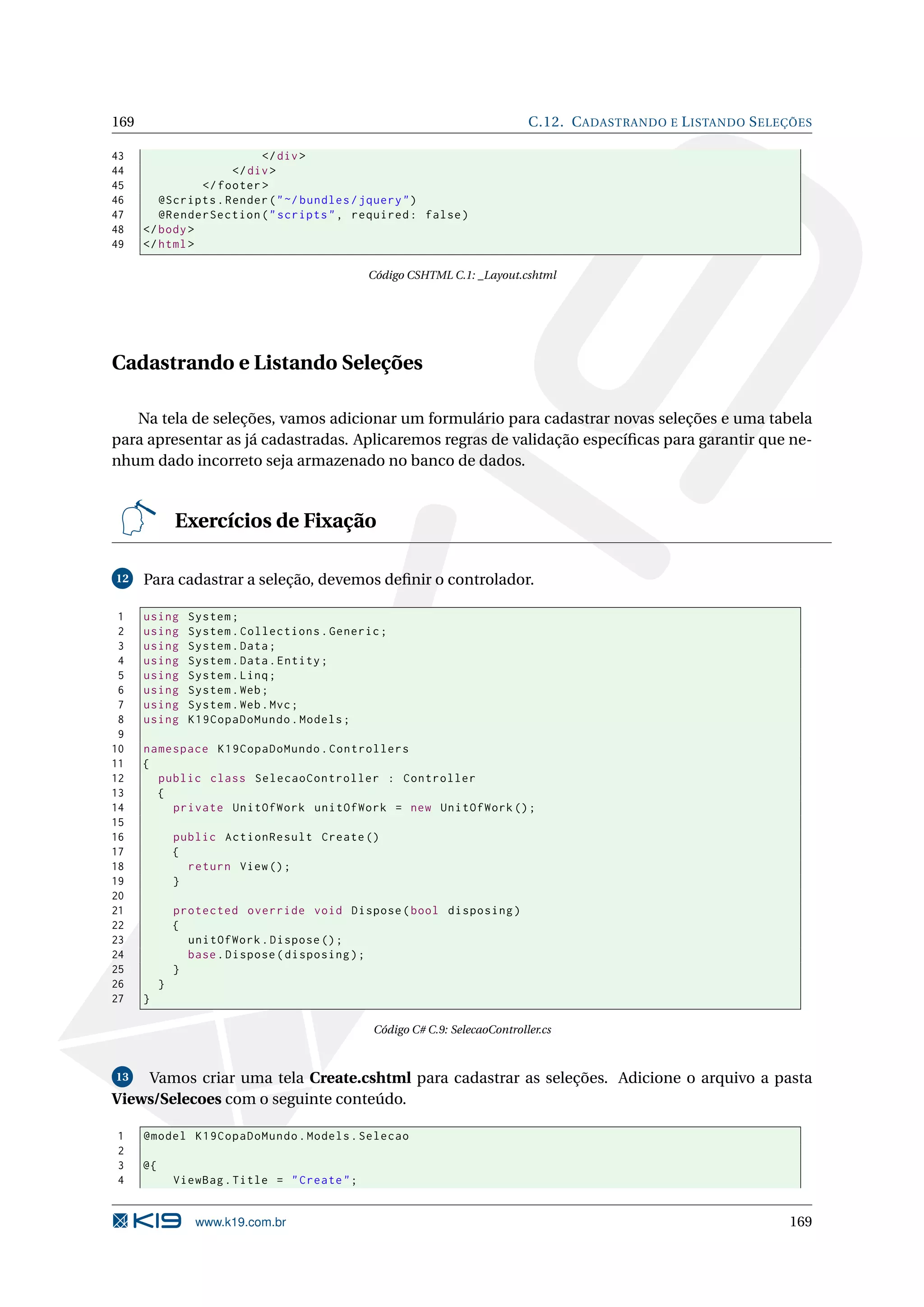 169 C.12. C ADASTRANDO E L ISTANDO S ELEÇÕES 43 </ div > 44 </ div > 45 </ footer > 46 @Scripts . Render ( " ~/ bundles / jquery " ) 47 @RenderSection ( " scripts " , required : false ) 48 </ body > 49 </ html > Código CSHTML C.1: _Layout.cshtml Cadastrando e Listando Seleções Na tela de seleções, vamos adicionar um formulário para cadastrar novas seleções e uma tabela para apresentar as já cadastradas. Aplicaremos regras de validação especíﬁcas para garantir que ne- nhum dado incorreto seja armazenado no banco de dados. Exercícios de Fixação 12 Para cadastrar a seleção, devemos deﬁnir o controlador. 1 using System ; 2 using System . Collections . Generic ; 3 using System . Data ; 4 using System . Data . Entity ; 5 using System . Linq ; 6 using System . Web ; 7 using System . Web . Mvc ; 8 using K19CopaDoMundo . Models ; 9 10 namespace K19CopaDoMundo . Controllers 11 { 12 public class SelecaoController : Controller 13 { 14 private UnitOfWork unitOfWork = new UnitOfWork () ; 15 16 public ActionResult Create () 17 { 18 return View () ; 19 } 20 21 protected override void Dispose ( bool disposing ) 22 { 23 unitOfWork . Dispose () ; 24 base . Dispose ( disposing ) ; 25 } 26 } 27 } Código C# C.9: SelecaoController.cs 13 Vamos criar uma tela Create.cshtml para cadastrar as seleções. Adicione o arquivo a pasta Views/Selecoes com o seguinte conteúdo. 1 @model K19CopaDoMundo . Models . Selecao 2 3 @{ 4 ViewBag . Title = " Create " ; www.k19.com.br 169 