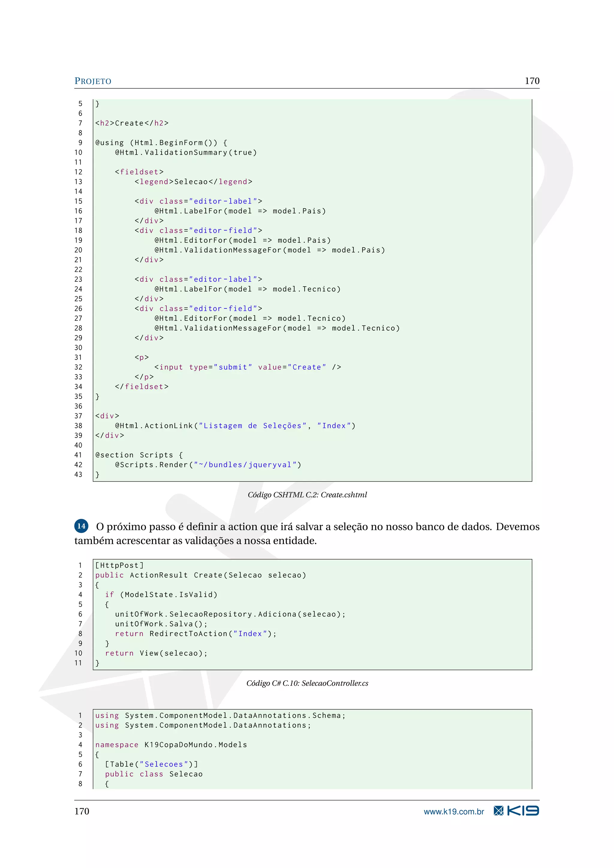 P ROJETO 170 5 } 6 7 < h2 > Create </ h2 > 8 9 @using ( Html . BeginForm () ) { 10 @Html . ValidationSummary ( true ) 11 12 < fieldset > 13 < legend > Selecao </ legend > 14 15 < div class = " editor - label " > 16 @Html . LabelFor ( model = > model . Pais ) 17 </ div > 18 < div class = " editor - field " > 19 @Html . EditorFor ( model = > model . Pais ) 20 @Html . ValidationMessageFor ( model = > model . Pais ) 21 </ div > 22 23 < div class = " editor - label " > 24 @Html . LabelFor ( model = > model . Tecnico ) 25 </ div > 26 < div class = " editor - field " > 27 @Html . EditorFor ( model = > model . Tecnico ) 28 @Html . ValidationMessageFor ( model = > model . Tecnico ) 29 </ div > 30 31 <p > 32 < input type = " submit " value = " Create " / > 33 </ p > 34 </ fieldset > 35 } 36 37 < div > 38 @Html . ActionLink ( " Listagem de Seleções " , " Index " ) 39 </ div > 40 41 @section Scripts { 42 @Scripts . Render ( " ~/ bundles / jqueryval " ) 43 } Código CSHTML C.2: Create.cshtml 14 O próximo passo é deﬁnir a action que irá salvar a seleção no nosso banco de dados. Devemos também acrescentar as validações a nossa entidade. 1 [ HttpPost ] 2 public ActionResult Create ( Selecao selecao ) 3 { 4 if ( ModelState . IsValid ) 5 { 6 unitOfWork . SelecaoRepository . Adiciona ( selecao ) ; 7 unitOfWork . Salva () ; 8 return RedirectToAction ( " Index " ) ; 9 } 10 return View ( selecao ) ; 11 } Código C# C.10: SelecaoController.cs 1 using System . ComponentModel . DataAnnotations . Schema ; 2 using System . ComponentModel . DataAnnotations ; 3 4 namespace K19CopaDoMundo . Models 5 { 6 [ Table ( " Selecoes " ) ] 7 public class Selecao 8 { 170 www.k19.com.br 