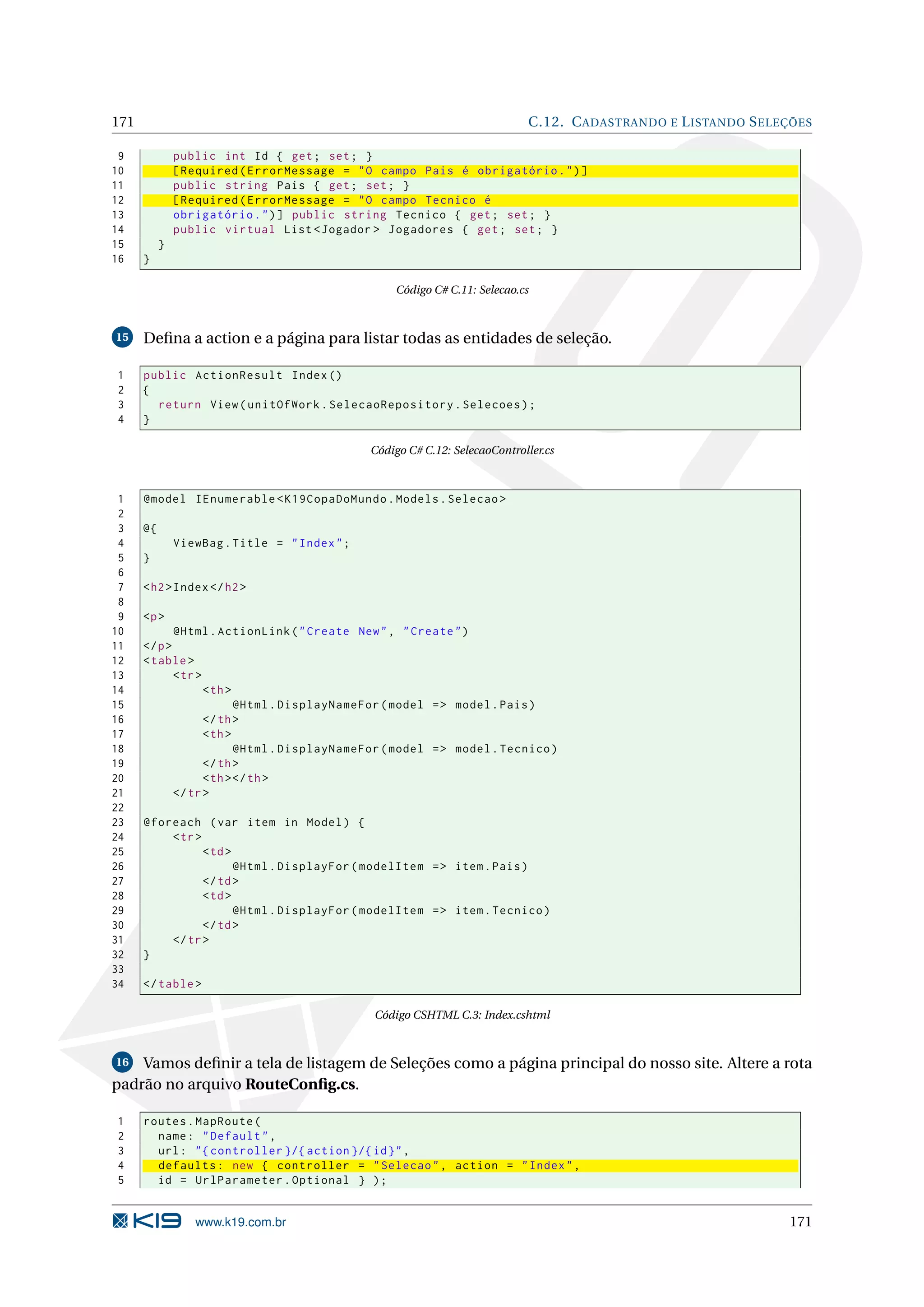 171 C.12. C ADASTRANDO E L ISTANDO S ELEÇÕES 9 public int Id { get ; set ; } 10 [ Required ( ErrorMessage = " O campo Pais é obrigatório . " ) ] 11 public string Pais { get ; set ; } 12 [ Required ( ErrorMessage = " O campo Tecnico é 13 obrigatório . " ) ] public string Tecnico { get ; set ; } 14 public virtual List < Jogador > Jogadores { get ; set ; } 15 } 16 } Código C# C.11: Selecao.cs 15 Deﬁna a action e a página para listar todas as entidades de seleção. 1 public ActionResult Index () 2 { 3 return View ( unitOfWork . SelecaoRepository . Selecoes ) ; 4 } Código C# C.12: SelecaoController.cs 1 @model IEnumerable < K19CopaDoMundo . Models . Selecao > 2 3 @{ 4 ViewBag . Title = " Index " ; 5 } 6 7 < h2 > Index </ h2 > 8 9 <p > 10 @Html . ActionLink ( " Create New " , " Create " ) 11 </ p > 12 < table > 13 < tr > 14 < th > 15 @Html . DisplayNameFor ( model = > model . Pais ) 16 </ th > 17 < th > 18 @Html . DisplayNameFor ( model = > model . Tecnico ) 19 </ th > 20 < th > </ th > 21 </ tr > 22 23 @foreach ( var item in Model ) { 24 < tr > 25 < td > 26 @Html . DisplayFor ( modelItem = > item . Pais ) 27 </ td > 28 < td > 29 @Html . DisplayFor ( modelItem = > item . Tecnico ) 30 </ td > 31 </ tr > 32 } 33 34 </ table > Código CSHTML C.3: Index.cshtml 16 Vamos deﬁnir a tela de listagem de Seleções como a página principal do nosso site. Altere a rota padrão no arquivo RouteConﬁg.cs. 1 routes . MapRoute ( 2 name : " Default " , 3 url : " { controller }/{ action }/{ id } " , 4 defaults : new { controller = " Selecao " , action = " Index " , 5 id = UrlParameter . Optional } ) ; www.k19.com.br 171 