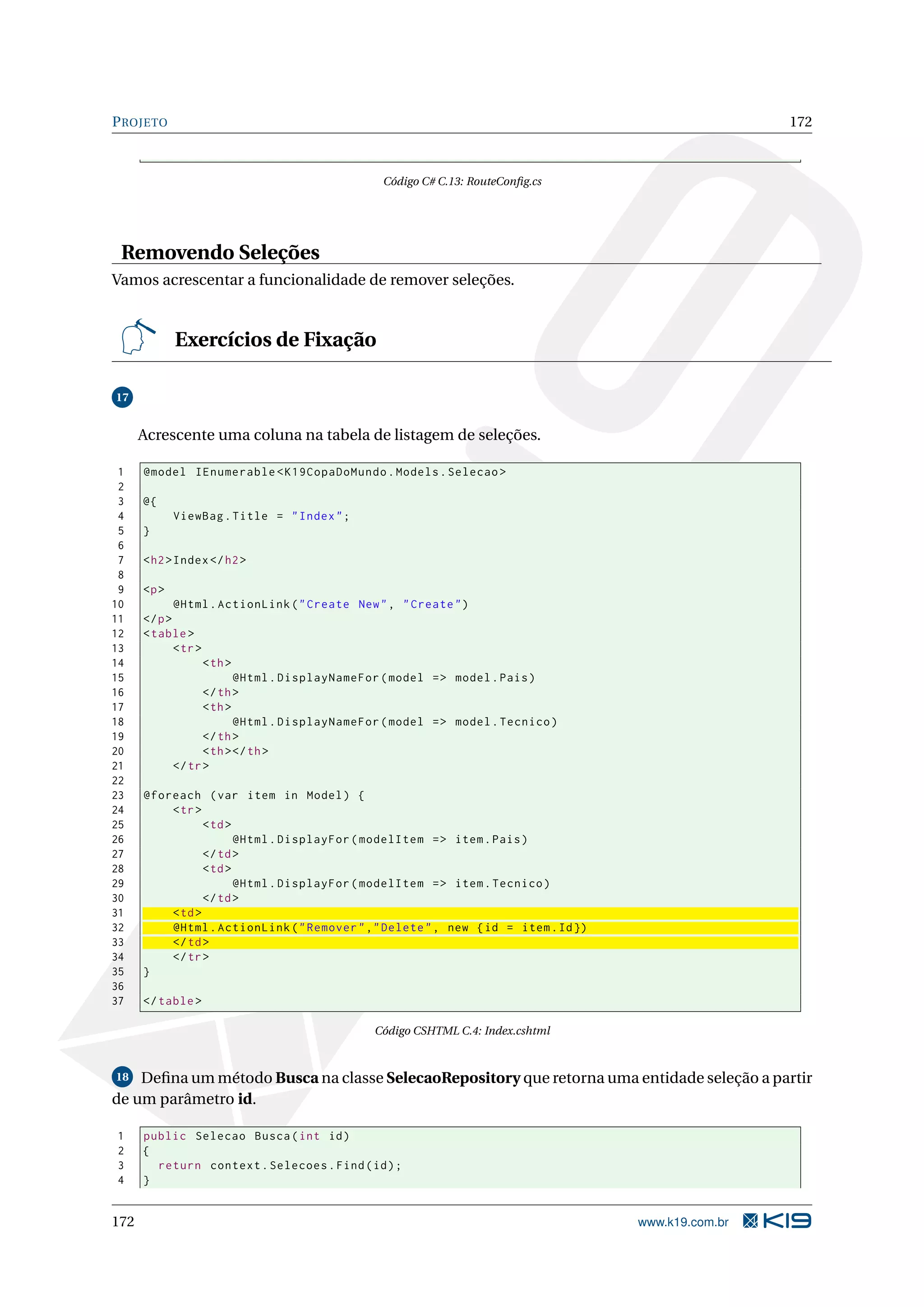 P ROJETO 172 Código C# C.13: RouteConﬁg.cs Removendo Seleções Vamos acrescentar a funcionalidade de remover seleções. Exercícios de Fixação 17 Acrescente uma coluna na tabela de listagem de seleções. 1 @model IEnumerable < K19CopaDoMundo . Models . Selecao > 2 3 @{ 4 ViewBag . Title = " Index " ; 5 } 6 7 < h2 > Index </ h2 > 8 9 <p > 10 @Html . ActionLink ( " Create New " , " Create " ) 11 </ p > 12 < table > 13 < tr > 14 < th > 15 @Html . DisplayNameFor ( model = > model . Pais ) 16 </ th > 17 < th > 18 @Html . DisplayNameFor ( model = > model . Tecnico ) 19 </ th > 20 < th > </ th > 21 </ tr > 22 23 @foreach ( var item in Model ) { 24 < tr > 25 < td > 26 @Html . DisplayFor ( modelItem = > item . Pais ) 27 </ td > 28 < td > 29 @Html . DisplayFor ( modelItem = > item . Tecnico ) 30 </ td > 31 < td > 32 @Html . ActionLink ( " Remover " ," Delete " , new { id = item . Id }) 33 </ td > 34 </ tr > 35 } 36 37 </ table > Código CSHTML C.4: Index.cshtml 18 Deﬁna um método Busca na classe SelecaoRepository que retorna uma entidade seleção a partir de um parâmetro id. 1 public Selecao Busca ( int id ) 2 { 3 return context . Selecoes . Find ( id ) ; 4 } 172 www.k19.com.br 