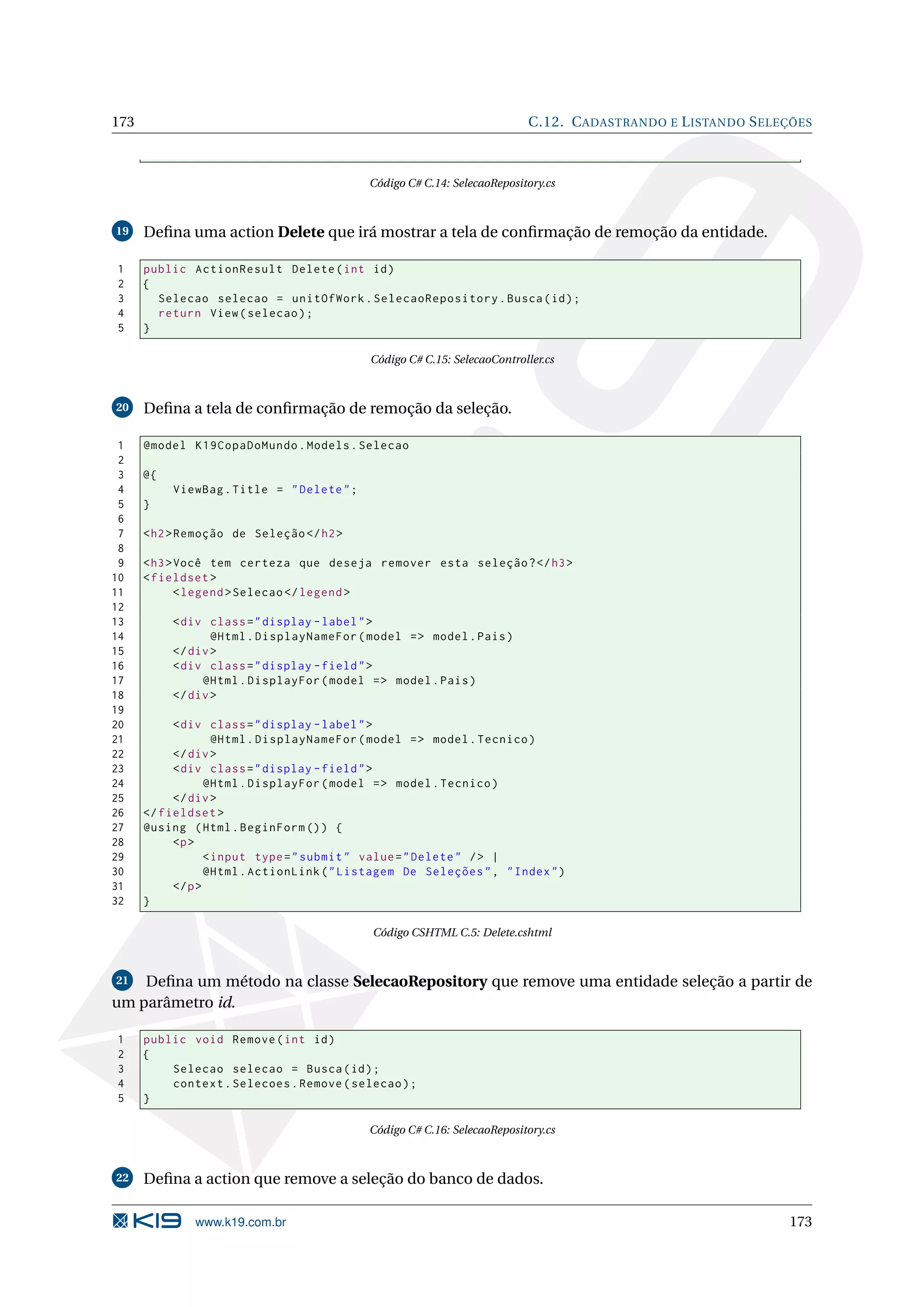 173 C.12. C ADASTRANDO E L ISTANDO S ELEÇÕES Código C# C.14: SelecaoRepository.cs 19 Deﬁna uma action Delete que irá mostrar a tela de conﬁrmação de remoção da entidade. 1 public ActionResult Delete ( int id ) 2 { 3 Selecao selecao = unitOfWork . SelecaoRepository . Busca ( id ) ; 4 return View ( selecao ) ; 5 } Código C# C.15: SelecaoController.cs 20 Deﬁna a tela de conﬁrmação de remoção da seleção. 1 @model K19CopaDoMundo . Models . Selecao 2 3 @{ 4 ViewBag . Title = " Delete " ; 5 } 6 7 < h2 > Remoção de Seleção </ h2 > 8 9 < h3 > Você tem certeza que deseja remover esta seleção ? </ h3 > 10 < fieldset > 11 < legend > Selecao </ legend > 12 13 < div class = " display - label " > 14 @Html . DisplayNameFor ( model = > model . Pais ) 15 </ div > 16 < div class = " display - field " > 17 @Html . DisplayFor ( model = > model . Pais ) 18 </ div > 19 20 < div class = " display - label " > 21 @Html . DisplayNameFor ( model = > model . Tecnico ) 22 </ div > 23 < div class = " display - field " > 24 @Html . DisplayFor ( model = > model . Tecnico ) 25 </ div > 26 </ fieldset > 27 @using ( Html . BeginForm () ) { 28 <p > 29 < input type = " submit " value = " Delete " / > | 30 @Html . ActionLink ( " Listagem De Seleções " , " Index " ) 31 </ p > 32 } Código CSHTML C.5: Delete.cshtml 21 Deﬁna um método na classe SelecaoRepository que remove uma entidade seleção a partir de um parâmetro id. 1 public void Remove ( int id ) 2 { 3 Selecao selecao = Busca ( id ) ; 4 context . Selecoes . Remove ( selecao ) ; 5 } Código C# C.16: SelecaoRepository.cs 22 Deﬁna a action que remove a seleção do banco de dados. www.k19.com.br 173 