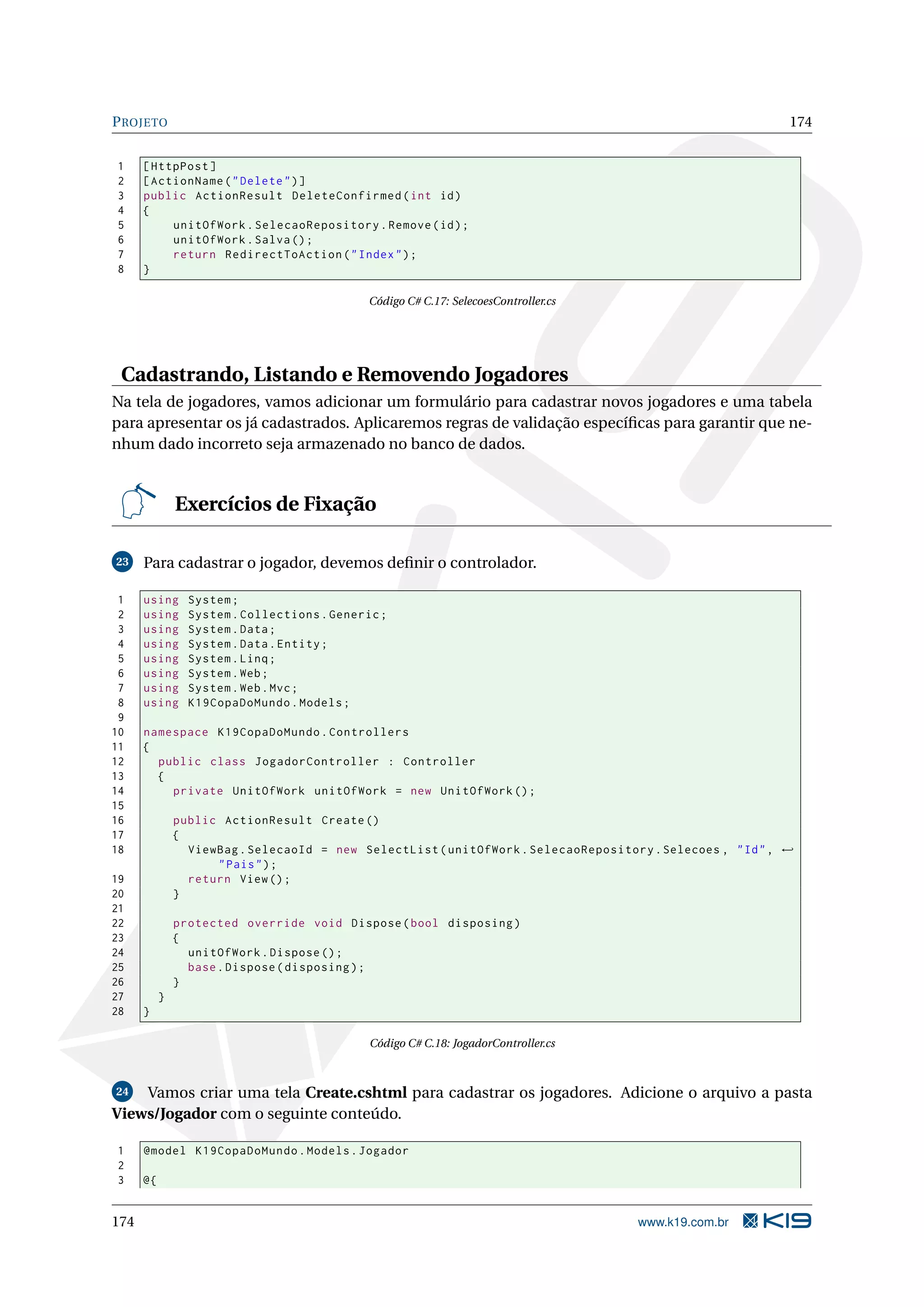 P ROJETO 174 1 [ HttpPost ] 2 [ ActionName ( " Delete " ) ] 3 public ActionResult DeleteConfirmed ( int id ) 4 { 5 unitOfWork . SelecaoRepository . Remove ( id ) ; 6 unitOfWork . Salva () ; 7 return RedirectToAction ( " Index " ) ; 8 } Código C# C.17: SelecoesController.cs Cadastrando, Listando e Removendo Jogadores Na tela de jogadores, vamos adicionar um formulário para cadastrar novos jogadores e uma tabela para apresentar os já cadastrados. Aplicaremos regras de validação especíﬁcas para garantir que ne- nhum dado incorreto seja armazenado no banco de dados. Exercícios de Fixação 23 Para cadastrar o jogador, devemos deﬁnir o controlador. 1 using System ; 2 using System . Collections . Generic ; 3 using System . Data ; 4 using System . Data . Entity ; 5 using System . Linq ; 6 using System . Web ; 7 using System . Web . Mvc ; 8 using K19CopaDoMundo . Models ; 9 10 namespace K19CopaDoMundo . Controllers 11 { 12 public class JogadorController : Controller 13 { 14 private UnitOfWork unitOfWork = new UnitOfWork () ; 15 16 public ActionResult Create () 17 { 18 ViewBag . SelecaoId = new SelectList ( unitOfWork . SelecaoRepository . Selecoes , " Id " , ← " Pais " ) ; 19 return View () ; 20 } 21 22 protected override void Dispose ( bool disposing ) 23 { 24 unitOfWork . Dispose () ; 25 base . Dispose ( disposing ) ; 26 } 27 } 28 } Código C# C.18: JogadorController.cs 24 Vamos criar uma tela Create.cshtml para cadastrar os jogadores. Adicione o arquivo a pasta Views/Jogador com o seguinte conteúdo. 1 @model K19CopaDoMundo . Models . Jogador 2 3 @{ 174 www.k19.com.br 