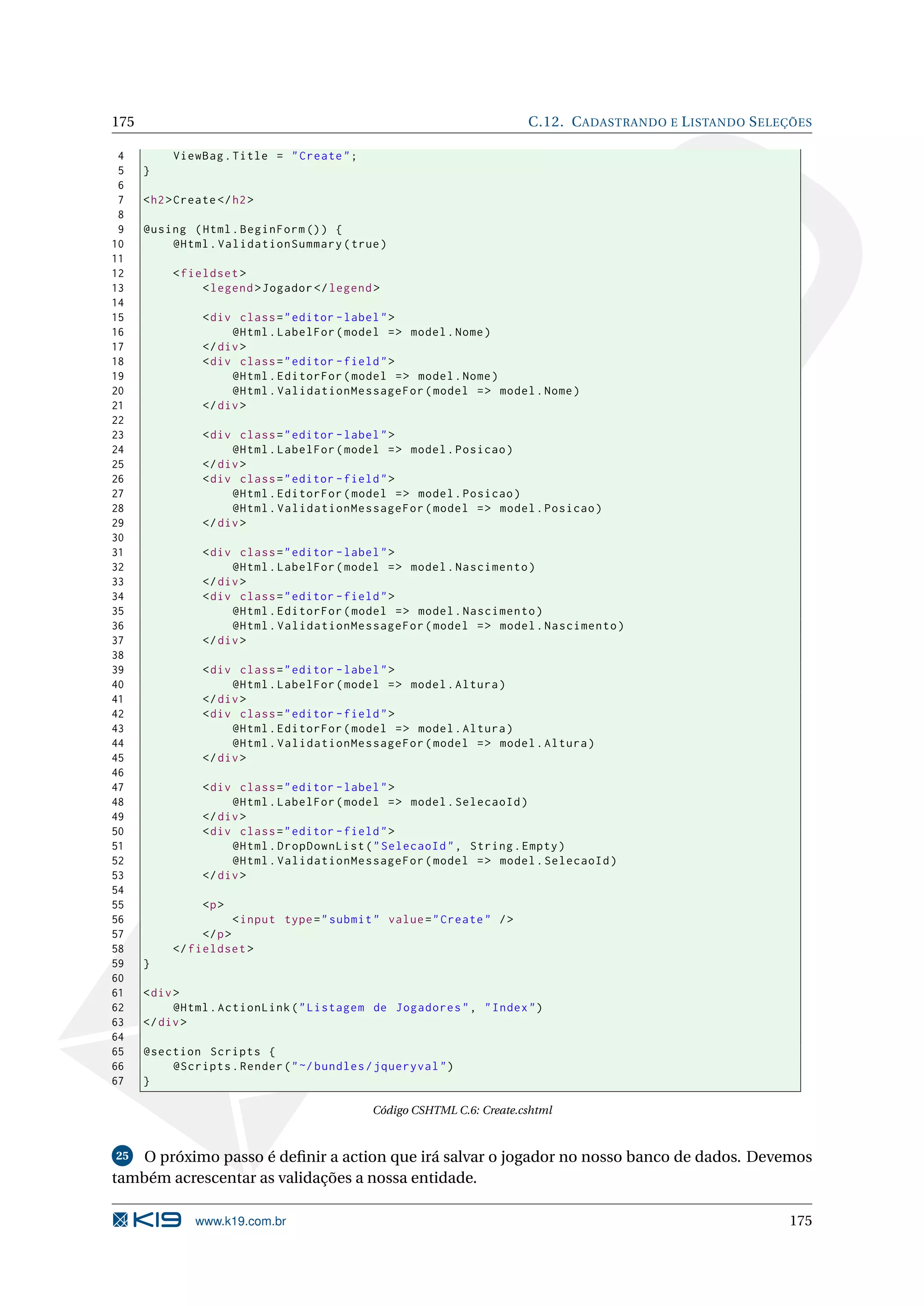 175 C.12. C ADASTRANDO E L ISTANDO S ELEÇÕES 4 ViewBag . Title = " Create " ; 5 } 6 7 < h2 > Create </ h2 > 8 9 @using ( Html . BeginForm () ) { 10 @Html . ValidationSummary ( true ) 11 12 < fieldset > 13 < legend > Jogador </ legend > 14 15 < div class = " editor - label " > 16 @Html . LabelFor ( model = > model . Nome ) 17 </ div > 18 < div class = " editor - field " > 19 @Html . EditorFor ( model = > model . Nome ) 20 @Html . ValidationMessageFor ( model = > model . Nome ) 21 </ div > 22 23 < div class = " editor - label " > 24 @Html . LabelFor ( model = > model . Posicao ) 25 </ div > 26 < div class = " editor - field " > 27 @Html . EditorFor ( model = > model . Posicao ) 28 @Html . ValidationMessageFor ( model = > model . Posicao ) 29 </ div > 30 31 < div class = " editor - label " > 32 @Html . LabelFor ( model = > model . Nascimento ) 33 </ div > 34 < div class = " editor - field " > 35 @Html . EditorFor ( model = > model . Nascimento ) 36 @Html . ValidationMessageFor ( model = > model . Nascimento ) 37 </ div > 38 39 < div class = " editor - label " > 40 @Html . LabelFor ( model = > model . Altura ) 41 </ div > 42 < div class = " editor - field " > 43 @Html . EditorFor ( model = > model . Altura ) 44 @Html . ValidationMessageFor ( model = > model . Altura ) 45 </ div > 46 47 < div class = " editor - label " > 48 @Html . LabelFor ( model = > model . SelecaoId ) 49 </ div > 50 < div class = " editor - field " > 51 @Html . DropDownList ( " SelecaoId " , String . Empty ) 52 @Html . ValidationMessageFor ( model = > model . SelecaoId ) 53 </ div > 54 55 <p > 56 < input type = " submit " value = " Create " / > 57 </ p > 58 </ fieldset > 59 } 60 61 < div > 62 @Html . ActionLink ( " Listagem de Jogadores " , " Index " ) 63 </ div > 64 65 @section Scripts { 66 @Scripts . Render ( " ~/ bundles / jqueryval " ) 67 } Código CSHTML C.6: Create.cshtml 25 O próximo passo é deﬁnir a action que irá salvar o jogador no nosso banco de dados. Devemos também acrescentar as validações a nossa entidade. www.k19.com.br 175 