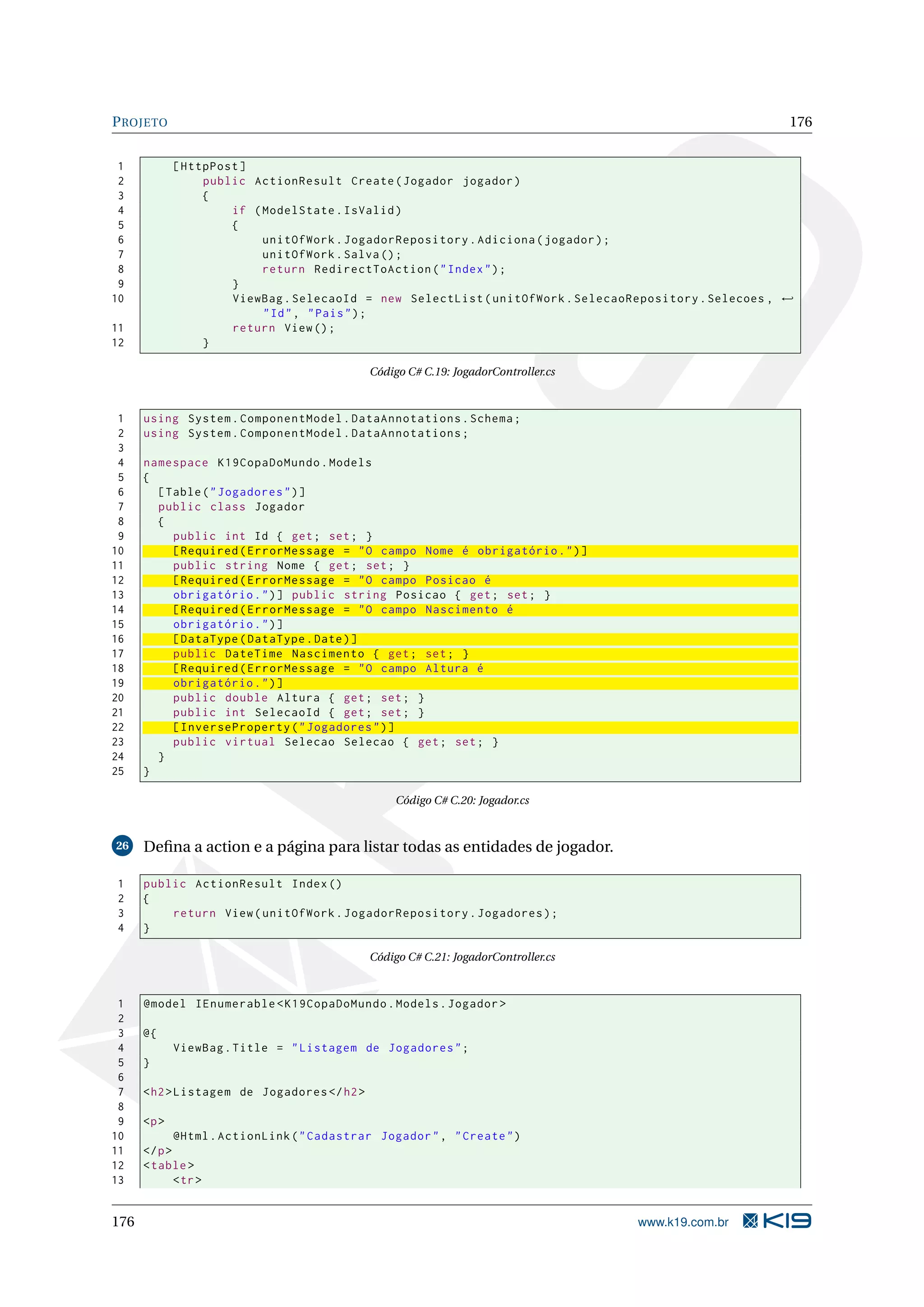 P ROJETO 176 1 [ HttpPost ] 2 public ActionResult Create ( Jogador jogador ) 3 { 4 if ( ModelState . IsValid ) 5 { 6 unitOfWork . JogadorRepository . Adiciona ( jogador ) ; 7 unitOfWork . Salva () ; 8 return RedirectToAction ( " Index " ) ; 9 } 10 ViewBag . SelecaoId = new SelectList ( unitOfWork . SelecaoRepository . Selecoes , ← " Id " , " Pais " ) ; 11 return View () ; 12 } Código C# C.19: JogadorController.cs 1 using System . ComponentModel . DataAnnotations . Schema ; 2 using System . ComponentModel . DataAnnotations ; 3 4 namespace K19CopaDoMundo . Models 5 { 6 [ Table ( " Jogadores " ) ] 7 public class Jogador 8 { 9 public int Id { get ; set ; } 10 [ Required ( ErrorMessage = " O campo Nome é obrigatório . " ) ] 11 public string Nome { get ; set ; } 12 [ Required ( ErrorMessage = " O campo Posicao é 13 obrigatório . " ) ] public string Posicao { get ; set ; } 14 [ Required ( ErrorMessage = " O campo Nascimento é 15 obrigatório . " ) ] 16 [ DataType ( DataType . Date ) ] 17 public DateTime Nascimento { get ; set ; } 18 [ Required ( ErrorMessage = " O campo Altura é 19 obrigatório . " ) ] 20 public double Altura { get ; set ; } 21 public int SelecaoId { get ; set ; } 22 [ InverseProperty ( " Jogadores " ) ] 23 public virtual Selecao Selecao { get ; set ; } 24 } 25 } Código C# C.20: Jogador.cs 26 Deﬁna a action e a página para listar todas as entidades de jogador. 1 public ActionResult Index () 2 { 3 return View ( unitOfWork . JogadorRepository . Jogadores ) ; 4 } Código C# C.21: JogadorController.cs 1 @model IEnumerable < K19CopaDoMundo . Models . Jogador > 2 3 @{ 4 ViewBag . Title = " Listagem de Jogadores " ; 5 } 6 7 < h2 > Listagem de Jogadores </ h2 > 8 9 <p > 10 @Html . ActionLink ( " Cadastrar Jogador " , " Create " ) 11 </ p > 12 < table > 13 < tr > 176 www.k19.com.br 