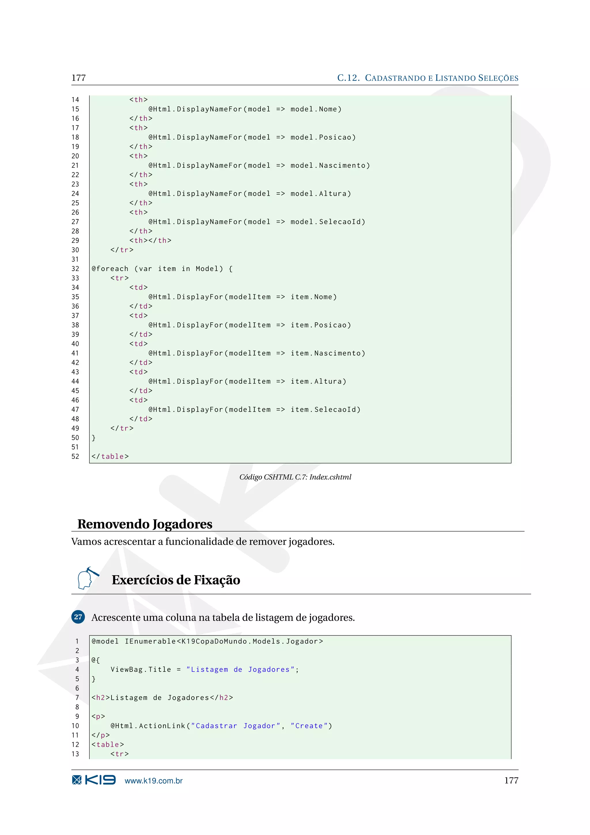 177 C.12. C ADASTRANDO E L ISTANDO S ELEÇÕES 14 < th > 15 @Html . DisplayNameFor ( model = > model . Nome ) 16 </ th > 17 < th > 18 @Html . DisplayNameFor ( model = > model . Posicao ) 19 </ th > 20 < th > 21 @Html . DisplayNameFor ( model = > model . Nascimento ) 22 </ th > 23 < th > 24 @Html . DisplayNameFor ( model = > model . Altura ) 25 </ th > 26 < th > 27 @Html . DisplayNameFor ( model = > model . SelecaoId ) 28 </ th > 29 < th > </ th > 30 </ tr > 31 32 @foreach ( var item in Model ) { 33 < tr > 34 < td > 35 @Html . DisplayFor ( modelItem = > item . Nome ) 36 </ td > 37 < td > 38 @Html . DisplayFor ( modelItem = > item . Posicao ) 39 </ td > 40 < td > 41 @Html . DisplayFor ( modelItem = > item . Nascimento ) 42 </ td > 43 < td > 44 @Html . DisplayFor ( modelItem = > item . Altura ) 45 </ td > 46 < td > 47 @Html . DisplayFor ( modelItem = > item . SelecaoId ) 48 </ td > 49 </ tr > 50 } 51 52 </ table > Código CSHTML C.7: Index.cshtml Removendo Jogadores Vamos acrescentar a funcionalidade de remover jogadores. Exercícios de Fixação 27 Acrescente uma coluna na tabela de listagem de jogadores. 1 @model IEnumerable < K19CopaDoMundo . Models . Jogador > 2 3 @{ 4 ViewBag . Title = " Listagem de Jogadores " ; 5 } 6 7 < h2 > Listagem de Jogadores </ h2 > 8 9 <p > 10 @Html . ActionLink ( " Cadastrar Jogador " , " Create " ) 11 </ p > 12 < table > 13 < tr > www.k19.com.br 177 