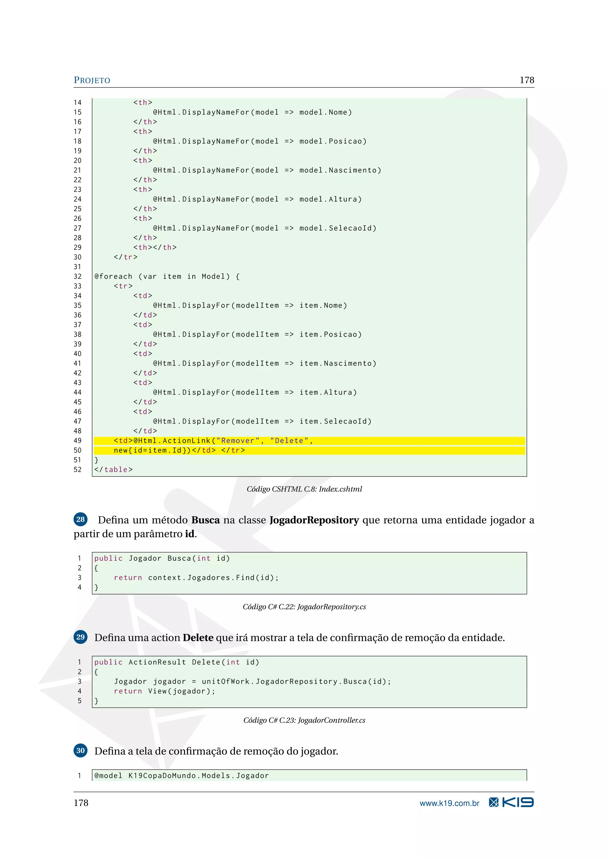 P ROJETO 178 14 < th > 15 @Html . DisplayNameFor ( model = > model . Nome ) 16 </ th > 17 < th > 18 @Html . DisplayNameFor ( model = > model . Posicao ) 19 </ th > 20 < th > 21 @Html . DisplayNameFor ( model = > model . Nascimento ) 22 </ th > 23 < th > 24 @Html . DisplayNameFor ( model = > model . Altura ) 25 </ th > 26 < th > 27 @Html . DisplayNameFor ( model = > model . SelecaoId ) 28 </ th > 29 < th > </ th > 30 </ tr > 31 32 @foreach ( var item in Model ) { 33 < tr > 34 < td > 35 @Html . DisplayFor ( modelItem = > item . Nome ) 36 </ td > 37 < td > 38 @Html . DisplayFor ( modelItem = > item . Posicao ) 39 </ td > 40 < td > 41 @Html . DisplayFor ( modelItem = > item . Nascimento ) 42 </ td > 43 < td > 44 @Html . DisplayFor ( modelItem = > item . Altura ) 45 </ td > 46 < td > 47 @Html . DisplayFor ( modelItem = > item . SelecaoId ) 48 </ td > 49 < td > @Html . ActionLink ( " Remover " , " Delete " , 50 new { id = item . Id }) </ td > </ tr > 51 } 52 </ table > Código CSHTML C.8: Index.cshtml 28 Deﬁna um método Busca na classe JogadorRepository que retorna uma entidade jogador a partir de um parâmetro id. 1 public Jogador Busca ( int id ) 2 { 3 return context . Jogadores . Find ( id ) ; 4 } Código C# C.22: JogadorRepository.cs 29 Deﬁna uma action Delete que irá mostrar a tela de conﬁrmação de remoção da entidade. 1 public ActionResult Delete ( int id ) 2 { 3 Jogador jogador = unitOfWork . JogadorRepository . Busca ( id ) ; 4 return View ( jogador ) ; 5 } Código C# C.23: JogadorController.cs 30 Deﬁna a tela de conﬁrmação de remoção do jogador. 1 @model K19CopaDoMundo . Models . Jogador 178 www.k19.com.br 