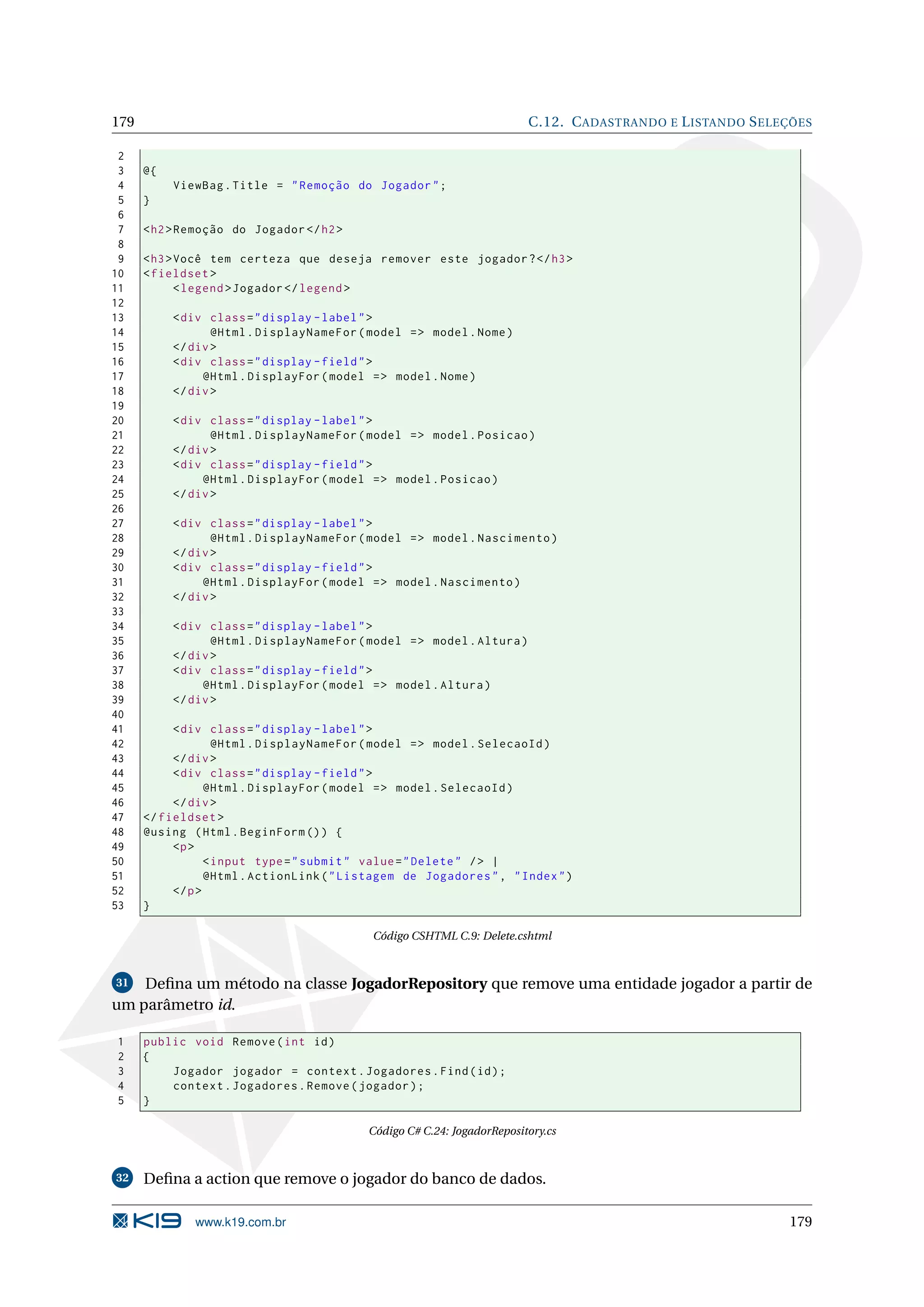 179 C.12. C ADASTRANDO E L ISTANDO S ELEÇÕES 2 3 @{ 4 ViewBag . Title = " Remoção do Jogador " ; 5 } 6 7 < h2 > Remoção do Jogador </ h2 > 8 9 < h3 > Você tem certeza que deseja remover este jogador ? </ h3 > 10 < fieldset > 11 < legend > Jogador </ legend > 12 13 < div class = " display - label " > 14 @Html . DisplayNameFor ( model = > model . Nome ) 15 </ div > 16 < div class = " display - field " > 17 @Html . DisplayFor ( model = > model . Nome ) 18 </ div > 19 20 < div class = " display - label " > 21 @Html . DisplayNameFor ( model = > model . Posicao ) 22 </ div > 23 < div class = " display - field " > 24 @Html . DisplayFor ( model = > model . Posicao ) 25 </ div > 26 27 < div class = " display - label " > 28 @Html . DisplayNameFor ( model = > model . Nascimento ) 29 </ div > 30 < div class = " display - field " > 31 @Html . DisplayFor ( model = > model . Nascimento ) 32 </ div > 33 34 < div class = " display - label " > 35 @Html . DisplayNameFor ( model = > model . Altura ) 36 </ div > 37 < div class = " display - field " > 38 @Html . DisplayFor ( model = > model . Altura ) 39 </ div > 40 41 < div class = " display - label " > 42 @Html . DisplayNameFor ( model = > model . SelecaoId ) 43 </ div > 44 < div class = " display - field " > 45 @Html . DisplayFor ( model = > model . SelecaoId ) 46 </ div > 47 </ fieldset > 48 @using ( Html . BeginForm () ) { 49 <p > 50 < input type = " submit " value = " Delete " / > | 51 @Html . ActionLink ( " Listagem de Jogadores " , " Index " ) 52 </ p > 53 } Código CSHTML C.9: Delete.cshtml 31 Deﬁna um método na classe JogadorRepository que remove uma entidade jogador a partir de um parâmetro id. 1 public void Remove ( int id ) 2 { 3 Jogador jogador = context . Jogadores . Find ( id ) ; 4 context . Jogadores . Remove ( jogador ) ; 5 } Código C# C.24: JogadorRepository.cs 32 Deﬁna a action que remove o jogador do banco de dados. www.k19.com.br 179 