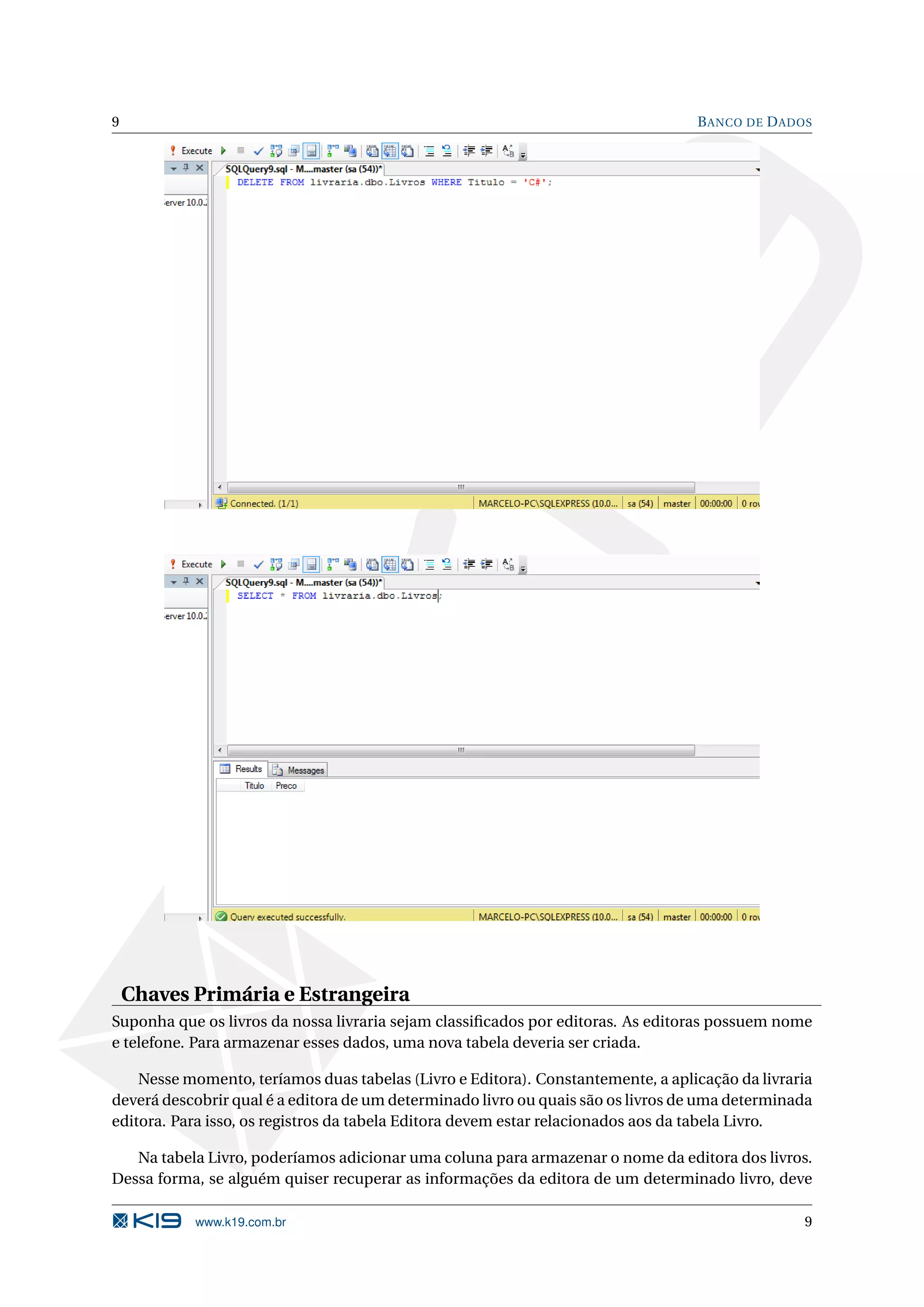 9 B ANCO DE D ADOS Chaves Primária e Estrangeira Suponha que os livros da nossa livraria sejam classiﬁcados por editoras. As editoras possuem nome e telefone. Para armazenar esses dados, uma nova tabela deveria ser criada. Nesse momento, teríamos duas tabelas (Livro e Editora). Constantemente, a aplicação da livraria deverá descobrir qual é a editora de um determinado livro ou quais são os livros de uma determinada editora. Para isso, os registros da tabela Editora devem estar relacionados aos da tabela Livro. Na tabela Livro, poderíamos adicionar uma coluna para armazenar o nome da editora dos livros. Dessa forma, se alguém quiser recuperar as informações da editora de um determinado livro, deve www.k19.com.br 9 