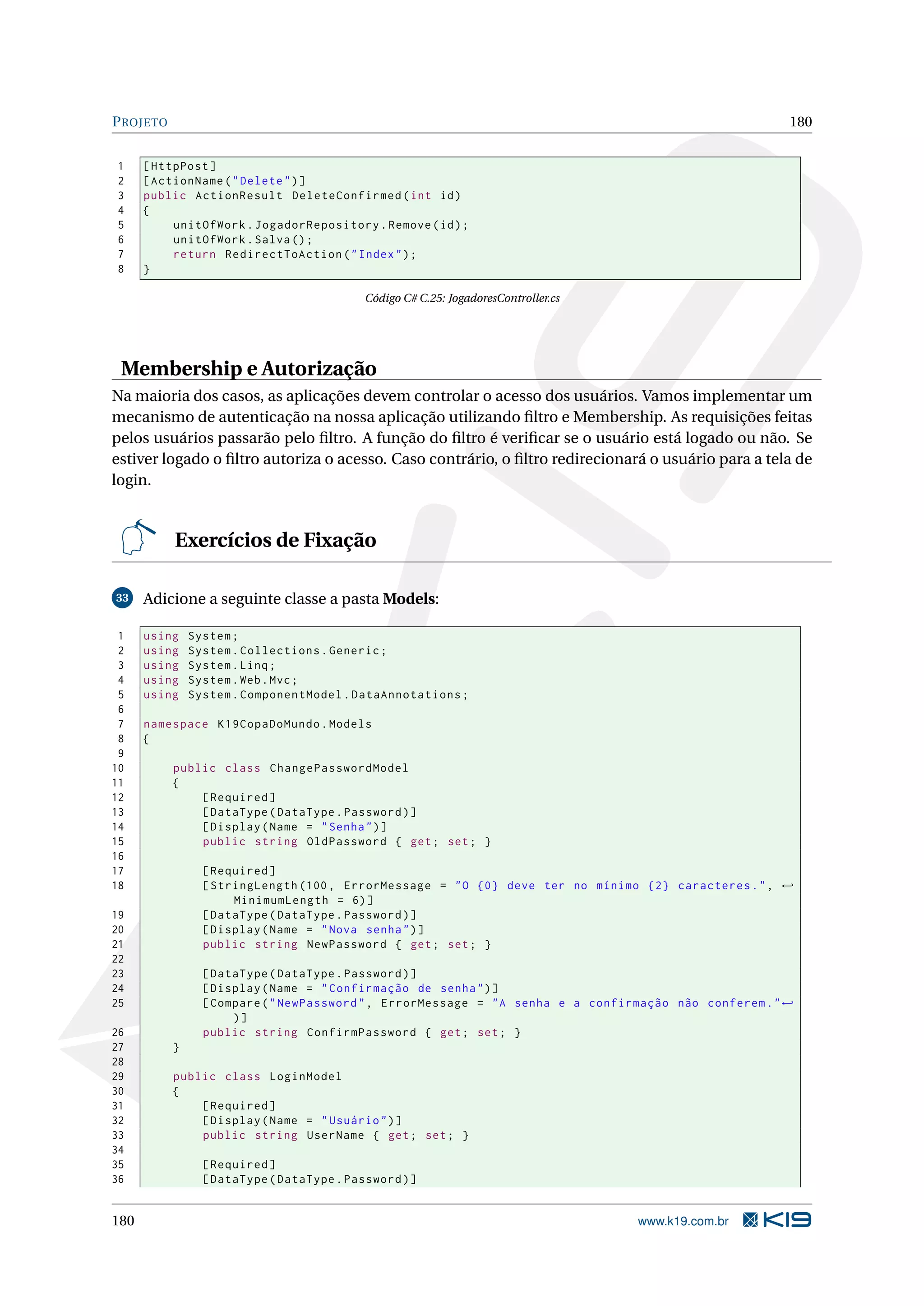 P ROJETO 180 1 [ HttpPost ] 2 [ ActionName ( " Delete " ) ] 3 public ActionResult DeleteConfirmed ( int id ) 4 { 5 unitOfWork . JogadorRepository . Remove ( id ) ; 6 unitOfWork . Salva () ; 7 return RedirectToAction ( " Index " ) ; 8 } Código C# C.25: JogadoresController.cs Membership e Autorização Na maioria dos casos, as aplicações devem controlar o acesso dos usuários. Vamos implementar um mecanismo de autenticação na nossa aplicação utilizando ﬁltro e Membership. As requisições feitas pelos usuários passarão pelo ﬁltro. A função do ﬁltro é veriﬁcar se o usuário está logado ou não. Se estiver logado o ﬁltro autoriza o acesso. Caso contrário, o ﬁltro redirecionará o usuário para a tela de login. Exercícios de Fixação 33 Adicione a seguinte classe a pasta Models: 1 using System ; 2 using System . Collections . Generic ; 3 using System . Linq ; 4 using System . Web . Mvc ; 5 using System . ComponentModel . DataAnnotations ; 6 7 namespace K19CopaDoMundo . Models 8 { 9 10 public class ChangePasswordModel 11 { 12 [ Required ] 13 [ DataType ( DataType . Password ) ] 14 [ Display ( Name = " Senha " ) ] 15 public string OldPassword { get ; set ; } 16 17 [ Required ] 18 [ StringLength (100 , ErrorMessage = " O {0} deve ter no mínimo {2} caracteres . " , ← MinimumLength = 6) ] 19 [ DataType ( DataType . Password ) ] 20 [ Display ( Name = " Nova senha " ) ] 21 public string NewPassword { get ; set ; } 22 23 [ DataType ( DataType . Password ) ] 24 [ Display ( Name = " Confirmação de senha " ) ] 25 [ Compare ( " NewPassword " , ErrorMessage = " A senha e a confirmação não conferem . " ← )] 26 public string ConfirmPassword { get ; set ; } 27 } 28 29 public class LoginModel 30 { 31 [ Required ] 32 [ Display ( Name = " Usuário " ) ] 33 public string UserName { get ; set ; } 34 35 [ Required ] 36 [ DataType ( DataType . Password ) ] 180 www.k19.com.br 