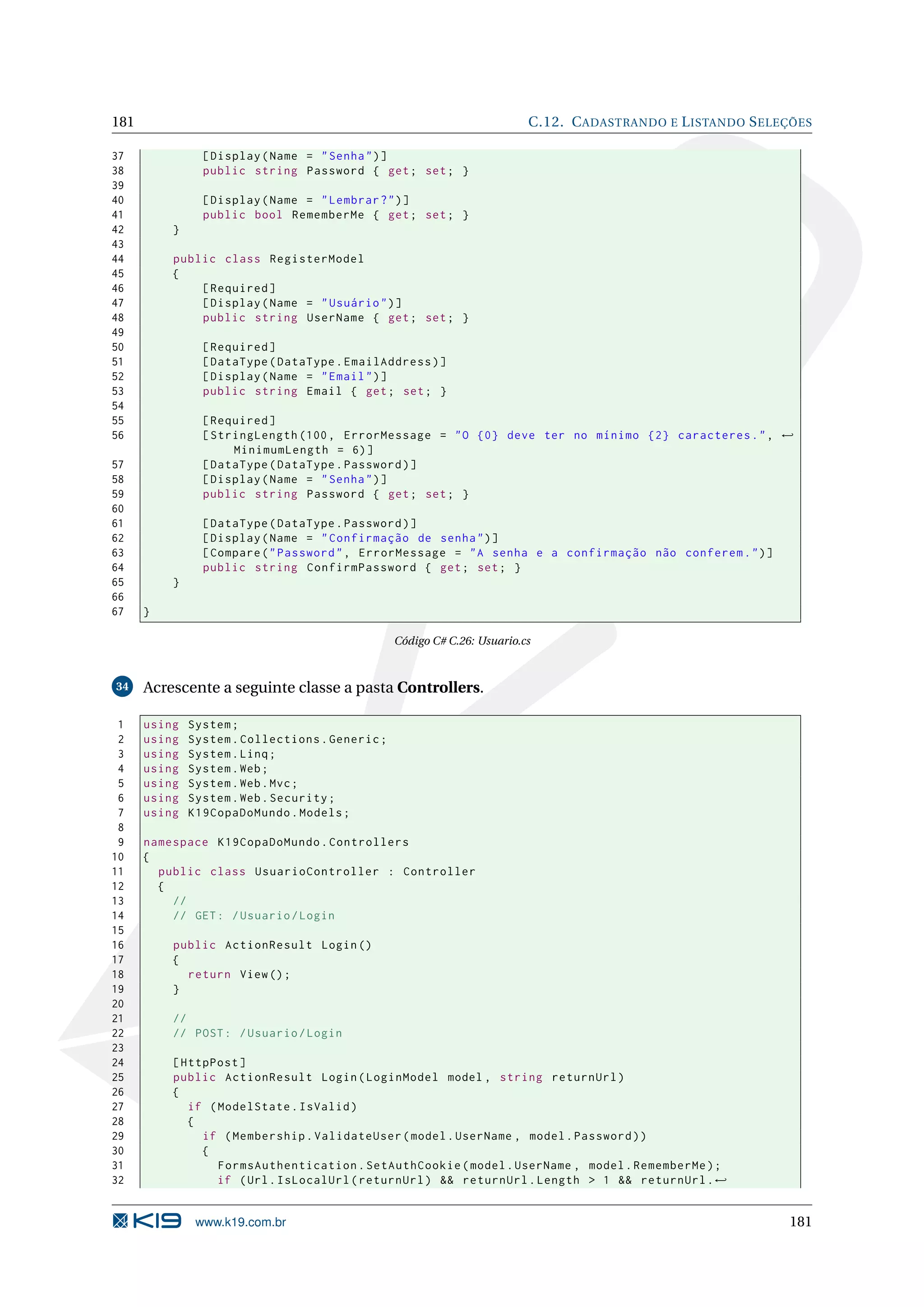 181 C.12. C ADASTRANDO E L ISTANDO S ELEÇÕES 37 [ Display ( Name = " Senha " ) ] 38 public string Password { get ; set ; } 39 40 [ Display ( Name = " Lembrar ? " ) ] 41 public bool RememberMe { get ; set ; } 42 } 43 44 public class RegisterModel 45 { 46 [ Required ] 47 [ Display ( Name = " Usuário " ) ] 48 public string UserName { get ; set ; } 49 50 [ Required ] 51 [ DataType ( DataType . EmailAddress ) ] 52 [ Display ( Name = " Email " ) ] 53 public string Email { get ; set ; } 54 55 [ Required ] 56 [ StringLength (100 , ErrorMessage = " O {0} deve ter no mínimo {2} caracteres . " , ← MinimumLength = 6) ] 57 [ DataType ( DataType . Password ) ] 58 [ Display ( Name = " Senha " ) ] 59 public string Password { get ; set ; } 60 61 [ DataType ( DataType . Password ) ] 62 [ Display ( Name = " Confirmação de senha " ) ] 63 [ Compare ( " Password " , ErrorMessage = " A senha e a confirmação não conferem . " ) ] 64 public string ConfirmPassword { get ; set ; } 65 } 66 67 } Código C# C.26: Usuario.cs 34 Acrescente a seguinte classe a pasta Controllers. 1 using System ; 2 using System . Collections . Generic ; 3 using System . Linq ; 4 using System . Web ; 5 using System . Web . Mvc ; 6 using System . Web . Security ; 7 using K19CopaDoMundo . Models ; 8 9 namespace K19CopaDoMundo . Controllers 10 { 11 public class UsuarioController : Controller 12 { 13 // 14 // GET : / Usuario / Login 15 16 public ActionResult Login () 17 { 18 return View () ; 19 } 20 21 // 22 // POST : / Usuario / Login 23 24 [ HttpPost ] 25 public ActionResult Login ( LoginModel model , string returnUrl ) 26 { 27 if ( ModelState . IsValid ) 28 { 29 if ( Membership . ValidateUser ( model . UserName , model . Password ) ) 30 { 31 FormsAuthentication . SetAuthCookie ( model . UserName , model . RememberMe ) ; 32 if ( Url . IsLocalUrl ( returnUrl ) && returnUrl . Length > 1 && returnUrl . ← www.k19.com.br 181 
