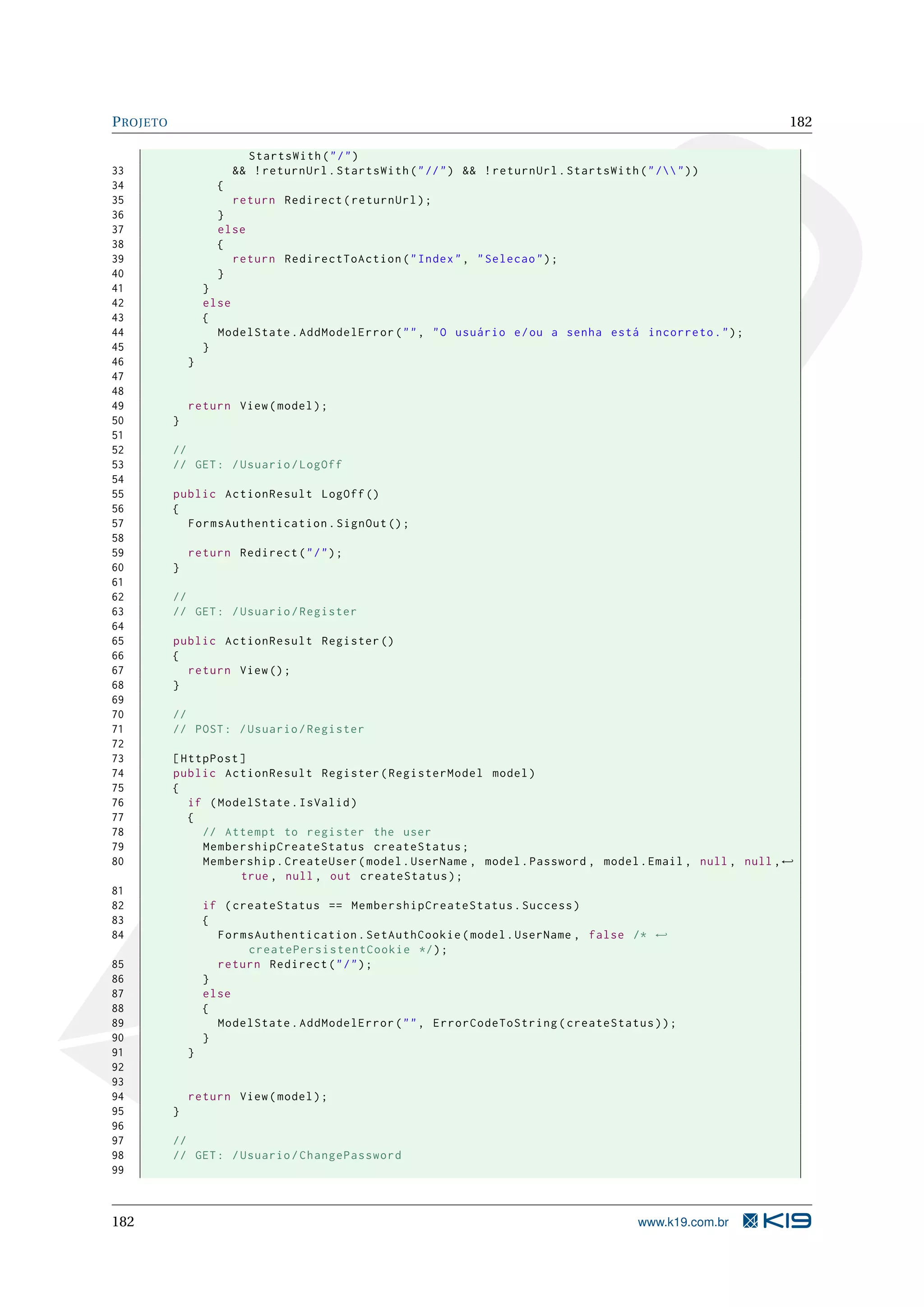P ROJETO 182 StartsWith ( " / " ) 33 && ! returnUrl . StartsWith ( " // " ) && ! returnUrl . StartsWith ( " / " ) ) 34 { 35 return Redirect ( returnUrl ) ; 36 } 37 else 38 { 39 return RedirectToAction ( " Index " , " Selecao " ) ; 40 } 41 } 42 else 43 { 44 ModelState . AddModelError ( " " , " O usuário e / ou a senha está incorreto . " ) ; 45 } 46 } 47 48 49 return View ( model ) ; 50 } 51 52 // 53 // GET : / Usuario / LogOff 54 55 public ActionResult LogOff () 56 { 57 FormsAuthentication . SignOut () ; 58 59 return Redirect ( " / " ) ; 60 } 61 62 // 63 // GET : / Usuario / Register 64 65 public ActionResult Register () 66 { 67 return View () ; 68 } 69 70 // 71 // POST : / Usuario / Register 72 73 [ HttpPost ] 74 public ActionResult Register ( RegisterModel model ) 75 { 76 if ( ModelState . IsValid ) 77 { 78 // Attempt to register the user 79 MembershipCreateStatus createStatus ; 80 Membership . CreateUser ( model . UserName , model . Password , model . Email , null , null , ← true , null , out createStatus ) ; 81 82 if ( createStatus == MembershipCreateStatus . Success ) 83 { 84 FormsAuthentication . SetAuthCookie ( model . UserName , false /* ← createPersistentCookie */ ) ; 85 return Redirect ( " / " ) ; 86 } 87 else 88 { 89 ModelState . AddModelError ( " " , ErrorCodeToString ( createStatus ) ) ; 90 } 91 } 92 93 94 return View ( model ) ; 95 } 96 97 // 98 // GET : / Usuario / ChangePassword 99 182 www.k19.com.br 