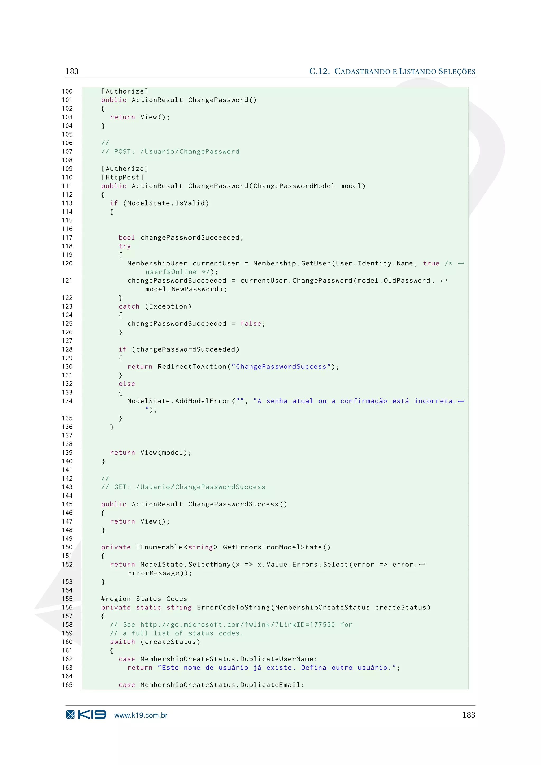 183 C.12. C ADASTRANDO E L ISTANDO S ELEÇÕES 100 [ Authorize ] 101 public ActionResult ChangePassword () 102 { 103 return View () ; 104 } 105 106 // 107 // POST : / Usuario / ChangePassword 108 109 [ Authorize ] 110 [ HttpPost ] 111 public ActionResult ChangePassword ( ChangePasswordModel model ) 112 { 113 if ( ModelState . IsValid ) 114 { 115 116 117 bool changePasswordSucceeded ; 118 try 119 { 120 MembershipUser currentUser = Membership . GetUser ( User . Identity . Name , true /* ← userIsOnline */ ) ; 121 changePasswordSucceeded = currentUser . ChangePassword ( model . OldPassword , ← model . NewPassword ) ; 122 } 123 catch ( Exception ) 124 { 125 changePasswordSucceeded = false ; 126 } 127 128 if ( changePasswordSucceeded ) 129 { 130 return RedirectToAction ( " ChangePasswordSuccess " ) ; 131 } 132 else 133 { 134 ModelState . AddModelError ( " " , " A senha atual ou a confirmação está incorreta . ← "); 135 } 136 } 137 138 139 return View ( model ) ; 140 } 141 142 // 143 // GET : / Usuario / ChangePasswordSuccess 144 145 public ActionResult ChangePasswordSuccess () 146 { 147 return View () ; 148 } 149 150 private IEnumerable < string > GetErrorsFromModelState () 151 { 152 return ModelState . SelectMany ( x = > x . Value . Errors . Select ( error = > error . ← ErrorMessage ) ) ; 153 } 154 155 # region Status Codes 156 private static string ErrorCodeToString ( MembershipCreateStatus createStatus ) 157 { 158 // See http :// go . microsoft . com / fwlink /? LinkID =177550 for 159 // a full list of status codes . 160 switch ( createStatus ) 161 { 162 case MembershipCreateStatus . DuplicateUserName : 163 return " Este nome de usuário já existe . Defina outro usuário . " ; 164 165 case MembershipCreateStatus . DuplicateEmail : www.k19.com.br 183 