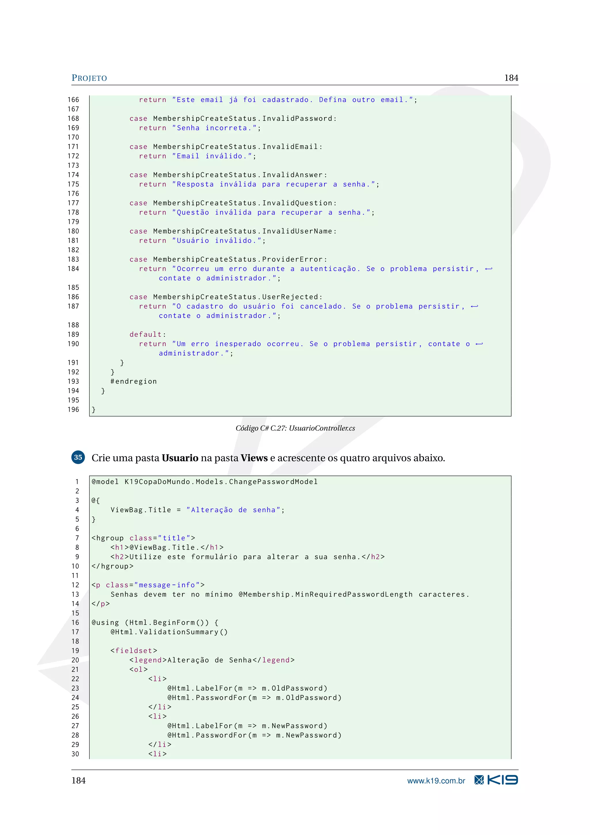 P ROJETO 184 166 return " Este email já foi cadastrado . Defina outro email . " ; 167 168 case MembershipCreateStatus . InvalidPassword : 169 return " Senha incorreta . " ; 170 171 case MembershipCreateStatus . InvalidEmail : 172 return " Email inválido . " ; 173 174 case MembershipCreateStatus . InvalidAnswer : 175 return " Resposta inválida para recuperar a senha . " ; 176 177 case MembershipCreateStatus . InvalidQuestion : 178 return " Questão inválida para recuperar a senha . " ; 179 180 case MembershipCreateStatus . InvalidUserName : 181 return " Usuário inválido . " ; 182 183 case MembershipCreateStatus . ProviderError : 184 return " Ocorreu um erro durante a autenticação . Se o problema persistir , ← contate o administrador . " ; 185 186 case MembershipCreateStatus . UserRejected : 187 return " O cadastro do usuário foi cancelado . Se o problema persistir , ← contate o administrador . " ; 188 189 default : 190 return " Um erro inesperado ocorreu . Se o problema persistir , contate o ← administrador . " ; 191 } 192 } 193 # endregion 194 } 195 196 } Código C# C.27: UsuarioController.cs 35 Crie uma pasta Usuario na pasta Views e acrescente os quatro arquivos abaixo. 1 @model K19CopaDoMundo . Models . ChangePasswordModel 2 3 @{ 4 ViewBag . Title = " Alteração de senha " ; 5 } 6 7 < hgroup class = " title " > 8 < h1 > @ViewBag . Title . </ h1 > 9 < h2 > Utilize este formulário para alterar a sua senha . </ h2 > 10 </ hgroup > 11 12 <p class = " message - info " > 13 Senhas devem ter no mínimo @Membership . MinRequiredPasswordLength caracteres . 14 </ p > 15 16 @using ( Html . BeginForm () ) { 17 @Html . ValidationSummary () 18 19 < fieldset > 20 < legend > Alteração de Senha </ legend > 21 < ol > 22 < li > 23 @Html . LabelFor ( m = > m . OldPassword ) 24 @Html . PasswordFor ( m = > m . OldPassword ) 25 </ li > 26 < li > 27 @Html . LabelFor ( m = > m . NewPassword ) 28 @Html . PasswordFor ( m = > m . NewPassword ) 29 </ li > 30 < li > 184 www.k19.com.br 