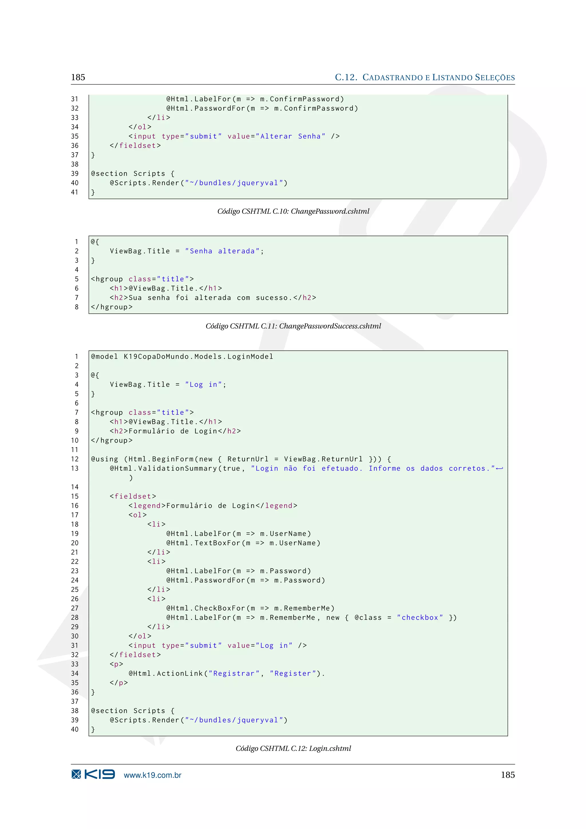 185 C.12. C ADASTRANDO E L ISTANDO S ELEÇÕES 31 @Html . LabelFor ( m = > m . ConfirmPassword ) 32 @Html . PasswordFor ( m = > m . ConfirmPassword ) 33 </ li > 34 </ ol > 35 < input type = " submit " value = " Alterar Senha " / > 36 </ fieldset > 37 } 38 39 @section Scripts { 40 @Scripts . Render ( " ~/ bundles / jqueryval " ) 41 } Código CSHTML C.10: ChangePassword.cshtml 1 @{ 2 ViewBag . Title = " Senha alterada " ; 3 } 4 5 < hgroup class = " title " > 6 < h1 > @ViewBag . Title . </ h1 > 7 < h2 > Sua senha foi alterada com sucesso . </ h2 > 8 </ hgroup > Código CSHTML C.11: ChangePasswordSuccess.cshtml 1 @model K19CopaDoMundo . Models . LoginModel 2 3 @{ 4 ViewBag . Title = " Log in " ; 5 } 6 7 < hgroup class = " title " > 8 < h1 > @ViewBag . Title . </ h1 > 9 < h2 > Formulário de Login </ h2 > 10 </ hgroup > 11 12 @using ( Html . BeginForm ( new { ReturnUrl = ViewBag . ReturnUrl }) ) { 13 @Html . ValidationSummary ( true , " Login não foi efetuado . Informe os dados corretos . " ← ) 14 15 < fieldset > 16 < legend > Formulário de Login </ legend > 17 < ol > 18 < li > 19 @Html . LabelFor ( m = > m . UserName ) 20 @Html . TextBoxFor ( m = > m . UserName ) 21 </ li > 22 < li > 23 @Html . LabelFor ( m = > m . Password ) 24 @Html . PasswordFor ( m = > m . Password ) 25 </ li > 26 < li > 27 @Html . CheckBoxFor ( m = > m . RememberMe ) 28 @Html . LabelFor ( m = > m . RememberMe , new { @class = " checkbox " }) 29 </ li > 30 </ ol > 31 < input type = " submit " value = " Log in " / > 32 </ fieldset > 33 <p > 34 @Html . ActionLink ( " Registrar " , " Register " ) . 35 </ p > 36 } 37 38 @section Scripts { 39 @Scripts . Render ( " ~/ bundles / jqueryval " ) 40 } Código CSHTML C.12: Login.cshtml www.k19.com.br 185 