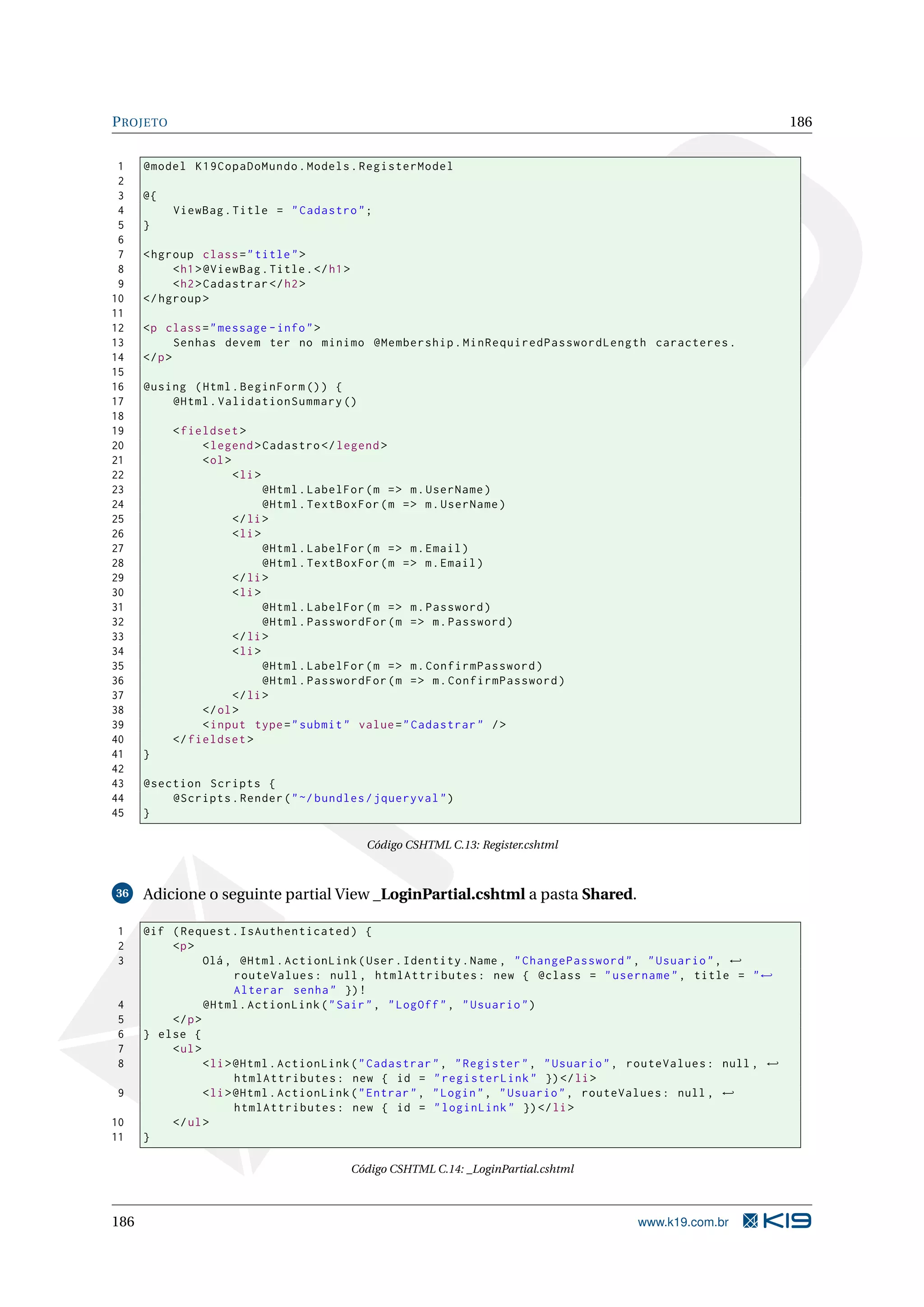 P ROJETO 186 1 @model K19CopaDoMundo . Models . RegisterModel 2 3 @{ 4 ViewBag . Title = " Cadastro " ; 5 } 6 7 < hgroup class = " title " > 8 < h1 > @ViewBag . Title . </ h1 > 9 < h2 > Cadastrar </ h2 > 10 </ hgroup > 11 12 <p class = " message - info " > 13 Senhas devem ter no minimo @Membership . MinRequiredPasswordLength caracteres . 14 </ p > 15 16 @using ( Html . BeginForm () ) { 17 @Html . ValidationSummary () 18 19 < fieldset > 20 < legend > Cadastro </ legend > 21 < ol > 22 < li > 23 @Html . LabelFor ( m = > m . UserName ) 24 @Html . TextBoxFor ( m = > m . UserName ) 25 </ li > 26 < li > 27 @Html . LabelFor ( m = > m . Email ) 28 @Html . TextBoxFor ( m = > m . Email ) 29 </ li > 30 < li > 31 @Html . LabelFor ( m = > m . Password ) 32 @Html . PasswordFor ( m = > m . Password ) 33 </ li > 34 < li > 35 @Html . LabelFor ( m = > m . ConfirmPassword ) 36 @Html . PasswordFor ( m = > m . ConfirmPassword ) 37 </ li > 38 </ ol > 39 < input type = " submit " value = " Cadastrar " / > 40 </ fieldset > 41 } 42 43 @section Scripts { 44 @Scripts . Render ( " ~/ bundles / jqueryval " ) 45 } Código CSHTML C.13: Register.cshtml 36 Adicione o seguinte partial View _LoginPartial.cshtml a pasta Shared. 1 @if ( Request . IsAuthenticated ) { 2 <p > 3 Olá , @Html . ActionLink ( User . Identity . Name , " ChangePassword " , " Usuario " , ← routeValues : null , htmlAttributes : new { @class = " username " , title = " ← Alterar senha " }) ! 4 @Html . ActionLink ( " Sair " , " LogOff " , " Usuario " ) 5 </ p > 6 } else { 7 < ul > 8 < li > @Html . ActionLink ( " Cadastrar " , " Register " , " Usuario " , routeValues : null , ← htmlAttributes : new { id = " registerLink " }) </ li > 9 < li > @Html . ActionLink ( " Entrar " , " Login " , " Usuario " , routeValues : null , ← htmlAttributes : new { id = " loginLink " }) </ li > 10 </ ul > 11 } Código CSHTML C.14: _LoginPartial.cshtml 186 www.k19.com.br 