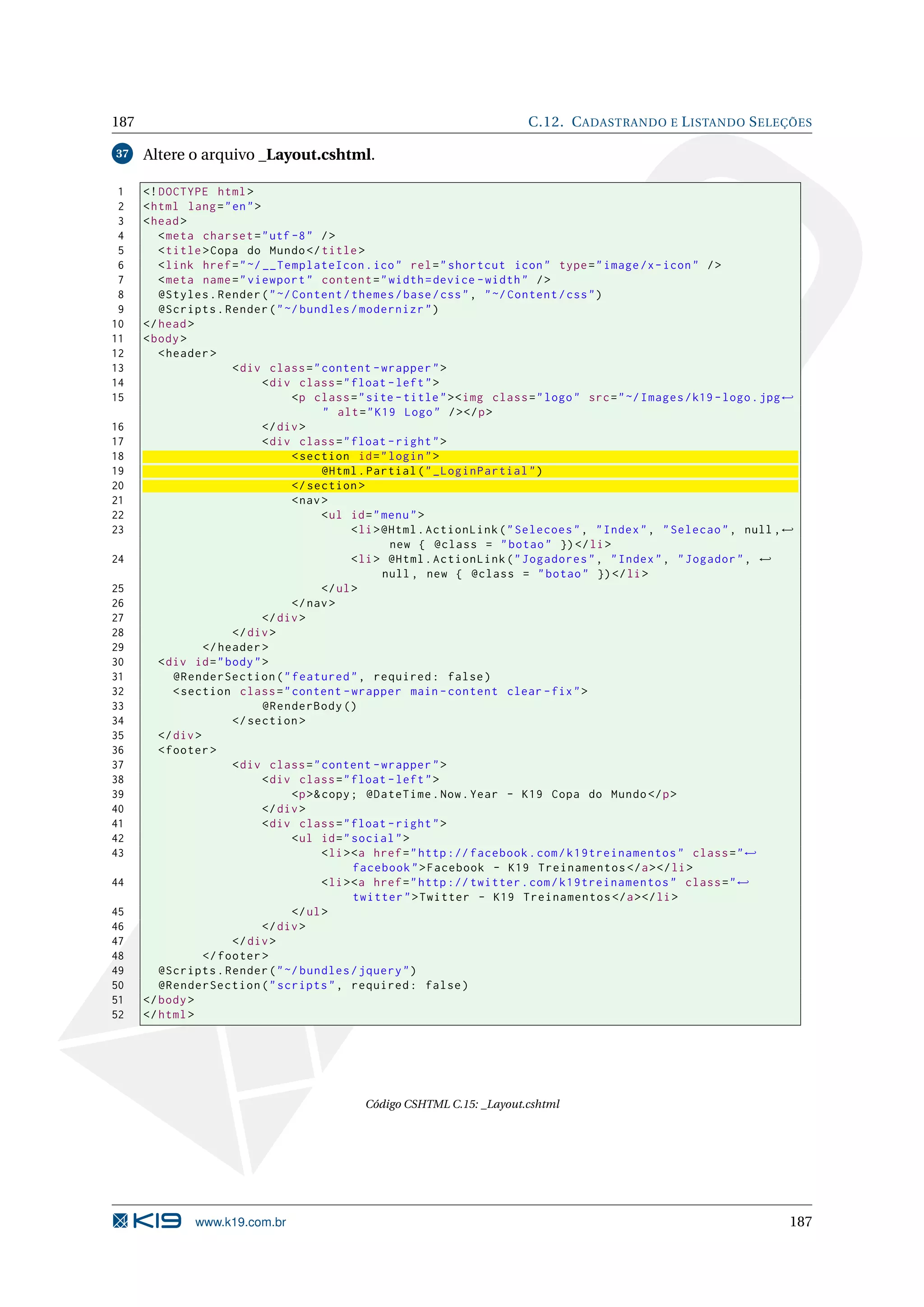 187 C.12. C ADASTRANDO E L ISTANDO S ELEÇÕES 37 Altere o arquivo _Layout.cshtml. 1 <! DOCTYPE html > 2 < html lang = " en " > 3 < head > 4 < meta charset = " utf -8 " / > 5 < title > Copa do Mundo </ title > 6 < link href = " ~/ __TemplateIcon . ico " rel = " shortcut icon " type = " image /x - icon " / > 7 < meta name = " viewport " content = " width = device - width " / > 8 @Styles . Render ( " ~/ Content / themes / base / css " , " ~/ Content / css " ) 9 @Scripts . Render ( " ~/ bundles / modernizr " ) 10 </ head > 11 < body > 12 < header > 13 < div class = " content - wrapper " > 14 < div class = " float - left " > 15 <p class = " site - title " > < img class = " logo " src = " ~/ Images / k19 - logo . jpg ← " alt = " K19 Logo " / > </ p > 16 </ div > 17 < div class = " float - right " > 18 < section id = " login " > 19 @Html . Partial ( " _LoginPartial " ) 20 </ section > 21 < nav > 22 < ul id = " menu " > 23 < li > @Html . ActionLink ( " Selecoes " , " Index " , " Selecao " , null , ← new { @class = " botao " }) </ li > 24 < li > @Html . ActionLink ( " Jogadores " , " Index " , " Jogador " , ← null , new { @class = " botao " }) </ li > 25 </ ul > 26 </ nav > 27 </ div > 28 </ div > 29 </ header > 30 < div id = " body " > 31 @RenderSection ( " featured " , required : false ) 32 < section class = " content - wrapper main - content clear - fix " > 33 @RenderBody () 34 </ section > 35 </ div > 36 < footer > 37 < div class = " content - wrapper " > 38 < div class = " float - left " > 39 <p >& copy ; @DateTime . Now . Year - K19 Copa do Mundo </ p > 40 </ div > 41 < div class = " float - right " > 42 < ul id = " social " > 43 < li > <a href = " http :// facebook . com / k19treinamentos " class = " ← facebook " > Facebook - K19 Treinamentos </ a > </ li > 44 < li > <a href = " http :// twitter . com / k19treinamentos " class = " ← twitter " > Twitter - K19 Treinamentos </ a > </ li > 45 </ ul > 46 </ div > 47 </ div > 48 </ footer > 49 @Scripts . Render ( " ~/ bundles / jquery " ) 50 @RenderSection ( " scripts " , required : false ) 51 </ body > 52 </ html > Código CSHTML C.15: _Layout.cshtml www.k19.com.br 187 