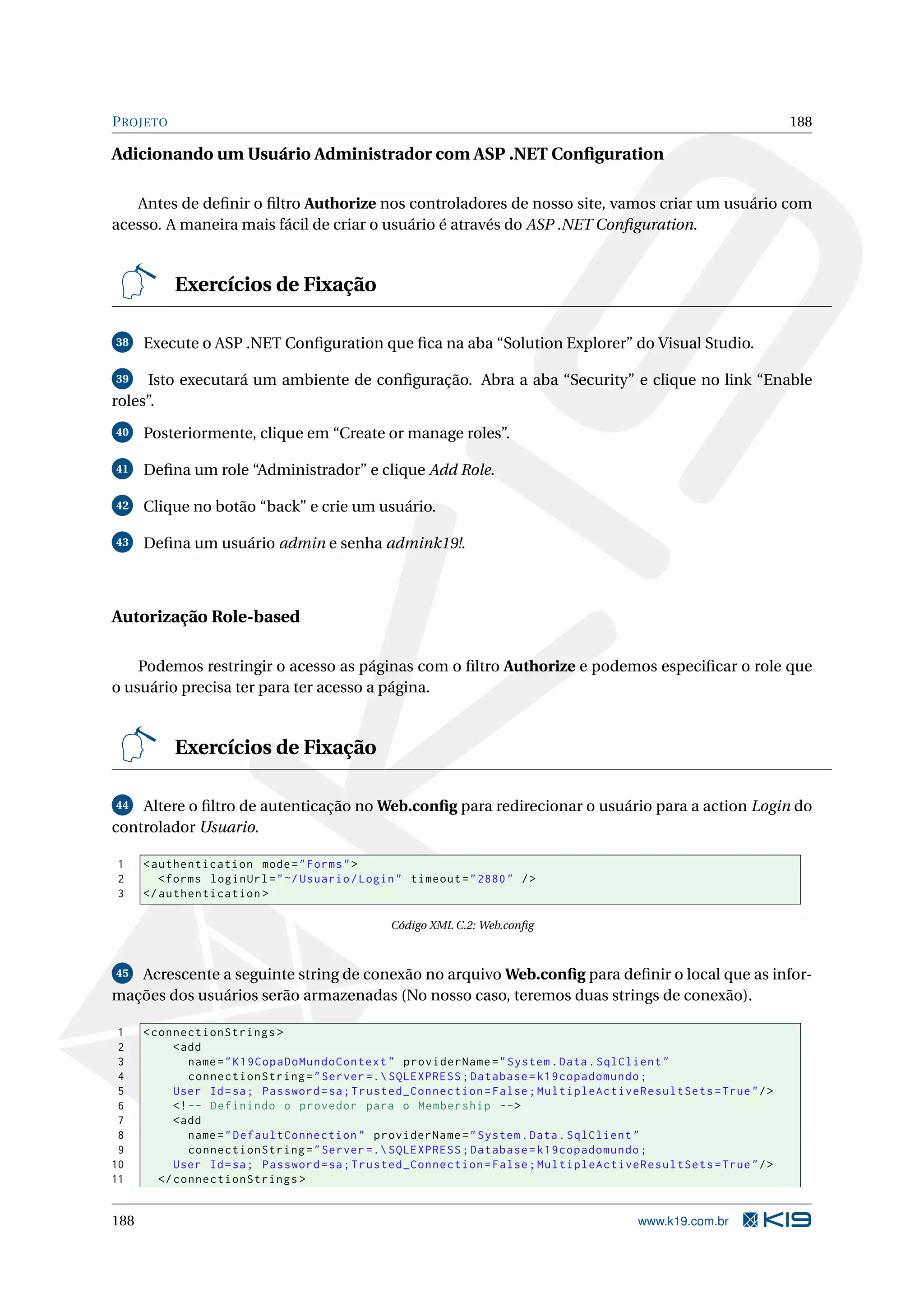 P ROJETO 188 Adicionando um Usuário Administrador com ASP .NET Conﬁguration Antes de deﬁnir o ﬁltro Authorize nos controladores de nosso site, vamos criar um usuário com acesso. A maneira mais fácil de criar o usuário é através do ASP .NET Conﬁguration. Exercícios de Fixação 38 Execute o ASP .NET Conﬁguration que ﬁca na aba “Solution Explorer” do Visual Studio. 39 Isto executará um ambiente de conﬁguração. Abra a aba “Security” e clique no link “Enable roles”. 40 Posteriormente, clique em “Create or manage roles”. 41 Deﬁna um role “Administrador” e clique Add Role. 42 Clique no botão “back” e crie um usuário. 43 Deﬁna um usuário admin e senha admink19!. Autorização Role-based Podemos restringir o acesso as páginas com o ﬁltro Authorize e podemos especiﬁcar o role que o usuário precisa ter para ter acesso a página. Exercícios de Fixação 44 Altere o ﬁltro de autenticação no Web.conﬁg para redirecionar o usuário para a action Login do controlador Usuario. 1 < authentication mode = " Forms " > 2 < forms loginUrl = " ~/ Usuario / Login " timeout = " 2880 " / > 3 </ authentication > Código XML C.2: Web.conﬁg 45 Acrescente a seguinte string de conexão no arquivo Web.conﬁg para deﬁnir o local que as infor- mações dos usuários serão armazenadas (No nosso caso, teremos duas strings de conexão). 1 < connectionStrings > 2 < add 3 name = " K19CopaDoMundoContext " providerName = " System . Data . SqlClient " 4 connectionString = " Server =. SQLEXPRESS ; Database = k19copadomundo ; 5 User Id = sa ; Password = sa ; Trusted_Connection = False ; MultipleActiveResultSets = True " / > 6 <! -- Definindo o provedor para o Membership -- > 7 < add 8 name = " DefaultConnection " providerName = " System . Data . SqlClient " 9 connectionString = " Server =. SQLEXPRESS ; Database = k19copadomundo ; 10 User Id = sa ; Password = sa ; Trusted_Connection = False ; MultipleActiveResultSets = True " / > 11 </ connectionStrings > 188 www.k19.com.br 