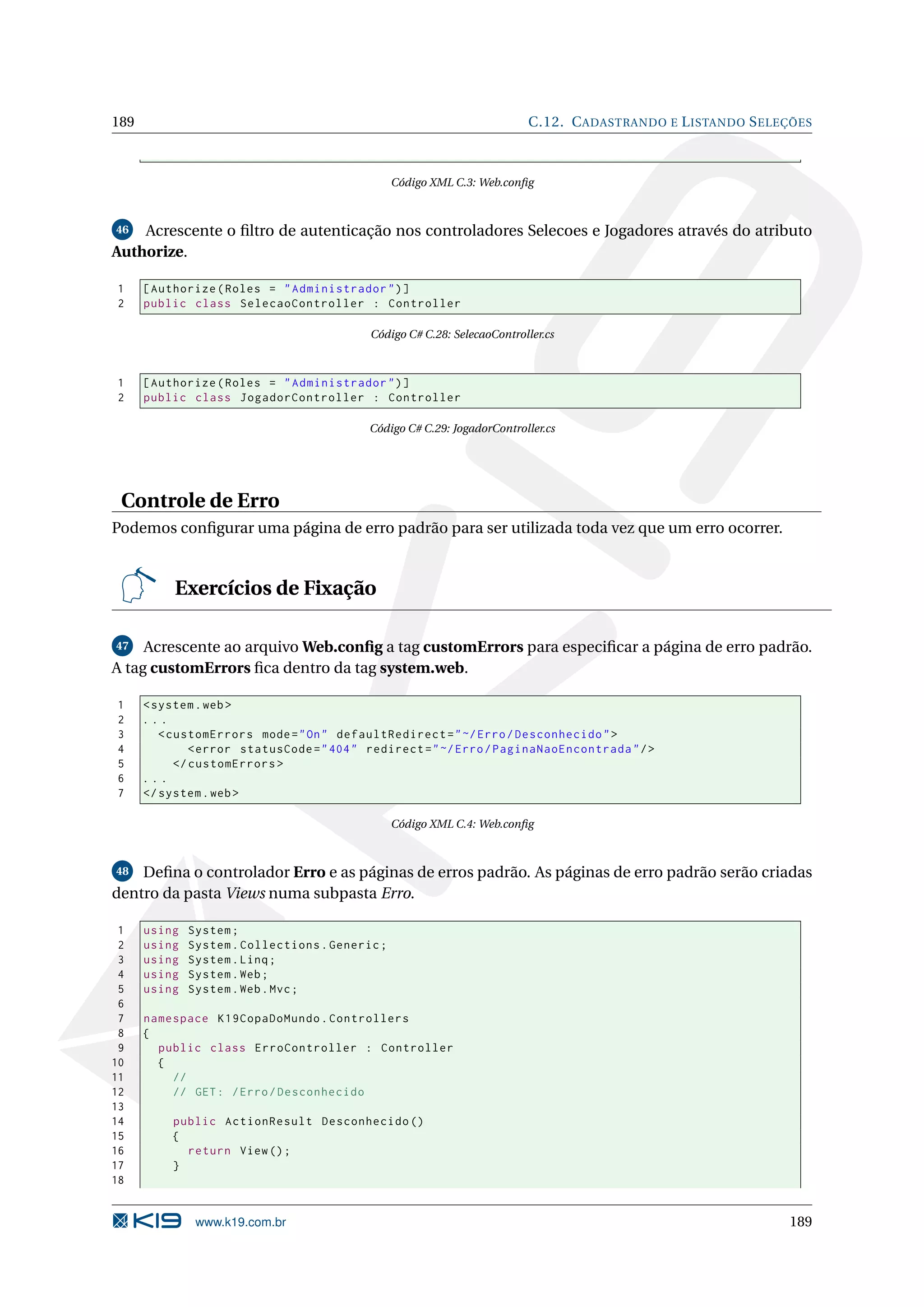 189 C.12. C ADASTRANDO E L ISTANDO S ELEÇÕES Código XML C.3: Web.conﬁg 46 Acrescente o ﬁltro de autenticação nos controladores Selecoes e Jogadores através do atributo Authorize. 1 [ Authorize ( Roles = " Administrador " ) ] 2 public class SelecaoController : Controller Código C# C.28: SelecaoController.cs 1 [ Authorize ( Roles = " Administrador " ) ] 2 public class JogadorController : Controller Código C# C.29: JogadorController.cs Controle de Erro Podemos conﬁgurar uma página de erro padrão para ser utilizada toda vez que um erro ocorrer. Exercícios de Fixação 47 Acrescente ao arquivo Web.conﬁg a tag customErrors para especiﬁcar a página de erro padrão. A tag customErrors ﬁca dentro da tag system.web. 1 < system . web > 2 ... 3 < customErrors mode = " On " defaultRedirect = " ~/ Erro / Desconhecido " > 4 < error statusCode = " 404 " redirect = " ~/ Erro / PaginaNaoEncontrada " / > 5 </ customErrors > 6 ... 7 </ system . web > Código XML C.4: Web.conﬁg 48 Deﬁna o controlador Erro e as páginas de erros padrão. As páginas de erro padrão serão criadas dentro da pasta Views numa subpasta Erro. 1 using System ; 2 using System . Collections . Generic ; 3 using System . Linq ; 4 using System . Web ; 5 using System . Web . Mvc ; 6 7 namespace K19CopaDoMundo . Controllers 8 { 9 public class ErroController : Controller 10 { 11 // 12 // GET : / Erro / Desconhecido 13 14 public ActionResult Desconhecido () 15 { 16 return View () ; 17 } 18 www.k19.com.br 189 