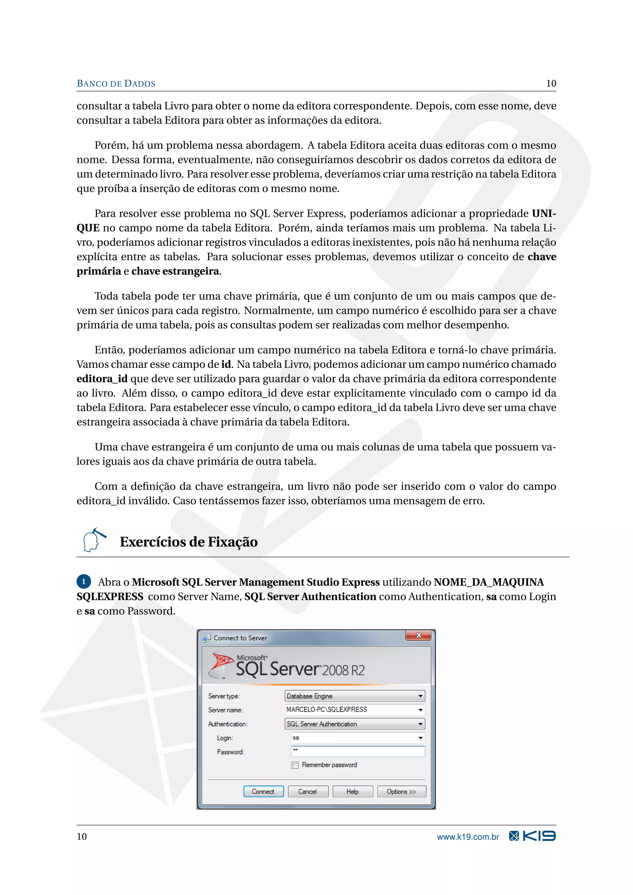 B ANCO DE D ADOS 10 consultar a tabela Livro para obter o nome da editora correspondente. Depois, com esse nome, deve consultar a tabela Editora para obter as informações da editora. Porém, há um problema nessa abordagem. A tabela Editora aceita duas editoras com o mesmo nome. Dessa forma, eventualmente, não conseguiríamos descobrir os dados corretos da editora de um determinado livro. Para resolver esse problema, deveríamos criar uma restrição na tabela Editora que proíba a inserção de editoras com o mesmo nome. Para resolver esse problema no SQL Server Express, poderíamos adicionar a propriedade UNI- QUE no campo nome da tabela Editora. Porém, ainda teríamos mais um problema. Na tabela Li- vro, poderíamos adicionar registros vinculados a editoras inexistentes, pois não há nenhuma relação explícita entre as tabelas. Para solucionar esses problemas, devemos utilizar o conceito de chave primária e chave estrangeira. Toda tabela pode ter uma chave primária, que é um conjunto de um ou mais campos que de- vem ser únicos para cada registro. Normalmente, um campo numérico é escolhido para ser a chave primária de uma tabela, pois as consultas podem ser realizadas com melhor desempenho. Então, poderíamos adicionar um campo numérico na tabela Editora e torná-lo chave primária. Vamos chamar esse campo de id. Na tabela Livro, podemos adicionar um campo numérico chamado editora_id que deve ser utilizado para guardar o valor da chave primária da editora correspondente ao livro. Além disso, o campo editora_id deve estar explicitamente vinculado com o campo id da tabela Editora. Para estabelecer esse vínculo, o campo editora_id da tabela Livro deve ser uma chave estrangeira associada à chave primária da tabela Editora. Uma chave estrangeira é um conjunto de uma ou mais colunas de uma tabela que possuem va- lores iguais aos da chave primária de outra tabela. Com a deﬁnição da chave estrangeira, um livro não pode ser inserido com o valor do campo editora_id inválido. Caso tentássemos fazer isso, obteríamos uma mensagem de erro. Exercícios de Fixação 1 Abra o Microsoft SQL Server Management Studio Express utilizando NOME_DA_MAQUINA SQLEXPRESS como Server Name, SQL Server Authentication como Authentication, sa como Login e sa como Password. 10 www.k19.com.br 