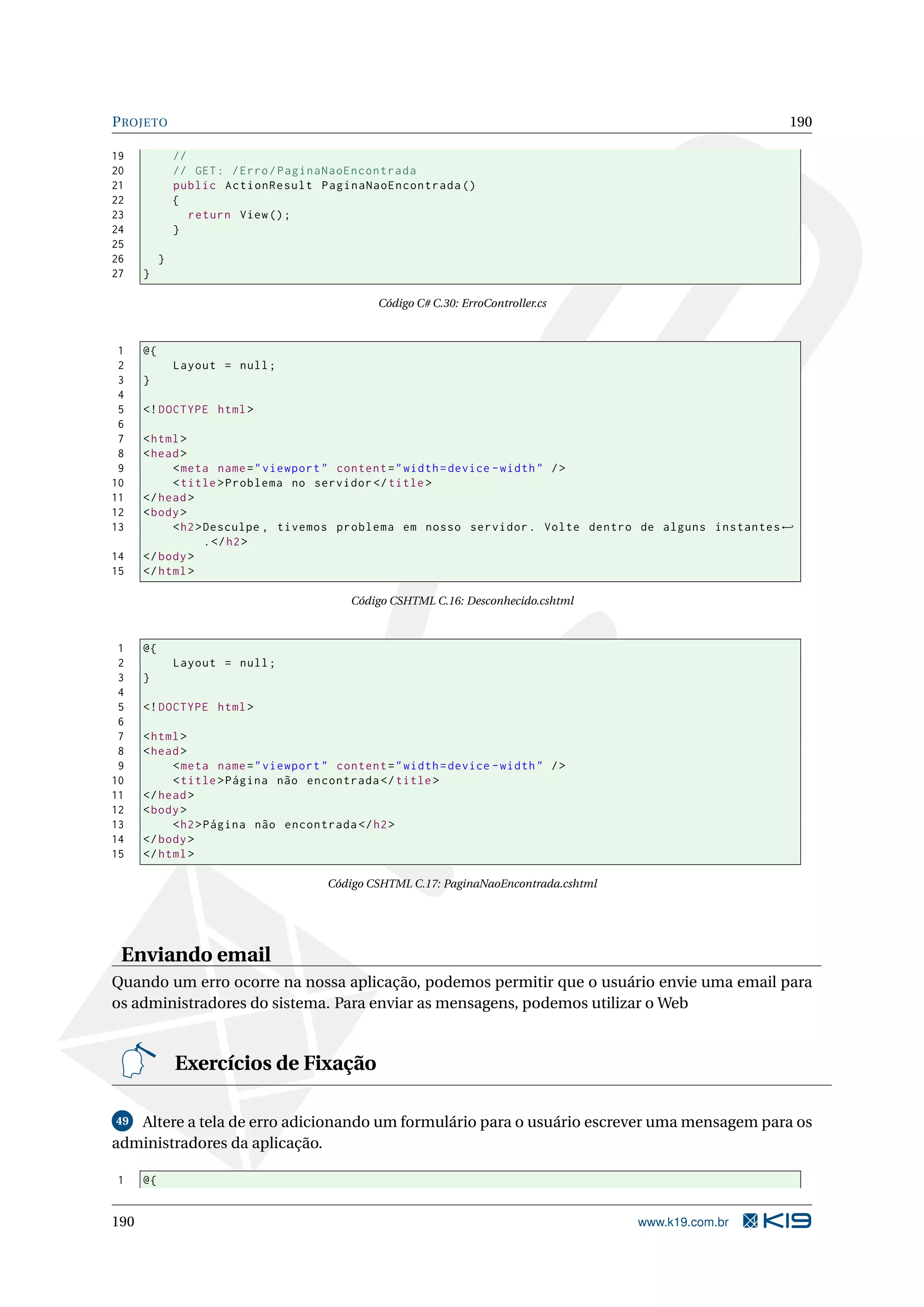 P ROJETO 190 19 // 20 // GET : / Erro / PaginaNaoEncontrada 21 public ActionResult PaginaNaoEncontrada () 22 { 23 return View () ; 24 } 25 26 } 27 } Código C# C.30: ErroController.cs 1 @{ 2 Layout = null ; 3 } 4 5 <! DOCTYPE html > 6 7 < html > 8 < head > 9 < meta name = " viewport " content = " width = device - width " / > 10 < title > Problema no servidor </ title > 11 </ head > 12 < body > 13 < h2 > Desculpe , tivemos problema em nosso servidor . Volte dentro de alguns instantes ← . </ h2 > 14 </ body > 15 </ html > Código CSHTML C.16: Desconhecido.cshtml 1 @{ 2 Layout = null ; 3 } 4 5 <! DOCTYPE html > 6 7 < html > 8 < head > 9 < meta name = " viewport " content = " width = device - width " / > 10 < title > Página não encontrada </ title > 11 </ head > 12 < body > 13 < h2 > Página não encontrada </ h2 > 14 </ body > 15 </ html > Código CSHTML C.17: PaginaNaoEncontrada.cshtml Enviando email Quando um erro ocorre na nossa aplicação, podemos permitir que o usuário envie uma email para os administradores do sistema. Para enviar as mensagens, podemos utilizar o Web Exercícios de Fixação 49 Altere a tela de erro adicionando um formulário para o usuário escrever uma mensagem para os administradores da aplicação. 1 @{ 190 www.k19.com.br 