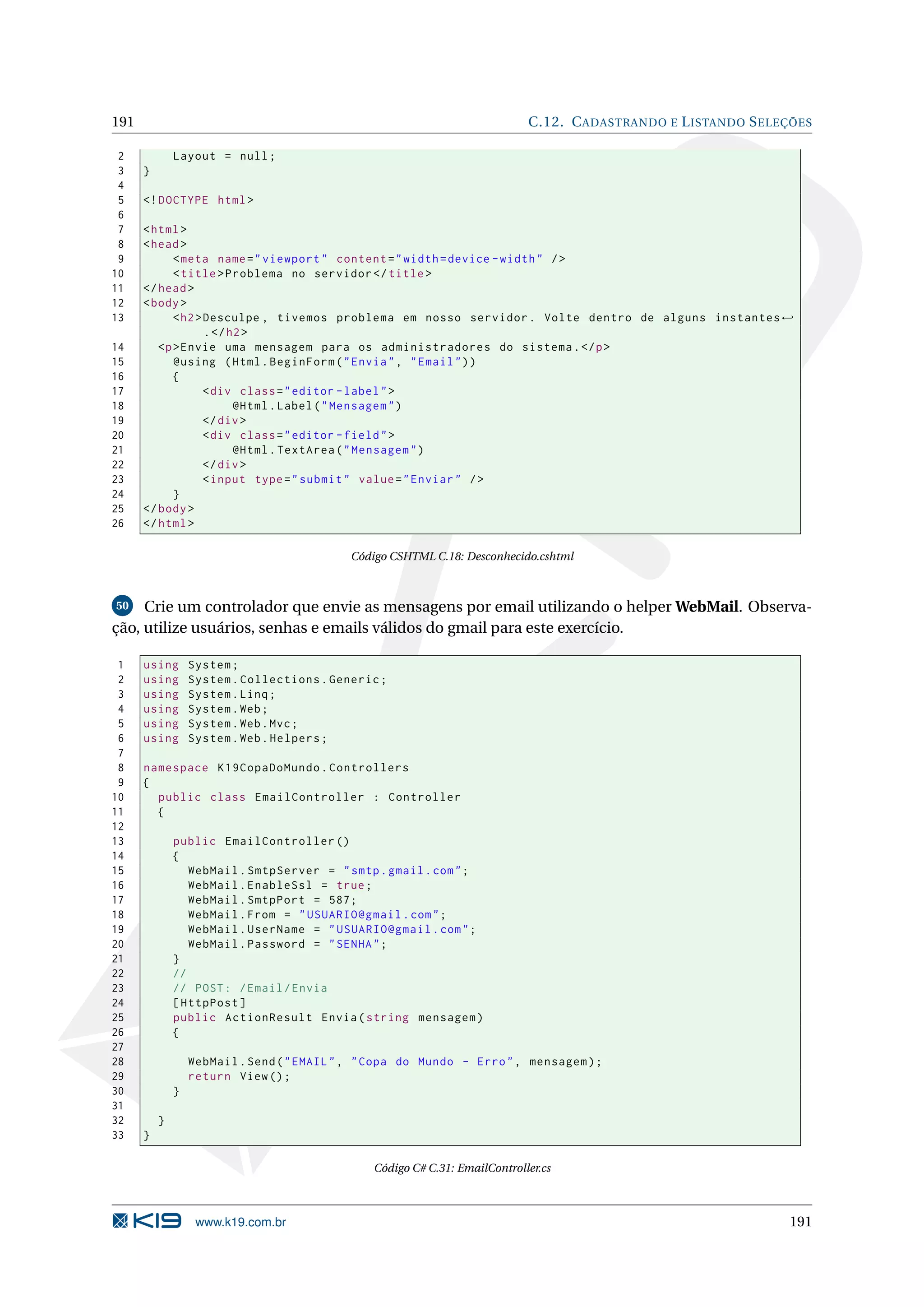 191 C.12. C ADASTRANDO E L ISTANDO S ELEÇÕES 2 Layout = null ; 3 } 4 5 <! DOCTYPE html > 6 7 < html > 8 < head > 9 < meta name = " viewport " content = " width = device - width " / > 10 < title > Problema no servidor </ title > 11 </ head > 12 < body > 13 < h2 > Desculpe , tivemos problema em nosso servidor . Volte dentro de alguns instantes ← . </ h2 > 14 <p > Envie uma mensagem para os administradores do sistema . </ p > 15 @using ( Html . BeginForm ( " Envia " , " Email " ) ) 16 { 17 < div class = " editor - label " > 18 @Html . Label ( " Mensagem " ) 19 </ div > 20 < div class = " editor - field " > 21 @Html . TextArea ( " Mensagem " ) 22 </ div > 23 < input type = " submit " value = " Enviar " / > 24 } 25 </ body > 26 </ html > Código CSHTML C.18: Desconhecido.cshtml 50 Crie um controlador que envie as mensagens por email utilizando o helper WebMail. Observa- ção, utilize usuários, senhas e emails válidos do gmail para este exercício. 1 using System ; 2 using System . Collections . Generic ; 3 using System . Linq ; 4 using System . Web ; 5 using System . Web . Mvc ; 6 using System . Web . Helpers ; 7 8 namespace K19CopaDoMundo . Controllers 9 { 10 public class EmailController : Controller 11 { 12 13 public EmailController () 14 { 15 WebMail . SmtpServer = " smtp . gmail . com " ; 16 WebMail . EnableSsl = true ; 17 WebMail . SmtpPort = 587; 18 WebMail . From = " USUARIO@gmail . com " ; 19 WebMail . UserName = " USUARIO@gmail . com " ; 20 WebMail . Password = " SENHA " ; 21 } 22 // 23 // POST : / Email / Envia 24 [ HttpPost ] 25 public ActionResult Envia ( string mensagem ) 26 { 27 28 WebMail . Send ( " EMAIL " , " Copa do Mundo - Erro " , mensagem ) ; 29 return View () ; 30 } 31 32 } 33 } Código C# C.31: EmailController.cs www.k19.com.br 191 
